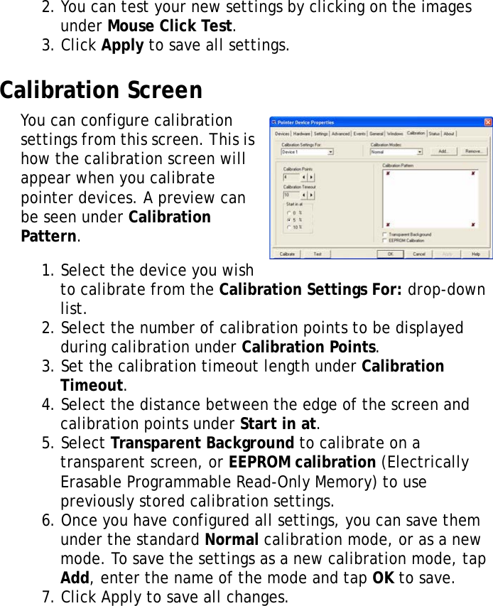 XT1100 User Manual292. You can test your new settings by clicking on the images under Mouse Click Test.3. Click Apply to save all settings.Calibration ScreenYou can configure calibration settings from this screen. This is how the calibration screen will appear when you calibrate pointer devices. A preview can be seen under Calibration Pattern.1. Select the device you wish to calibrate from the Calibration Settings For: drop-down list.2. Select the number of calibration points to be displayed during calibration under Calibration Points.3. Set the calibration timeout length under Calibration Timeout.4. Select the distance between the edge of the screen and calibration points under Start in at.5. Select Transparent Background to calibrate on a transparent screen, or EEPROM calibration (Electrically Erasable Programmable Read-Only Memory) to use previously stored calibration settings.6. Once you have configured all settings, you can save them under the standard Normal calibration mode, or as a new mode. To save the settings as a new calibration mode, tap Add, enter the name of the mode and tap OK to save.7. Click Apply to save all changes.