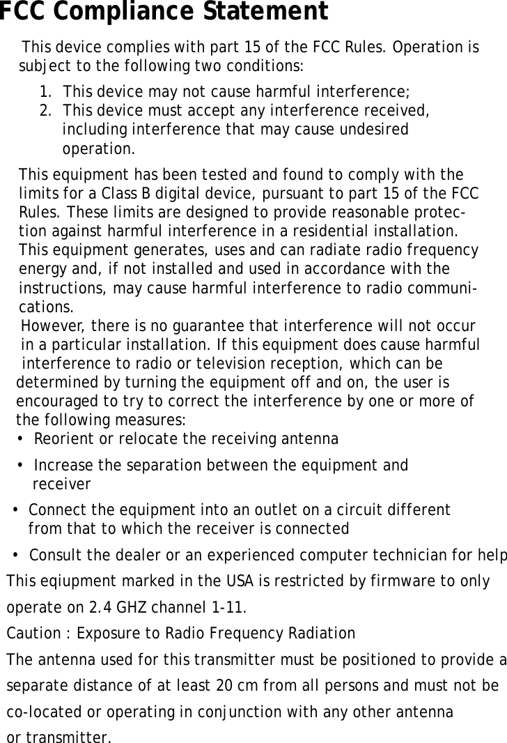 XT1100 User ManualiiFCC Compliance Statement This device complies with part 15 of the FCC Rules. Operation is subject to the following two conditions: 1.  This device may not cause harmful interference;2.  This device must accept any interference received, including interference that may cause undesired operation.This equipment has been tested and found to comply with the limits for a Class B digital device, pursuant to part 15 of the FCC Rules. These limits are designed to provide reasonable protec-tion against harmful interference in a residential installation. This equipment generates, uses and can radiate radio frequency energy and, if not installed and used in accordance with the instructions, may cause harmful interference to radio communi-cations.              However, there is no guarantee that interference will not occur              in a particular installation. If this equipment does cause harmful                 interference to radio or television reception, which can be             determined by turning the equipment off and on, the user is             encouraged to try to correct the interference by one or more of             the following measures:            &bull;  Reorient or relocate the receiving antenna            &bull;  Increase the separation between the equipment and             receiver           &bull;  Connect the equipment into an outlet on a circuit different             from that to which the receiver is connected           &bull;  Consult the dealer or an experienced computer technician for help                This eqiupment marked in the USA is restricted by firmware to only           operate on 2.4 GHZ channel 1-11.           Caution : Exposure to Radio Frequency Radiation          The antenna used for this transmitter must be positioned to provide a           separate distance of at least 20 cm from all persons and must not be           co-located or operating in conjunction with any other antenna           or transmitter. 