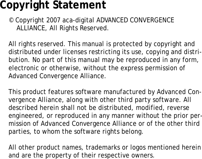 XT1100 User ManualiiiCopyright Statement&copy; Copyright 2007 aca-digital ADVANCED CONVERGENCE ALLIANCE, All Rights Reserved.All rights reserved. This manual is protected by copyright anddistributed under licenses restricting its use, copying and distri-bution. No part of this manual may be reproduced in any form, electronic or otherwise, without the express permission of Advanced Convergence Alliance. This product features software manufactured by Advanced Con-vergence Alliance, along with other third party software. All described herein shall not be distributed, modified, reverse engineered, or reproduced in any manner without the prior per-mission of Advanced Convergence Alliance or of the other third parties, to whom the software rights belong.All other product names, trademarks or logos mentioned herein and are the property of their respective owners.