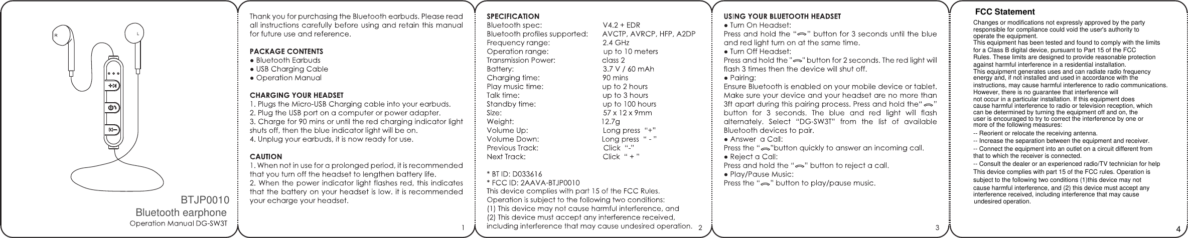 FCC StatementChanges or modifications not expressly approved by the party responsible for compliance could void the user&apos;s authority tooperate the equipment.This equipment has been tested and found to comply with the limits for a Class B digital device, pursuant to Part 15 of the FCCRules. These limits are designed to provide reasonable protectionagainst harmful interference in a residential installation. This equipment generates uses and can radiate radio frequencyenergy and, if not installed and used in accordance with theinstructions, may cause harmful interference to radio communications.However, there is no guarantee that interference will not occur in a particular installation. If this equipment does cause harmful interference to radio or television reception, whichcan be determined by turning the equipment off and on, theuser is encouraged to try to correct the interference by one ormore of the following measures:-- Reorient or relocate the receiving antenna.-- Increase the separation between the equipment and receiver.-- Connect the equipment into an outlet on a circuit different fromthat to which the receiver is connected.-- Consult the dealer or an experienced radio/TV technician for helpThis device complies with part 15 of the FCC rules. Operation issubject to the following two conditions (1)this device may not cause harmful interference, and (2) this device must accept anyinterference received, including interference that may cause 4undesired operation.BTJP0010Bluetooth earphone