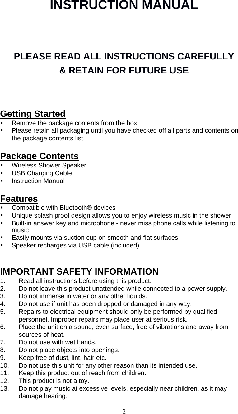 2   INSTRUCTION MANUAL PLEASE READ ALL INSTRUCTIONS CAREFULLY  &amp; RETAIN FOR FUTURE USE     Getting Started   Remove the package contents from the box.   Please retain all packaging until you have checked off all parts and contents on the package contents list. Package Contents   Wireless Shower Speaker   USB Charging Cable  Instruction Manual Features   Compatible with Bluetooth® devices   Unique splash proof design allows you to enjoy wireless music in the shower   Built-in answer key and microphone - never miss phone calls while listening to music   Easily mounts via suction cup on smooth and flat surfaces   Speaker recharges via USB cable (included) IMPORTANT SAFETY INFORMATION 1.  Read all instructions before using this product. 2.  Do not leave this product unattended while connected to a power supply. 3.  Do not immerse in water or any other liquids. 4.  Do not use if unit has been dropped or damaged in any way. 5.  Repairs to electrical equipment should only be performed by qualified personnel. Improper repairs may place user at serious risk. 6.  Place the unit on a sound, even surface, free of vibrations and away from sources of heat. 7.  Do not use with wet hands. 8.  Do not place objects into openings. 9.  Keep free of dust, lint, hair etc. 10.  Do not use this unit for any other reason than its intended use. 11.  Keep this product out of reach from children. 12.  This product is not a toy. 13.  Do not play music at excessive levels, especially near children, as it may damage hearing. 