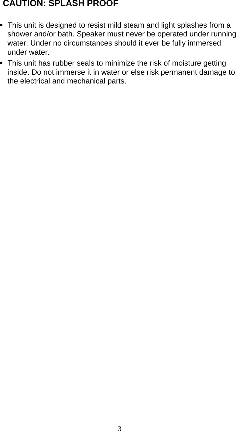 3  CAUTION: SPLASH PROOF   This unit is designed to resist mild steam and light splashes from a shower and/or bath. Speaker must never be operated under running water. Under no circumstances should it ever be fully immersed under water.   This unit has rubber seals to minimize the risk of moisture getting inside. Do not immerse it in water or else risk permanent damage to the electrical and mechanical parts.