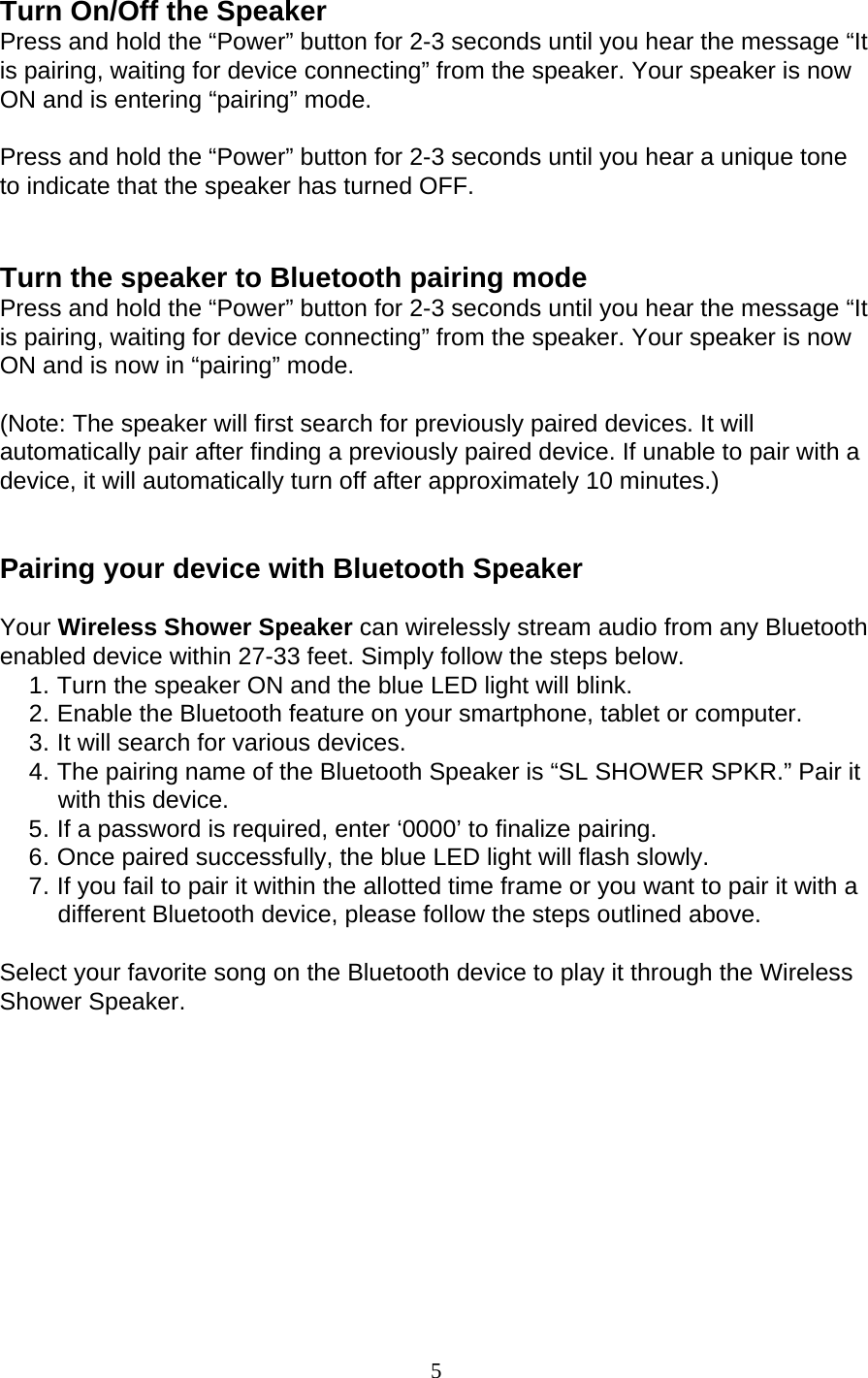 5  Turn On/Off the Speaker Press and hold the “Power” button for 2-3 seconds until you hear the message “It is pairing, waiting for device connecting” from the speaker. Your speaker is now ON and is entering “pairing” mode. Press and hold the “Power” button for 2-3 seconds until you hear a unique tone to indicate that the speaker has turned OFF. Turn the speaker to Bluetooth pairing mode Press and hold the “Power” button for 2-3 seconds until you hear the message “It is pairing, waiting for device connecting” from the speaker. Your speaker is now ON and is now in “pairing” mode. (Note: The speaker will first search for previously paired devices. It will automatically pair after finding a previously paired device. If unable to pair with a device, it will automatically turn off after approximately 10 minutes.) Pairing your device with Bluetooth Speaker Your Wireless Shower Speaker can wirelessly stream audio from any Bluetooth enabled device within 27-33 feet. Simply follow the steps below. 1. Turn the speaker ON and the blue LED light will blink. 2. Enable the Bluetooth feature on your smartphone, tablet or computer. 3. It will search for various devices. 4. The pairing name of the Bluetooth Speaker is “SL SHOWER SPKR.” Pair it with this device. 5. If a password is required, enter ‘0000’ to finalize pairing. 6. Once paired successfully, the blue LED light will flash slowly. 7. If you fail to pair it within the allotted time frame or you want to pair it with a different Bluetooth device, please follow the steps outlined above. Select your favorite song on the Bluetooth device to play it through the Wireless Shower Speaker. 