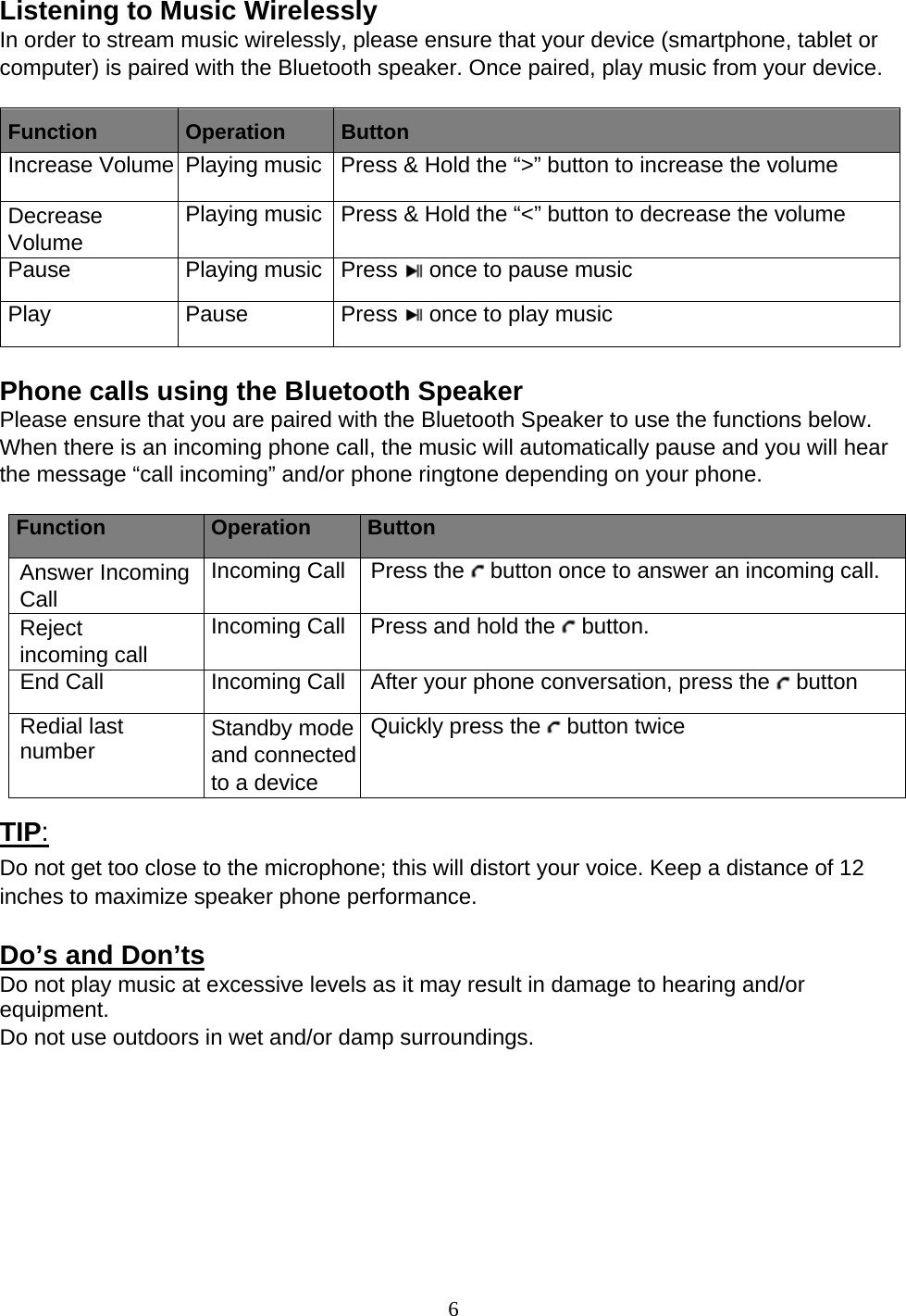 6  Listening to Music Wirelessly In order to stream music wirelessly, please ensure that your device (smartphone, tablet or computer) is paired with the Bluetooth speaker. Once paired, play music from your device. Function  Operation  Button Increase Volume Playing music Press &amp; Hold the “&gt;” button to increase the volume Decrease  Volume Playing music Press &amp; Hold the “&lt;” button to decrease the volume Pause Playing music Press  once to pause music Play Pause Press  once to play music  Phone calls using the Bluetooth Speaker Please ensure that you are paired with the Bluetooth Speaker to use the functions below. When there is an incoming phone call, the music will automatically pause and you will hear the message “call incoming” and/or phone ringtone depending on your phone. Function  Operation  Button Answer Incoming Call Incoming Call Press the   button once to answer an incoming call. Reject incoming call Incoming Call Press and hold the   button. End Call  Incoming Call After your phone conversation, press the   button Redial last number  Standby mode and connected to a device Quickly press the   button twice  TIP: Do not get too close to the microphone; this will distort your voice. Keep a distance of 12 inches to maximize speaker phone performance. Do’s and Don’ts Do not play music at excessive levels as it may result in damage to hearing and/or equipment. Do not use outdoors in wet and/or damp surroundings.  