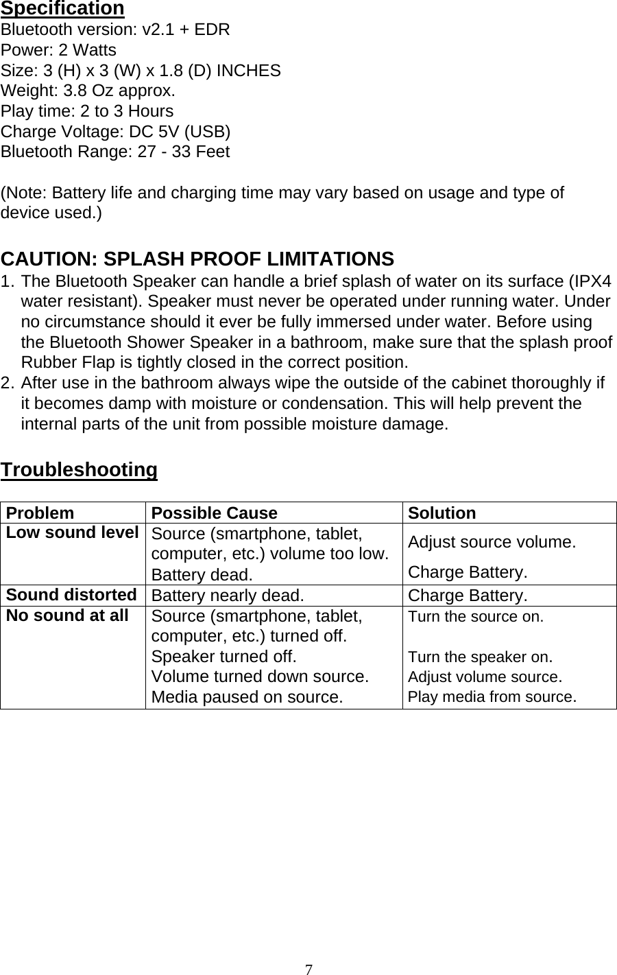 7  Specification Bluetooth version: v2.1 + EDR Power: 2 Watts Size: 3 (H) x 3 (W) x 1.8 (D) INCHES Weight: 3.8 Oz approx. Play time: 2 to 3 Hours Charge Voltage: DC 5V (USB) Bluetooth Range: 27 - 33 Feet (Note: Battery life and charging time may vary based on usage and type of device used.) CAUTION: SPLASH PROOF LIMITATIONS 1. The Bluetooth Speaker can handle a brief splash of water on its surface (IPX4 water resistant). Speaker must never be operated under running water. Under no circumstance should it ever be fully immersed under water. Before using the Bluetooth Shower Speaker in a bathroom, make sure that the splash proof Rubber Flap is tightly closed in the correct position. 2. After use in the bathroom always wipe the outside of the cabinet thoroughly if it becomes damp with moisture or condensation. This will help prevent the internal parts of the unit from possible moisture damage. Troubleshooting Problem Possible Cause SolutionLow sound level Source (smartphone, tablet, computer, etc.) volume too low.Battery dead.Adjust source volume. Charge Battery. Sound distorted Battery nearly dead.  Charge Battery. No sound at all  Source (smartphone, tablet, computer, etc.) turned off. Speaker turned off. Volume turned down source. Media paused on source. Turn the source on.  Turn the speaker on. Adjust volume source.  Play media from source.  