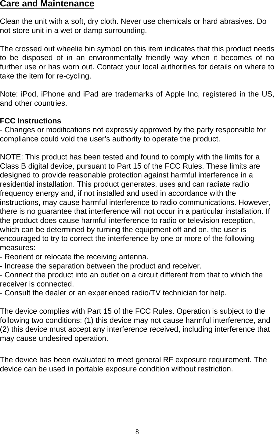 8  Care and Maintenance Clean the unit with a soft, dry cloth. Never use chemicals or hard abrasives. Do not store unit in a wet or damp surrounding. The crossed out wheelie bin symbol on this item indicates that this product needs to be disposed of in an environmentally friendly way when it becomes of no further use or has worn out. Contact your local authorities for details on where to take the item for re-cycling. Note: iPod, iPhone and iPad are trademarks of Apple Inc, registered in the US, and other countries. FCC Instructions - Changes or modifications not expressly approved by the party responsible for compliance could void the user’s authority to operate the product. NOTE: This product has been tested and found to comply with the limits for a Class B digital device, pursuant to Part 15 of the FCC Rules. These limits are designed to provide reasonable protection against harmful interference in a residential installation. This product generates, uses and can radiate radio frequency energy and, if not installed and used in accordance with the instructions, may cause harmful interference to radio communications. However, there is no guarantee that interference will not occur in a particular installation. If the product does cause harmful interference to radio or television reception, which can be determined by turning the equipment off and on, the user is encouraged to try to correct the interference by one or more of the following measures: - Reorient or relocate the receiving antenna. - Increase the separation between the product and receiver. - Connect the product into an outlet on a circuit different from that to which the receiver is connected. - Consult the dealer or an experienced radio/TV technician for help. The device complies with Part 15 of the FCC Rules. Operation is subject to the following two conditions: (1) this device may not cause harmful interference, and (2) this device must accept any interference received, including interference that may cause undesired operation. The device has been evaluated to meet general RF exposure requirement. The device can be used in portable exposure condition without restriction.  