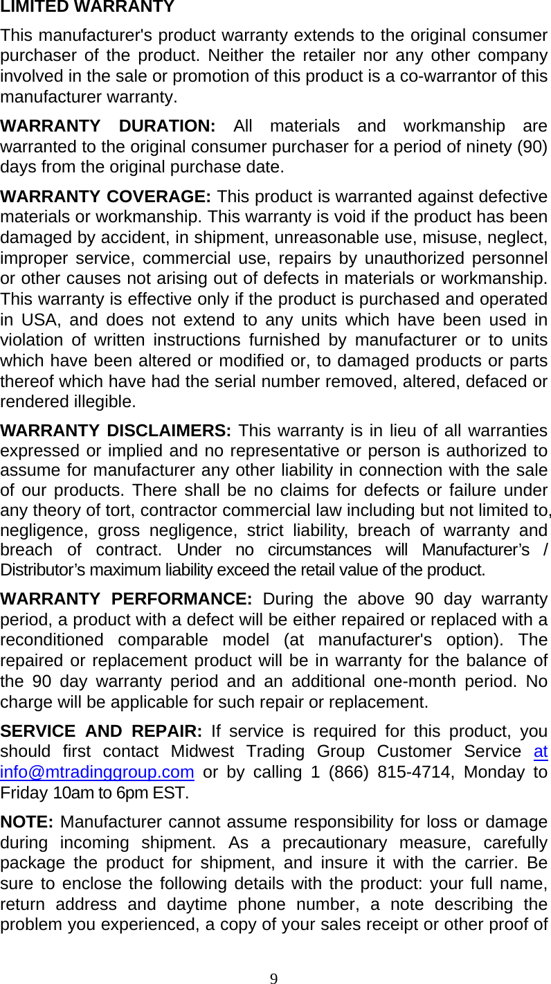 9  LIMITED WARRANTY This manufacturer&apos;s product warranty extends to the original consumer purchaser of the product. Neither the retailer nor any other company involved in the sale or promotion of this product is a co-warrantor of this manufacturer warranty. WARRANTY DURATION: All materials and workmanship are warranted to the original consumer purchaser for a period of ninety (90) days from the original purchase date. WARRANTY COVERAGE: This product is warranted against defective materials or workmanship. This warranty is void if the product has been damaged by accident, in shipment, unreasonable use, misuse, neglect, improper service, commercial use, repairs by unauthorized personnel or other causes not arising out of defects in materials or workmanship. This warranty is effective only if the product is purchased and operated in USA, and does not extend to any units which have been used in violation of written instructions furnished by manufacturer or to units which have been altered or modified or, to damaged products or parts thereof which have had the serial number removed, altered, defaced or rendered illegible. WARRANTY DISCLAIMERS: This warranty is in lieu of all warranties expressed or implied and no representative or person is authorized to assume for manufacturer any other liability in connection with the sale of our products. There shall be no claims for defects or failure under any theory of tort, contractor commercial law including but not limited to, negligence, gross negligence, strict liability, breach of warranty and breach of contract. Under no circumstances will Manufacturer’s / Distributor’s maximum liability exceed the retail value of the product. WARRANTY PERFORMANCE: During the above 90 day warranty period, a product with a defect will be either repaired or replaced with a reconditioned comparable model (at manufacturer&apos;s option). The repaired or replacement product will be in warranty for the balance of the 90 day warranty period and an additional one-month period. No charge will be applicable for such repair or replacement. SERVICE AND REPAIR: If service is required for this product, you should first contact Midwest Trading Group Customer Service at info@mtradinggroup.com or by calling 1 (866) 815-4714, Monday to Friday 10am to 6pm EST. NOTE: Manufacturer cannot assume responsibility for loss or damage during incoming shipment. As a precautionary measure, carefully package the product for shipment, and insure it with the carrier. Be sure to enclose the following details with the product: your full name, return address and daytime phone number, a note describing the problem you experienced, a copy of your sales receipt or other proof of 