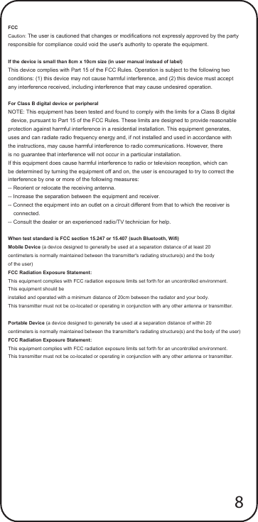 FCC Caution: The user is cautioned that changes or modifications not expressly approved by the party   responsible for compliance could void the user&apos;s authority to operate the equipment.  If the device is small than 8cm x 10cm size (in user manual instead of label) This device complies with Part 15 of the FCC Rules. Operation is subject to the following two   conditions: (1) this device may not cause harmful interference, and (2) this device must accept   any interference received, including interference that may cause undesired operation.  For Class B digital device or peripheral NOTE: This equipment has been tested and found to comply with the limits for a Class B digital   device, pursuant to Part 15 of the FCC Rules. These limits are designed to provide reasonable   protection against harmful interference in a residential installation. This equipment generates,   uses and can radiate radio frequency energy and, if not installed and used in accordance with   the instructions, may cause harmful interference to radio communications. However, there   is no guarantee that interference will not occur in a particular installation.   If this equipment does cause harmful interference to radio or television reception, which can   be determined by turning the equipment off and on, the user is encouraged to try to correct the interference by one or more of the following measures:   -- Reorient or relocate the receiving antenna. -- Increase the separation between the equipment and receiver.   -- Connect the equipment into an outlet on a circuit different from that to which the receiver is   connected.   -- Consult the dealer or an experienced radio/TV technician for help.  When test standard is FCC section 15.247 or 15.407 (such Bluetooth, Wifi) Mobile Device (a device designed to generally be used at a separation distance of at least 20   centimeters is normally maintained between the transmitter&apos;s radiating structure(s) and the body   of the user) FCC Radiation Exposure Statement: This equipment complies with FCC radiation exposure limits set forth for an uncontrolled environment. This equipment should be installed and operated with a minimum distance of 20cm between the radiator and your body. This transmitter must not be co-located or operating in conjunction with any other antenna or transmitter.  Portable Device (a device designed to generally be used at a separation distance of within 20   centimeters is normally maintained between the transmitter&apos;s radiating structure(s) and the body of the user) FCC Radiation Exposure Statement: This equipment complies with FCC radiation exposure limits set forth for an uncontrolled environment.   This transmitter must not be co-located or operating in conjunction with any other antenna or transmitter. 8