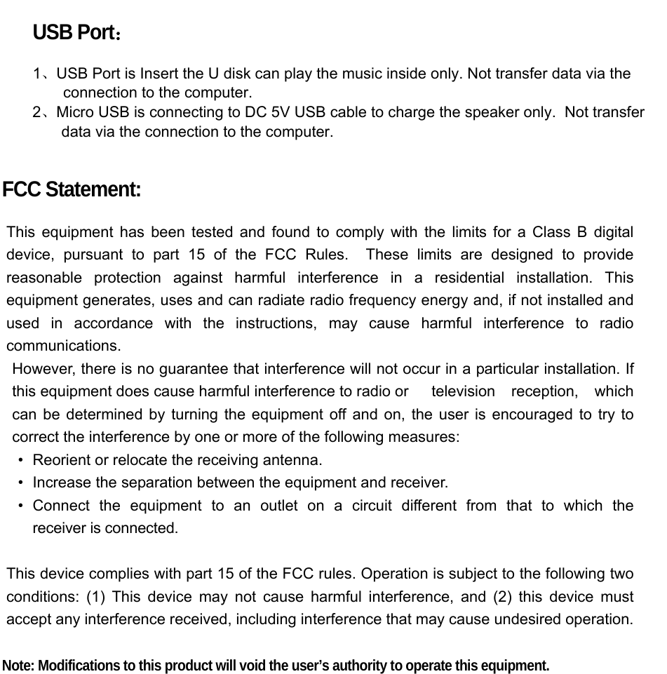  USB Port：  1、USB Port is Insert the U disk can play the music inside only. Not transfer data via the connection to the computer. 2、Micro USB is connecting to DC 5V USB cable to charge the speaker only.  Not transfer              data via the connection to the computer.  FCC Statement:  This equipment has been tested and found to comply with the limits for a Class B digital device, pursuant to part 15 of the FCC Rules.  These limits are designed to provide reasonable protection against harmful interference in a residential installation. This equipment generates, uses and can radiate radio frequency energy and, if not installed and used in accordance with the instructions, may cause harmful interference to radio communications. However, there is no guarantee that interference will not occur in a particular installation. If this equipment does cause harmful interference to radio or  television reception, which can be determined by turning the equipment off and on, the user is encouraged to try to correct the interference by one or more of the following measures: •   Reorient or relocate the receiving antenna. •   Increase the separation between the equipment and receiver. •  Connect the equipment to an outlet on a circuit different from that to which the  receiver is connected.  This device complies with part 15 of the FCC rules. Operation is subject to the following two conditions: (1) This device may not cause harmful interference, and (2) this device must accept any interference received, including interference that may cause undesired operation.    Note: Modifications to this product will void the user’s authority to operate this equipment.  