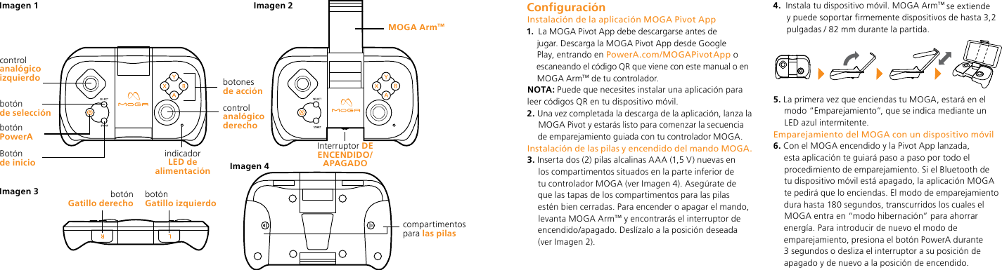 Botón  de iniciobotónGatillo derecho  botónGatillo izquierdoindicador  LED de alimentaciónbotón  de selecciónbotón PowerA control analógico izquierdo compartimentos  para las pilasMOGA Arm™Interruptor DE ENCENDIDO/APAGADOImagen 1 Imagen 2Imagen 4Imagen 3control analógico derechobotones  de acción ConfiguraciónInstalación de la aplicación MOGA Pivot App1.   La MOGA Pivot App debe descargarse antes de jugar. Descarga la MOGA Pivot App desde Google Play, entrando en PowerA.com/MOGAPivotApp o escaneando el código QR que viene con este manual o en MOGA Arm™ de tu controlador. NOTA: Puede que necesites instalar una aplicación para leer códigos QR en tu dispositivo móvil.2.  Una vez completada la descarga de la aplicación, lanza la MOGA Pivot y estarás listo para comenzar la secuencia de emparejamiento guiada con tu controlador MOGA.Instalación de las pilas y encendido del mando MOGA.3.  Inserta dos (2) pilas alcalinas AAA (1,5 V) nuevas en los compartimentos situados en la parte inferior de tu controlador MOGA (ver Imagen 4). Asegúrate de que las tapas de los compartimentos para las pilas estén bien cerradas. Para encender o apagar el mando, levanta MOGA Arm™ y encontrarás el interruptor de encendido/apagado. Deslízalo a la posición deseada (ver Imagen 2).4.   Instala tu dispositivo móvil. MOGA Arm™ se extiende y puede soportar firmemente dispositivos de hasta 3,2 pulgadas / 82 mm durante la partida. 5.  La primera vez que enciendas tu MOGA, estará en el modo “Emparejamiento”, que se indica mediante un LED azul intermitente. Emparejamiento del MOGA con un dispositivo móvil6.  Con el MOGA encendido y la Pivot App lanzada, esta aplicación te guiará paso a paso por todo el procedimiento de emparejamiento. Si el Bluetooth de tu dispositivo móvil está apagado, la aplicación MOGA te pedirá que lo enciendas. El modo de emparejamiento dura hasta 180 segundos, transcurridos los cuales el MOGA entra en “modo hibernación” para ahorrar energía. Para introducir de nuevo el modo de emparejamiento, presiona el botón PowerA durante 3 segundos o desliza el interruptor a su posición de apagado y de nuevo a la posición de encendido. 