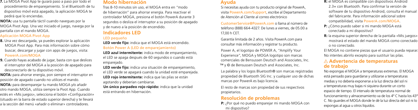 7.  La MOGA Pivot App te guiará paso a paso por todo el procedimiento de emparejamiento. Si el Bluetooth de tu dispositivo móvil está apagado, la aplicación MOGA te pedirá que lo enciendas. NOTA: usa tu pantalla táctil cuando navegues por la MOGA Pivot App. Una vez iniciado el juego, navega por la pantalla con el mando MOGA.Aplicación MOGA Pivot App8.  Una vez descargada, ya puedes explorar la aplicación MOGA Pivot App. Para más información sobre cómo buscar, descargar y jugar con apps de juegos, visita: PowerA.com/MOGA9.  Cuando hayas acabado de jugar, basta con que deslices el interruptor del MOGA a la posición de apagado para desconectarlo de tu dispositivo móvil.NOTA: para ahorrar energía, pon siempre el interruptor en posición de apagado cuando no utilices el mando.NOTA: para desemparejar tu mando MOGA y/o añadir otro mando MOGA, utiliza siempre la Pivot App. Cuando estés en «Mis juegos», selecciona el botón «Configuración» (situado en la barra de estado superior derecha) y te llevará a la sección del menú «añadir o eliminar» controladores. Modo hibernaciónTras 8-10 minutos sin uso, el MOGA entra en “modo de hibernación” para ahorrar energía. Para reactivar el controlador MOGA, presiona el botón PowerA durante 3 segundos o desliza el interruptor a su posición de apagado y de nuevo a la posición de encendido.Indicadores LEDLED pequeñoLED verde fijo: indica que el MOGA está encendido. Botón Power A (LED de emparejamiento)LED azul intermitente: indica modo de emparejamiento, el LED se apaga después de 60 segundos o cuando está emparejado.LED verde fijo: indica una situación de emparejamiento, el LED verde se apagará cuando la unidad esté emparejada.LED rojo intermitente: indica que las pilas se están agotando y deberían cambiarse.Un único parpadeo rojo rápido: indica que la unidad está entrando en hibernación.AyudaSi necesitas ayuda con tu producto original de PowerA,  visita PowerA.com/Support, escribe al Departamento  de Atención al Cliente al correo electrónico CustomerService@PowerA.com o llama al número de teléfono (888) 664-4327. De lunes a viernes, de 05.00 a 17,00 h CET.Garantía limitada de 2 años. Visita PowerA.com para consultar más información y registrar tu producto.Power A, el logotipo de POWER A, “Amplify Your Experience”, MOGA y MOGA logotipo son marcas comerciales de Bensussen Deutsch and Associates, Inc.  ™ y © de Bensussen Deutsch and Associates, Inc.La palabra y los logos Bluetooth® son marcas registradas propiedad de Bluetooth SIG Inc. y cualquier uso de dichas marcas por PowerA es bajo licencia. El resto de marcas son propiedad de sus respectivos propietarios.Resolución de problemasP:  ¿Por qué no puedo emparejar mi mando MOGA con  mi dispositivo?R:  el MOGA es compatible con dispositivos Android 2.3+ con Bluetooth. Para confirmar la versión de software de tu dispositivo Android, consulta el manual del fabricante. Para información adicional sobre compatibilidad, visita PowerA.com/MOGA.P:  ¿Cómo puedo saber si mi mando MOGA está conectado a mi dispositivo?R:  la esquina superior derecha de la pantalla «Mis juegos» mostrará el estado del mando MOGA como conectado o no conectado.El MOGA no contiene piezas que el usuario pueda reparar. No intentes abrirlo excepto para sustituir las pilas.Advertencia de temperaturas  de trabajoNo expongas el MOGA a temperaturas extremas. El MOGA está pensado para guardarse y utilizarse a temperaturas medias y no debería exponerse a la luz directa del sol ni a temperaturas muy bajas ni siquiera durante un corto espacio de tiempo. El intervalo de temperatura normal de funcionamiento y almacenamiento va de los 4º C hasta los 43º C. No guardes el MOGA donde le dé la luz directa del sol ni lo expongas al agua u otros líquidos.