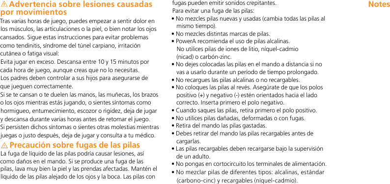 Advertencia sobre lesiones causadas por movimientosTras varias horas de juego, puedes empezar a sentir dolor en los músculos, las articulaciones o la piel, o bien notar los ojos cansados. Sigue estas instrucciones para evitar problemas como tendinitis, síndrome del túnel carpiano, irritación cutánea o fatiga visual:Evita jugar en exceso. Descansa entre 10 y 15 minutos por cada hora de juego, aunque creas que no lo necesitas. Los padres deben controlar a sus hijos para asegurarse de que jueguen correctamente.Si se te cansan o te duelen las manos, las muñecas, los brazos o los ojos mientras estás jugando, o sientes síntomas como hormigueo, entumecimiento, escozor o rigidez, deja de jugar y descansa durante varias horas antes de retomar el juego.Si persisten dichos síntomas o sientes otras molestias mientras juegas o justo después, deja de jugar y consulta a tu médico.Precaución sobre fugas de las pilasLa fuga de líquido de las pilas podría causar lesiones, así como daños en el mando. Si se produce una fuga de las pilas, lava muy bien la piel y las prendas afectadas. Mantén el líquido de las pilas alejado de los ojos y la boca. Las pilas con fugas pueden emitir sonidos crepitantes.Para evitar una fuga de las pilas:•  No mezcles pilas nuevas y usadas (cambia todas las pilas al mismo tiempo).• No mezcles distintas marcas de pilas.•  PowerA recomienda el uso de pilas alcalinas.  No utilices pilas de iones de litio, níquel-cadmio  (nicad) o carbón-zinc.•  No dejes colocadas las pilas en el mando a distancia si no vas a usarlo durante un período de tiempo prolongado.• No recargues las pilas alcalinas o no recargables.•  No coloques las pilas al revés. Asegúrate de que los polos positivo (+) y negativo (-) estén orientados hacia el lado correcto. Inserta primero el polo negativo.• Cuando saques las pilas, retira primero el polo positivo.• No utilices pilas dañadas, deformadas o con fugas.• Retira del mando las pilas gastadas.•  Debes retirar del mando las pilas recargables antes de cargarlas.•  Las pilas recargables deben recargarse bajo la supervisión de un adulto.•  No pongas en cortocircuito los terminales de alimentación.•  No mezclar pilas de diferentes tipos: alcalinas, estándar (carbono-cinc) y recargables (níquel-cadmio).Notes