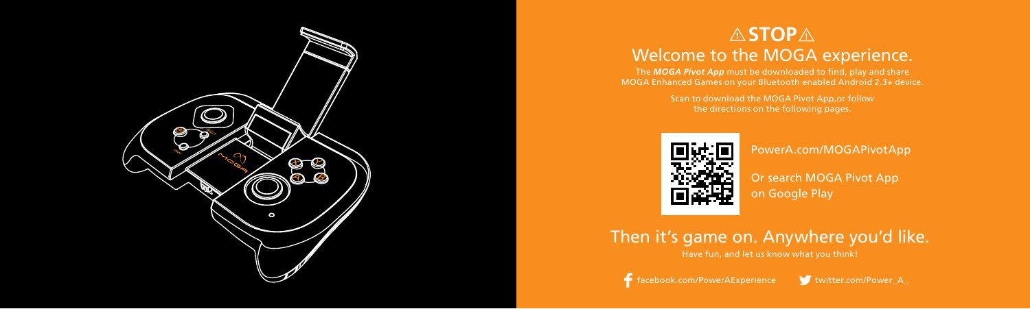 Then it’s game on. Anywhere you’d like.Have fun, and let us know what you think!STOPWelcome to the MOGA experience. The MOGA Pivot App must be downloaded to find, play and share  MOGA Enhanced Games on your Bluetooth enabled Android 2.3+ device.Scan to download the MOGA Pivot App,or follow  the directions on the following pages.facebook.com/PowerAExperience twitter.com/Power_A_PowerA.com/MOGAPivotApp Or search MOGA Pivot App  on Google Play