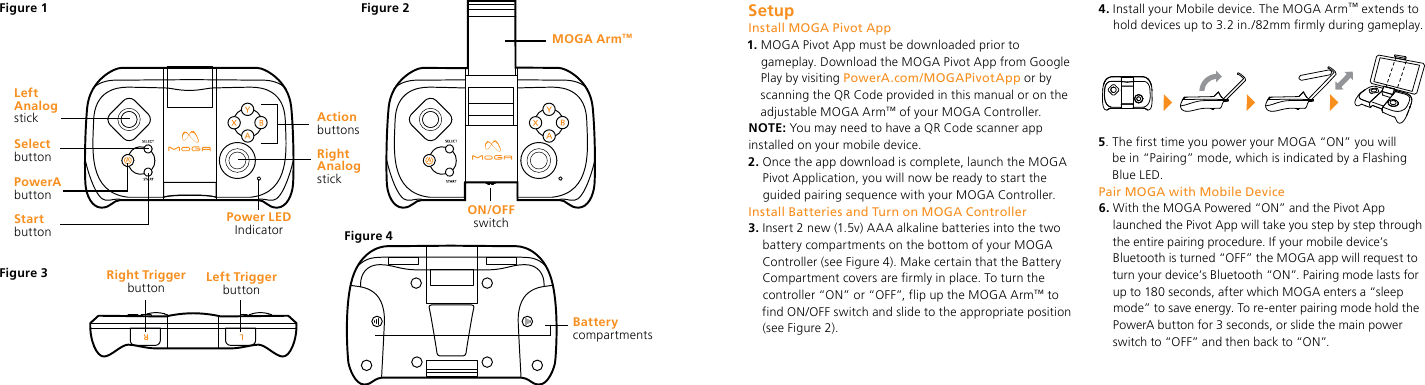 Start buttonRight Trigger button Left Trigger buttonPower LED  IndicatorSelect buttonPowerA buttonLeft Analog stickBattery  compartmentsMOGA Arm™ON/OFF switchFigure 1 Figure 2Figure 4Figure 3Right Analog stickAction buttonsSetupInstall MOGA Pivot App1.  MOGA Pivot App must be downloaded prior to gameplay. Download the MOGA Pivot App from Google Play by visiting PowerA.com/MOGAPivotApp or by scanning the QR Code provided in this manual or on the adjustable MOGA Arm™ of your MOGA Controller.NOTE: You may need to have a QR Code scanner app installed on your mobile device.2.  Once the app download is complete, launch the MOGA Pivot Application, you will now be ready to start the guided pairing sequence with your MOGA Controller.Install Batteries and Turn on MOGA Controller3.  Insert 2 new (1.5v) AAA alkaline batteries into the two battery compartments on the bottom of your MOGA Controller (see Figure 4). Make certain that the Battery Compartment covers are firmly in place. To turn the controller “ON” or “OFF”, flip up the MOGA Arm™ to find ON/OFF switch and slide to the appropriate position  (see Figure 2).4.  Install your Mobile device. The MOGA Arm™ extends to hold devices up to 3.2 in./82mm firmly during gameplay.5.  The first time you power your MOGA “ON” you will be in “Pairing” mode, which is indicated by a Flashing Blue LED. Pair MOGA with Mobile Device6.  With the MOGA Powered “ON” and the Pivot App launched the Pivot App will take you step by step through the entire pairing procedure. If your mobile device’s Bluetooth is turned “OFF” the MOGA app will request to turn your device’s Bluetooth “ON”. Pairing mode lasts for up to 180 seconds, after which MOGA enters a “sleep mode” to save energy. To re-enter pairing mode hold the PowerA button for 3 seconds, or slide the main power switch to “OFF” and then back to “ON”. 