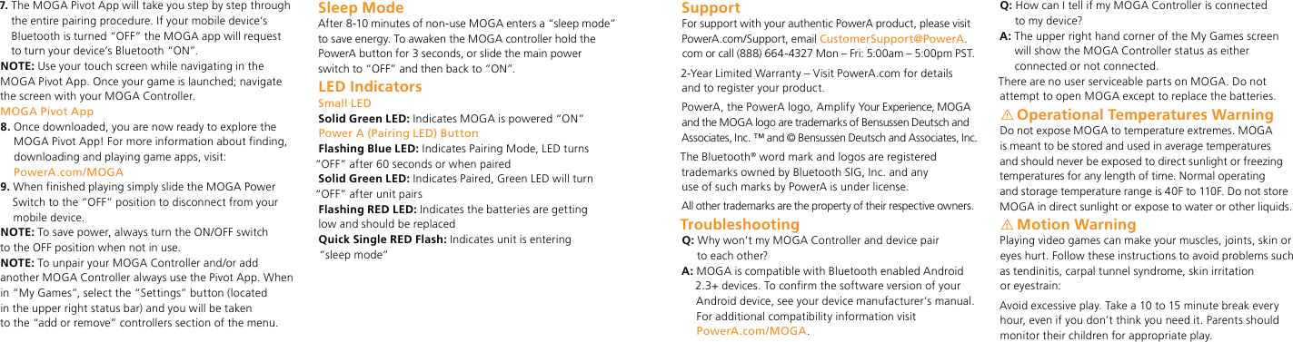 7.  The MOGA Pivot App will take you step by step through the entire pairing procedure. If your mobile device’s Bluetooth is turned “OFF” the MOGA app will request  to turn your device’s Bluetooth “ON”. NOTE: Use your touch screen while navigating in the MOGA Pivot App. Once your game is launched; navigate the screen with your MOGA Controller.MOGA Pivot App8.  Once downloaded, you are now ready to explore the MOGA Pivot App! For more information about finding, downloading and playing game apps, visit:  PowerA.com/MOGA9.  When finished playing simply slide the MOGA Power Switch to the “OFF” position to disconnect from your mobile device.NOTE: To save power, always turn the ON/OFF switch  to the OFF position when not in use.NOTE: To unpair your MOGA Controller and/or add another MOGA Controller always use the Pivot App. When in “My Games”, select the “Settings” button (located  in the upper right status bar) and you will be taken  to the “add or remove” controllers section of the menu. Sleep ModeAfter 8-10 minutes of non-use MOGA enters a “sleep mode” to save energy. To awaken the MOGA controller hold the PowerA button for 3 seconds, or slide the main power switch to “OFF” and then back to “ON”. LED IndicatorsSmall LEDSolid Green LED: Indicates MOGA is powered “ON”Power A (Pairing LED) ButtonFlashing Blue LED: Indicates Pairing Mode, LED turns  “OFF” after 60 seconds or when pairedSolid Green LED: Indicates Paired, Green LED will turn  “OFF” after unit pairsFlashing RED LED: Indicates the batteries are getting  low and should be replacedQuick Single RED Flash: Indicates unit is entering   “sl e ep   m od e”SupportFor support with your authentic PowerA product, please visit PowerA.com/Support, email CustomerSupport@PowerA.com or call (888) 664-4327 Mon – Fri: 5:00am – 5:00pm PST.2-Year Limited Warranty – Visit PowerA.com for details  and to register your product.PowerA, the PowerA logo, Amplify Your Experience, MOGA and the MOGA logo are trademarks of Bensussen Deutsch and Associates, Inc.  ™ and © Bensussen Deutsch and Associates, Inc.The Bluetooth® word mark and logos are registered trademarks owned by Bluetooth SIG, Inc. and any  use of such marks by PowerA is under license.All other trademarks are the property of their respective owners.TroubleshootingQ:  Why won’t my MOGA Controller and device pair  to each other?A:  MOGA is compatible with Bluetooth enabled Android 2.3+ devices. To confirm the software version of your Android device, see your device manufacturer’s manual. For additional compatibility information visit  PowerA.com/MOGA.Q:  How can I tell if my MOGA Controller is connected  to my device?A:  The upper right hand corner of the My Games screen  will show the MOGA Controller status as either connected or not connected.There are no user serviceable parts on MOGA. Do not attempt to open MOGA except to replace the batteries.Operational Temperatures WarningDo not expose MOGA to temperature extremes. MOGA is meant to be stored and used in average temperatures and should never be exposed to direct sunlight or freezing temperatures for any length of time. Normal operating  and storage temperature range is 40F to 110F. Do not store MOGA in direct sunlight or expose to water or other liquids.Motion WarningPlaying video games can make your muscles, joints, skin or eyes hurt. Follow these instructions to avoid problems such as tendinitis, carpal tunnel syndrome, skin irritation  or eyestrain:Avoid excessive play. Take a 10 to 15 minute break every hour, even if you don’t think you need it. Parents should monitor their children for appropriate play.