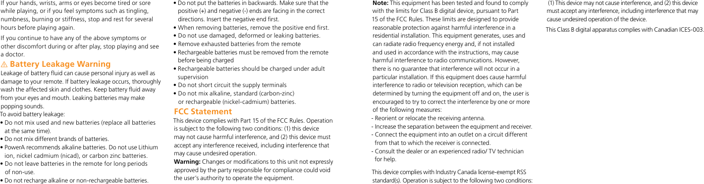If your hands, wrists, arms or eyes become tired or sore while playing, or if you feel symptoms such as tingling, numbness, burning or stiffness, stop and rest for several hours before playing again.If you continue to have any of the above symptoms or other discomfort during or after play, stop playing and see a doctor.Battery Leakage Warning Leakage of battery fluid can cause personal injury as well as damage to your remote. If battery leakage occurs, thoroughly wash the affected skin and clothes. Keep battery fluid away from your eyes and mouth. Leaking batteries may make popping sounds.To avoid battery leakage:•  Do not mix used and new batteries (replace all batteries  at the same time).• Do not mix different brands of batteries.•  PowerA recommends alkaline batteries. Do not use Lithium ion, nickel cadmium (nicad), or carbon zinc batteries.•  Do not leave batteries in the remote for long periods  of non-use.• Do not recharge alkaline or non-rechargeable batteries.•  Do not put the batteries in backwards. Make sure that the positive (+) and negative (-) ends are facing in the correct directions. Insert the negative end first.• When removing batteries, remove the positive end first.• Do not use damaged, deformed or leaking batteries.• Remove exhausted batteries from the remote•  Rechargeable batteries must be removed from the remote before being charged•  Rechargeable batteries should be charged under adult supervision• Do not short circuit the supply terminals •  Do not mix alkaline, standard (carbon-zinc)  or rechargeable (nickel-cadmium) batteries.FCC StatementThis device complies with Part 15 of the FCC Rules. Operation is subject to the following two conditions: (1) this device may not cause harmful interference, and (2) this device must accept any interference received, including interference that may cause undesired operation.Warning: Changes or modifications to this unit not expressly approved by the party responsible for compliance could void the user’s authority to operate the equipment.Note: This equipment has been tested and found to comply with the limits for Class B digital device, pursuant to Part 15 of the FCC Rules. These limits are designed to provide reasonable protection against harmful interference in a residential installation. This equipment generates, uses and can radiate radio frequency energy and, if not installed and used in accordance with the instructions, may cause harmful interference to radio communications. However, there is no guarantee that interference will not occur in a particular installation. If this equipment does cause harmful interference to radio or television reception, which can be determined by turning the equipment off and on, the user is encouraged to try to correct the interference by one or more of the following measures:- Reorient or relocate the receiving antenna.-  Increase the separation between the equipment and receiver.-  Connect the equipment into an outlet on a circuit different from that to which the receiver is connected.-  Consult the dealer or an experienced radio/ TV technician for help.This device complies with Industry Canada license-exempt RSS standard(s). Operation is subject to the following two conditions: (1) This device may not cause interference, and (2) this device must accept any interference, including interference that may cause undesired operation of the device.This Class B digital apparatus complies with Canadian ICES-003.