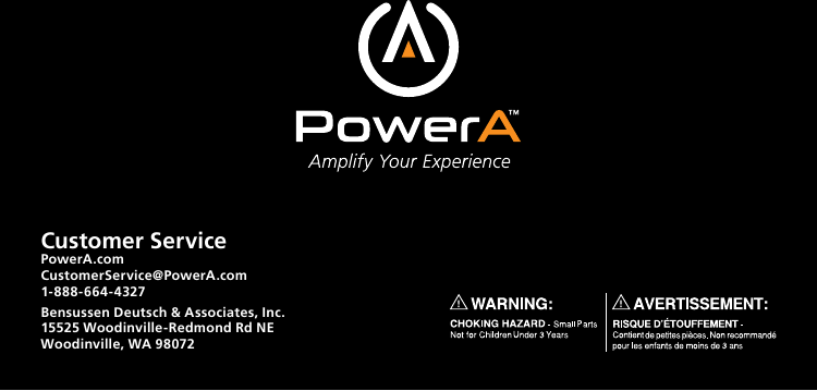 Customer ServicePowerA.com CustomerService@PowerA.com 1-888-664-4327Bensussen Deutsch &amp; Associates, Inc. 15525 Woodinville-Redmond Rd NE Woodinville, WA 98072