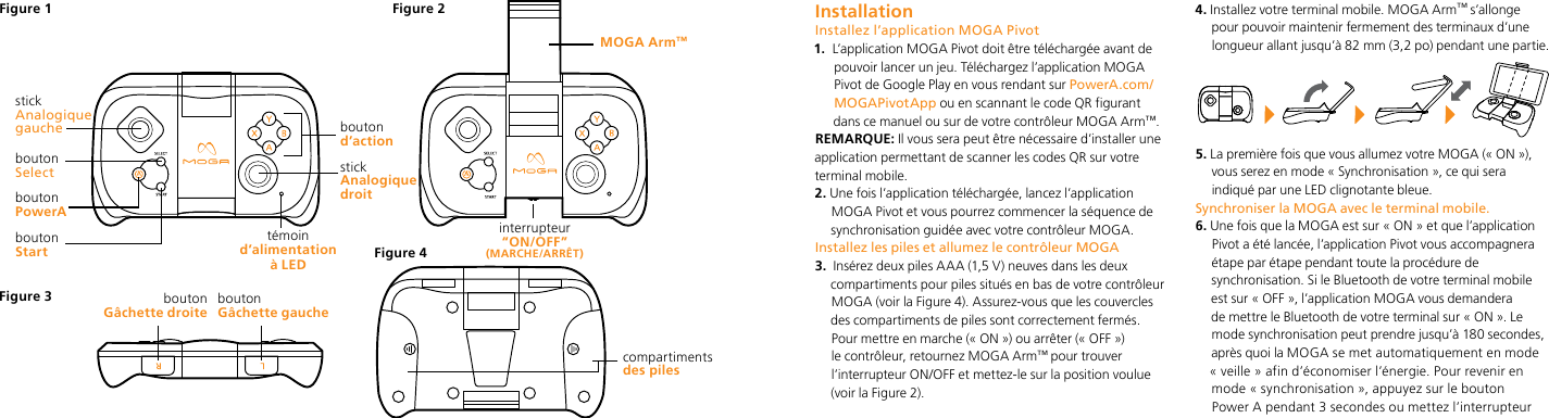 boutonStartbouton Gâchette droite boutonGâchette gauchetémoin d’alimentation à LEDboutonPowerA stickAnalogique gauchebouton Selectcompartiments  des pilesMOGA Arm™interrupteur  “ON/OFF” (MARCHE/ARRÊT)Figure 1 Figure 2Figure 4Figure 3stick Analogique droitbouton d’action  InstallationInstallez l’application MOGA Pivot1.   L’application MOGA Pivot doit être téléchargée avant de pouvoir lancer un jeu. Téléchargez l’application MOGA Pivot de Google Play en vous rendant sur PowerA.com/MOGAPivotApp ou en scannant le code QR figurant dans ce manuel ou sur de votre contrôleur MOGA Arm™.REMARQUE: Il vous sera peut être nécessaire d’installer une application permettant de scanner les codes QR sur votre terminal mobile.2.  Une fois l’application téléchargée, lancez l’application MOGA Pivot et vous pourrez commencer la séquence de synchronisation guidée avec votre contrôleur MOGA.Installez les piles et allumez le contrôleur MOGA3.   Insérez deux piles AAA (1,5 V) neuves dans les deux compartiments pour piles situés en bas de votre contrôleur MOGA (voir la Figure 4). Assurez-vous que les couvercles des compartiments de piles sont correctement fermés. Pour mettre en marche (« ON ») ou arrêter (« OFF ») le contrôleur, retournez MOGA Arm™ pour trouver l’interrupteur ON/OFF et mettez-le sur la position voulue (voir la Figure 2).4.  Installez votre terminal mobile. MOGA Arm™ s’allonge pour pouvoir maintenir fermement des terminaux d’une longueur allant jusqu’à 82 mm (3,2 po) pendant une partie.5.  La première fois que vous allumez votre MOGA (« ON »), vous serez en mode « Synchronisation », ce qui sera indiqué par une LED clignotante bleue. Synchroniser la MOGA avec le terminal mobile. 6.  Une fois que la MOGA est sur « ON » et que l’application Pivot a été lancée, l’application Pivot vous accompagnera étape par étape pendant toute la procédure de synchronisation. Si le Bluetooth de votre terminal mobile est sur « OFF », l’application MOGA vous demandera de mettre le Bluetooth de votre terminal sur « ON ». Le mode synchronisation peut prendre jusqu’à 180 secondes, après quoi la MOGA se met automatiquement en mode « veille » afin d’économiser l’énergie. Pour revenir en mode « synchronisation », appuyez sur le bouton Power A pendant 3 secondes ou mettez l’interrupteur 