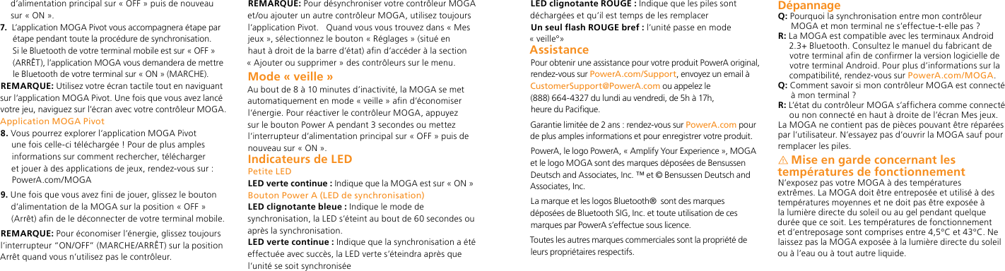 d’alimentation principal sur « OFF » puis de nouveau sur « ON ».7.   L’application MOGA Pivot vous accompagnera étape par étape pendant toute la procédure de synchronisation. Si le Bluetooth de votre terminal mobile est sur « OFF » (ARRÊT), l’application MOGA vous demandera de mettre le Bluetooth de votre terminal sur « ON » (MARCHE). REMARQUE: Utilisez votre écran tactile tout en naviguant sur l’application MOGA Pivot. Une fois que vous avez lancé votre jeu, naviguez sur l’écran avec votre contrôleur MOGA.Application MOGA Pivot8.  Vous pourrez explorer l’application MOGA Pivot une fois celle-ci téléchargée ! Pour de plus amples informations sur comment rechercher, télécharger et jouer à des applications de jeux, rendez-vous sur : PowerA.com/MOGA9.  Une fois que vous avez fini de jouer, glissez le bouton d’alimentation de la MOGA sur la position « OFF » (Arrêt) afin de le déconnecter de votre terminal mobile.REMARQUE: Pour économiser l’énergie, glissez toujours l’interrupteur “ON/OFF” (MARCHE/ARRÊT) sur la position Arrêt quand vous n’utilisez pas le contrôleur.REMARQUE: Pour désynchroniser votre contrôleur MOGA et/ou ajouter un autre contrôleur MOGA, utilisez toujours l’application Pivot.   Quand vous vous trouvez dans « Mes jeux », sélectionnez le bouton « Réglages » (situé en haut à droit de la barre d’état) afin d’accéder à la section « Ajouter ou supprimer » des contrôleurs sur le menu.  Mode « veille »Au bout de 8 à 10 minutes d’inactivité, la MOGA se met automatiquement en mode « veille » afin d’économiser l’énergie. Pour réactiver le contrôleur MOGA, appuyez sur le bouton Power A pendant 3 secondes ou mettez l’interrupteur d’alimentation principal sur « OFF » puis de nouveau sur « ON ».Indicateurs de LEDPetite LEDLED verte continue : Indique que la MOGA est sur « ON » Bouton Power A (LED de synchronisation)LED clignotante bleue : Indique le mode de synchronisation, la LED s’éteint au bout de 60 secondes ou après la synchronisation.LED verte continue : Indique que la synchronisation a été effectuée avec succès, la LED verte s’éteindra après que l’unité se soit synchroniséeLED clignotante ROUGE : Indique que les piles sont déchargées et qu’il est temps de les remplacerUn seul flash ROUGE bref : l’unité passe en mode « veille°»AssistancePour obtenir une assistance pour votre produit PowerA original, rendez-vous sur PowerA.com/Support, envoyez un email à CustomerSupport@PowerA.com ou appelez le  (888) 664-4327 du lundi au vendredi, de 5h à 17h,  heure du Pacifique.Garantie limitée de 2 ans : rendez-vous sur PowerA.com pour de plus amples informations et pour enregistrer votre produit.PowerA, le logo PowerA, « Amplify Your Experience », MOGA et le logo MOGA sont des marques déposées de Bensussen Deutsch and Associates, Inc. ™ et © Bensussen Deutsch and Associates, Inc.La marque et les logos Bluetooth®  sont des marques déposées de Bluetooth SIG, Inc. et toute utilisation de ces marques par PowerA s’effectue sous licence.Toutes les autres marques commerciales sont la propriété de leurs propriétaires respectifs.DépannageQ:  Pourquoi la synchronisation entre mon contrôleur MOGA et mon terminal ne s’effectue-t-elle pas ?R:  La MOGA est compatible avec les terminaux Android 2.3+ Bluetooth. Consultez le manuel du fabricant de votre terminal afin de confirmer la version logicielle de votre terminal Android. Pour plus d’informations sur la compatibilité, rendez-vous sur PowerA.com/MOGA.Q:  Comment savoir si mon contrôleur MOGA est connecté à mon terminal ?R:  L’état du contrôleur MOGA s’affichera comme connecté ou non connecté en haut à droite de l’écran Mes jeux.La MOGA ne contient pas de pièces pouvant être réparées par l’utilisateur. N’essayez pas d’ouvrir la MOGA sauf pour remplacer les piles.Mise en garde concernant les températures de fonctionnementN’exposez pas votre MOGA à des températures extrêmes. La MOGA doit être entreposée et utilisé à des températures moyennes et ne doit pas être exposée à la lumière directe du soleil ou au gel pendant quelque durée que ce soit. Les températures de fonctionnement et d’entreposage sont comprises entre 4,5°C et 43°C. Ne laissez pas la MOGA exposée à la lumière directe du soleil ou à l’eau ou à tout autre liquide.