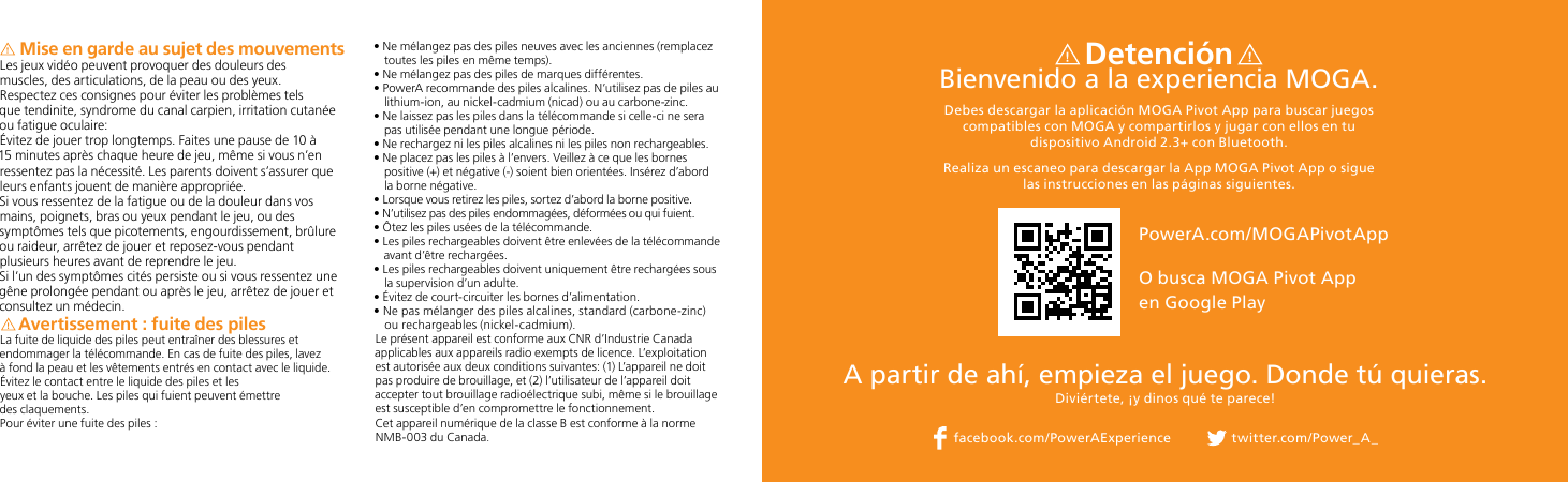 Mise en garde au sujet des mouvementsLes jeux vidéo peuvent provoquer des douleurs des  muscles, des articulations, de la peau ou des yeux.  Respectez ces consignes pour éviter les problèmes tels  que tendinite, syndrome du canal carpien, irritation cutanée ou fatigue oculaire:Évitez de jouer trop longtemps. Faites une pause de 10 à 15 minutes après chaque heure de jeu, même si vous n’en ressentez pas la nécessité. Les parents doivent s’assurer que leurs enfants jouent de manière appropriée.Si vous ressentez de la fatigue ou de la douleur dans vos mains, poignets, bras ou yeux pendant le jeu, ou des symptômes tels que picotements, engourdissement, brûlure ou raideur, arrêtez de jouer et reposez-vous pendant plusieurs heures avant de reprendre le jeu.Si l’un des symptômes cités persiste ou si vous ressentez une gêne prolongée pendant ou après le jeu, arrêtez de jouer et consultez un médecin.Avertissement : fuite des pilesLa fuite de liquide des piles peut entraîner des blessures et endommager la télécommande. En cas de fuite des piles, lavez à fond la peau et les vêtements entrés en contact avec le liquide. Évitez le contact entre le liquide des piles et les yeux et la bouche. Les piles qui fuient peuvent émettre  des claquements.Pour éviter une fuite des piles :•  Ne mélangez pas des piles neuves avec les anciennes (remplacez toutes les piles en même temps).• Ne mélangez pas des piles de marques différentes.•  PowerA recommande des piles alcalines. N’utilisez pas de piles au lithium-ion, au nickel-cadmium (nicad) ou au carbone-zinc.•  Ne laissez pas les piles dans la télécommande si celle-ci ne sera pas utilisée pendant une longue période.•  Ne rechargez ni les piles alcalines ni les piles non rechargeables.•  Ne placez pas les piles à l’envers. Veillez à ce que les bornes positive (+) et négative (-) soient bien orientées. Insérez d’abord la borne négative.•  Lorsque vous retirez les piles, sortez d’abord la borne positive.•  N’utilisez pas des piles endommagées, déformées ou qui fuient.• Ôtez les piles usées de la télécommande.•  Les piles rechargeables doivent être enlevées de la télécommande avant d’être rechargées.•  Les piles rechargeables doivent uniquement être rechargées sous la supervision d’un adulte.•  Évitez de court-circuiter les bornes d’alimentation.•  Ne pas mélanger des piles alcalines, standard (carbone-zinc) ou rechargeables (nickel-cadmium).Le présent appareil est conforme aux CNR d’Industrie Canada applicables aux appareils radio exempts de licence. L’exploitation est autorisée aux deux conditions suivantes: (1) L’appareil ne doit pas produire de brouillage, et (2) l’utilisateur de l’appareil doit accepter tout brouillage radioélectrique subi, même si le brouillage est susceptible d’en compromettre le fonctionnement.Cet appareil numérique de la classe B est conforme à la norme NMB-003 du Canada.A partir de ahí, empieza el juego. Donde tú quieras.Diviértete, ¡y dinos qué te parece! DetenciónBienvenido a la experiencia MOGA. Debes descargar la aplicación MOGA Pivot App para buscar juegos compatibles con MOGA y compartirlos y jugar con ellos en tu dispositivo Android 2.3+ con Bluetooth.Realiza un escaneo para descargar la App MOGA Pivot App o sigue las instrucciones en las páginas siguientes.facebook.com/PowerAExperience twitter.com/Power_A_PowerA.com/MOGAPivotApp O busca MOGA Pivot App  en Google Play