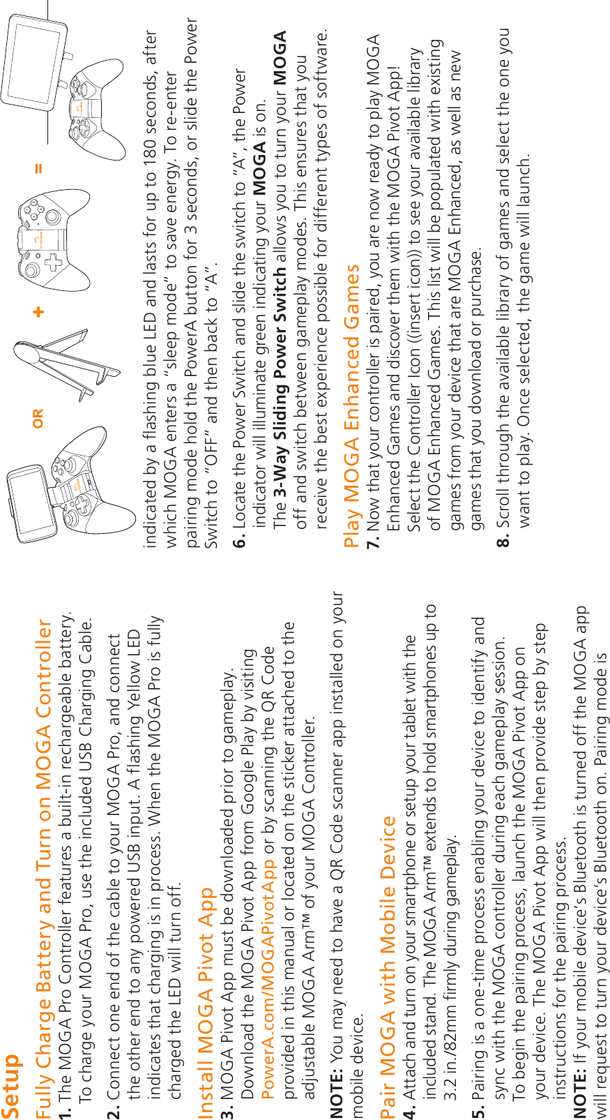 SetupFully Charge Battery and Turn on MOGA Controller 1.  The MOGA Pro Controller features a built-in rechargeable battery. To charge your MOGA Pro, use the included USB Charging Cable.2.  Connect one end of the cable to your MOGA Pro, and connect the other end to any powered USB input. A flashing Yellow LED indicates that charging is in process. When the MOGA Pro is fully charged the LED will turn off.Install MOGA Pivot App3.  MOGA Pivot App must be downloaded prior to gameplay. Download the MOGA Pivot App from Google Play by visiting PowerA.com/MOGAPivotApp or by scanning the QR Code provided in this manual or located on the sticker attached to the adjustable MOGA Arm™ of your MOGA Controller.NOTE: You may need to have a QR Code scanner app installed on your mobile device.Pair MOGA with Mobile Device4.  Attach and turn on your smartphone or setup your tablet with the included stand. The MOGA Arm™ extends to hold smartphones up to 3.2 in./82mm firmly during gameplay.5.  Pairing is a one-time process enabling your device to identify and sync with the MOGA controller during each gameplay session. To begin the pairing process, launch the MOGA Pivot App on your device. The MOGA Pivot App will then provide step by step instructions for the pairing process.NOTE: If your mobile device’s Bluetooth is turned off the MOGA app will request to turn your device’s Bluetooth on. Pairing mode is indicated by a flashing blue LED and lasts for up to 180 seconds, afterwhich MOGA enters a “sleep mode” to save energy. To re-enter pairing mode hold the PowerA button for 3 seconds, or slide the Power Switch to “OFF” and then back to “A”. 6.  Locate the Power Switch and slide the switch to “A”, the Power indicator will illuminate green indicating your MOGA is on.     The 3-Way Sliding Power Switch allows you to turn your MOGA off and switch between gameplay modes. This ensures that you receive the best experience possible for different types of software.Play MOGA Enhanced Games7.  Now that your controller is paired, you are now ready to play MOGA Enhanced Games and discover them with the MOGA Pivot App! Select the Controller Icon ((insert icon)) to see your available library of MOGA Enhanced Games. This list will be populated with existing games from your device that are MOGA Enhanced, as well as new games that you download or purchase. 8.  Scroll through the available library of games and select the one you want to play. Once selected, the game will launch. XYBA