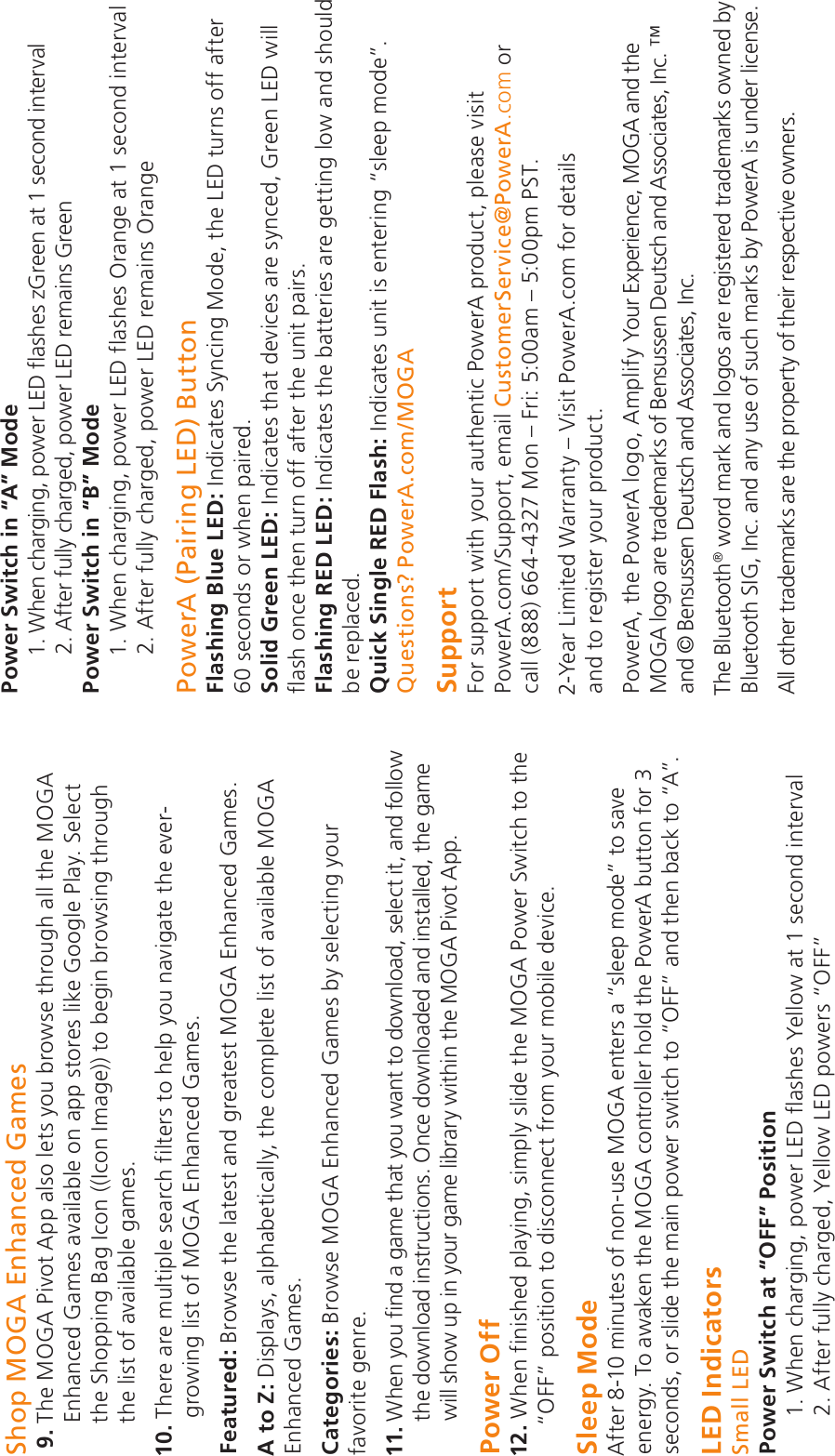 Shop MOGA Enhanced Games 9.  The MOGA Pivot App also lets you browse through all the MOGA Enhanced Games available on app stores like Google Play. Select the Shopping Bag Icon ((Icon Image)) to begin browsing through the list of available games.10.  There are multiple search filters to help you navigate the ever-growing list of MOGA Enhanced Games.Featured: Browse the latest and greatest MOGA Enhanced Games.A to Z: Displays, alphabetically, the complete list of available MOGA Enhanced Games.Categories: Browse MOGA Enhanced Games by selecting your favorite genre.11.  When you find a game that you want to download, select it, and follow the download instructions. Once downloaded and installed, the game will show up in your game library within the MOGA Pivot App.Power Off12.  When finished playing, simply slide the MOGA Power Switch to the “OFF” position to disconnect from your mobile device.Sleep ModeAfter 8-10 minutes of non-use MOGA enters a “sleep mode” to save energy. To awaken the MOGA controller hold the PowerA button for 3 seconds, or slide the main power switch to “OFF” and then back to “A”.LED IndicatorsSmall LEDPower Switch at “OFF” Position        1. When charging, power LED flashes Yellow at 1 second interval2. After fully charged, Yellow LED powers “OFF”Power Switch in “A” Mode1. When charging, power LED flashes zGreen at 1 second interval2. After fully charged, power LED remains GreenPower Switch in “B” Mode1. When charging, power LED flashes Orange at 1 second interval2. After fully charged, power LED remains OrangePowerA (Pairing LED) Button Flashing Blue LED: Indicates Syncing Mode, the LED turns off after 60 seconds or when paired.Solid Green LED: Indicates that devices are synced, Green LED will flash once then turn off after the unit pairs.Flashing RED LED: Indicates the batteries are getting low and should be replaced.Quick Single RED Flash: Indicates unit is entering “sleep mode”.Questions? PowerA.com/MOGASupportFor support with your authentic PowerA product, please visit  PowerA.com/Support, email CustomerService@PowerA.com or  call (888) 664-4327 Mon – Fri: 5:00am – 5:00pm PST.2-Year Limited Warranty – Visit PowerA.com for details  and to register your product.PowerA, the PowerA logo, Amplify Your Experience, MOGA and the MOGA logo are trademarks of Bensussen Deutsch and Associates, Inc.  ™ and © Bensussen Deutsch and Associates, Inc.The Bluetooth® word mark and logos are registered trademarks owned by Bluetooth SIG, Inc. and any use of such marks by PowerA is under license.All other trademarks are the property of their respective owners.