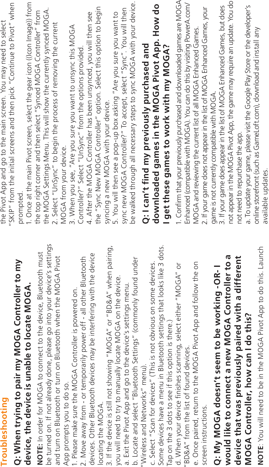 TroubleshootingQ: When trying to pair my MOGA Controller to my device, the device is unable to locate MOGA.NOTE: In order for MOGA to connect to the device, Bluetooth must be turned on. If not already done, please go into your device’s settings and turn on Bluetooth or turn on Bluetooth when the MOGA Pivot App prompts you to do so.1. Please make sure the MOGA Controller is powered on. 2. Move away from - or temporarily power off - all other Bluetooth devices. Other Bluetooth devices may be interfering with the device locating the MOGA.3. If the device is still not showing “MOGA” or “BD&amp;A” when pairing, you will need to try to manually locate MOGA on the device.a. Exit the Pivot App and go to the device’s settings menu.b. Locate and select “Bluetooth Settings” (commonly found under “Wireless and Networks” menu).c. Select “Scan for devices” (This is not obvious on some devices. Some devices have a menu in Bluetooth settings that looks like 3 dots. Tap on the 3 dots to see if this option is there.)d. When your device finishes scanning, select either “MOGA” or “BD&amp;A” from the list of found devices.e. Once paired, return to the MOGA Pivot App and follow the on screen instructions.Q: My MOGA doesn’t seem to be working -OR- I would like to connect a new MOGA Controller to a device that was previously paired with a different MOGA Controller, how can I do this?NOTE: You will need to be in the MOGA Pivot App to do this. Launch the Pivot App and go to the main screen. You may need to select “SKIP” from the initial screens and then pick “Continue to Pivot” when prompted.1. Once at the main Pivot screen, select the gear icon ((Icon Image)) from the top right corner and then select “Synced MOGA Controller” from the MOGA Settings Menu. This will show the currently synced MOGA.2. Select “UnSync” to begin the process of removing the current MOGA from your device.3. When you see, “Are you sure you want to unsync this MOGA Controller?” Select “UnSync” from the options provided. 4. After the MOGA Controller has been unsynced, you will then see the “Sync New MOGA Controller” option. Select this option to begin syncing a new MOGA with your device.5. You will then see a pop-up box asking “Are you sure you want to sync new MOGA Controller?” To accept, select “Sync”. You will then be walked through all necessary steps to sync MOGA with your device.Q: I can’t find my previously purchased and downloaded games in the MOGA Pivot App. How do I get these games to work with my MOGA?1. Confirm that your previously purchased and downloaded games are MOGA Enhanced (compatible with MOGA). You can do this by visiting PowerA.com/MOGA and reviewing the current list of all MOGA Enhanced Games.2. If your game does not appear in the list of MOGA Enhanced Games, your game is not currently compatible with MOGA.3. If your game does appear in the list of MOGA Enhanced Games, but does not appear in the MOGA Pivot App, the game may require an update. You do not need to repurchase the app.a. To update your game, please visit the Google Play Store or the developer’s online storefront (such as GameLoft.com), download and install any available updates.
