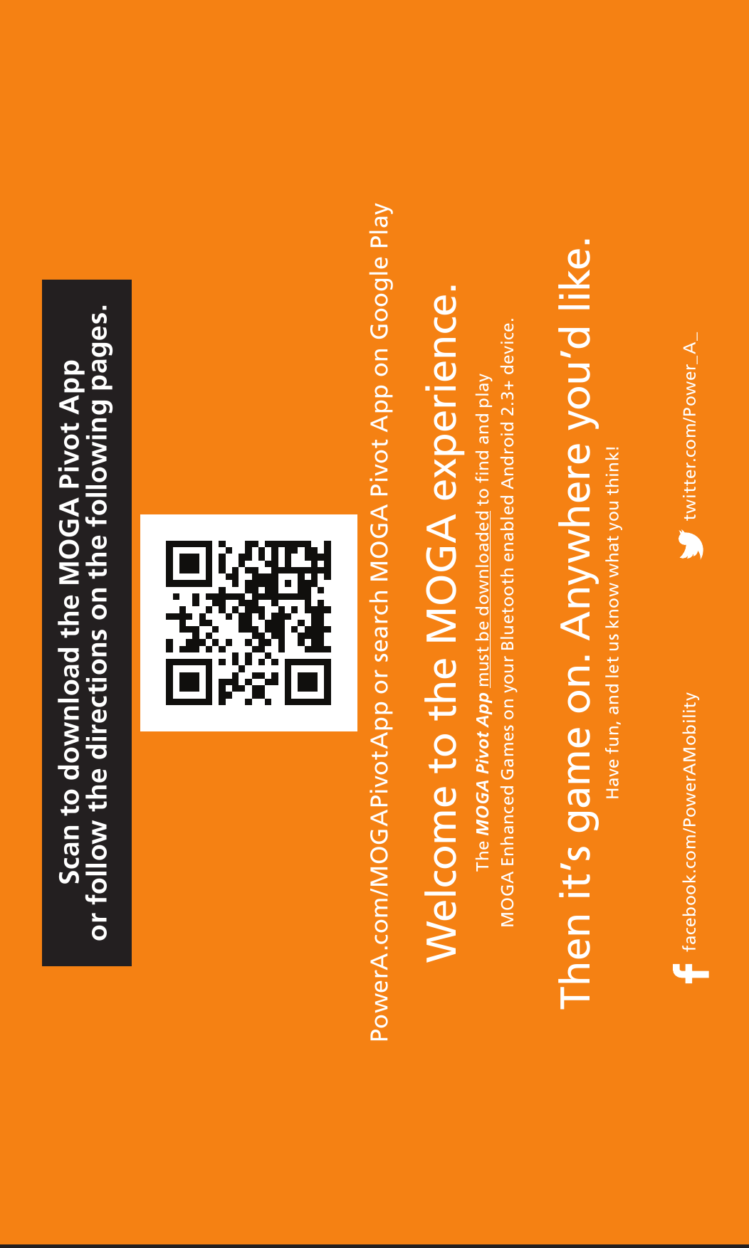 Then it’s game on. Anywhere you’d like.Have fun, and let us know what you think!facebook.com/PowerAMobility twitter.com/Power_A_Welcome to the MOGA experience. The MOGA Pivot App must be downloaded to find and play  MOGA Enhanced Games on your Bluetooth enabled Android 2.3+ device.Scan to download the MOGA Pivot Appor follow the directions on the following pages.PowerA.com/MOGAPivotApp or search MOGA Pivot App on Google Play