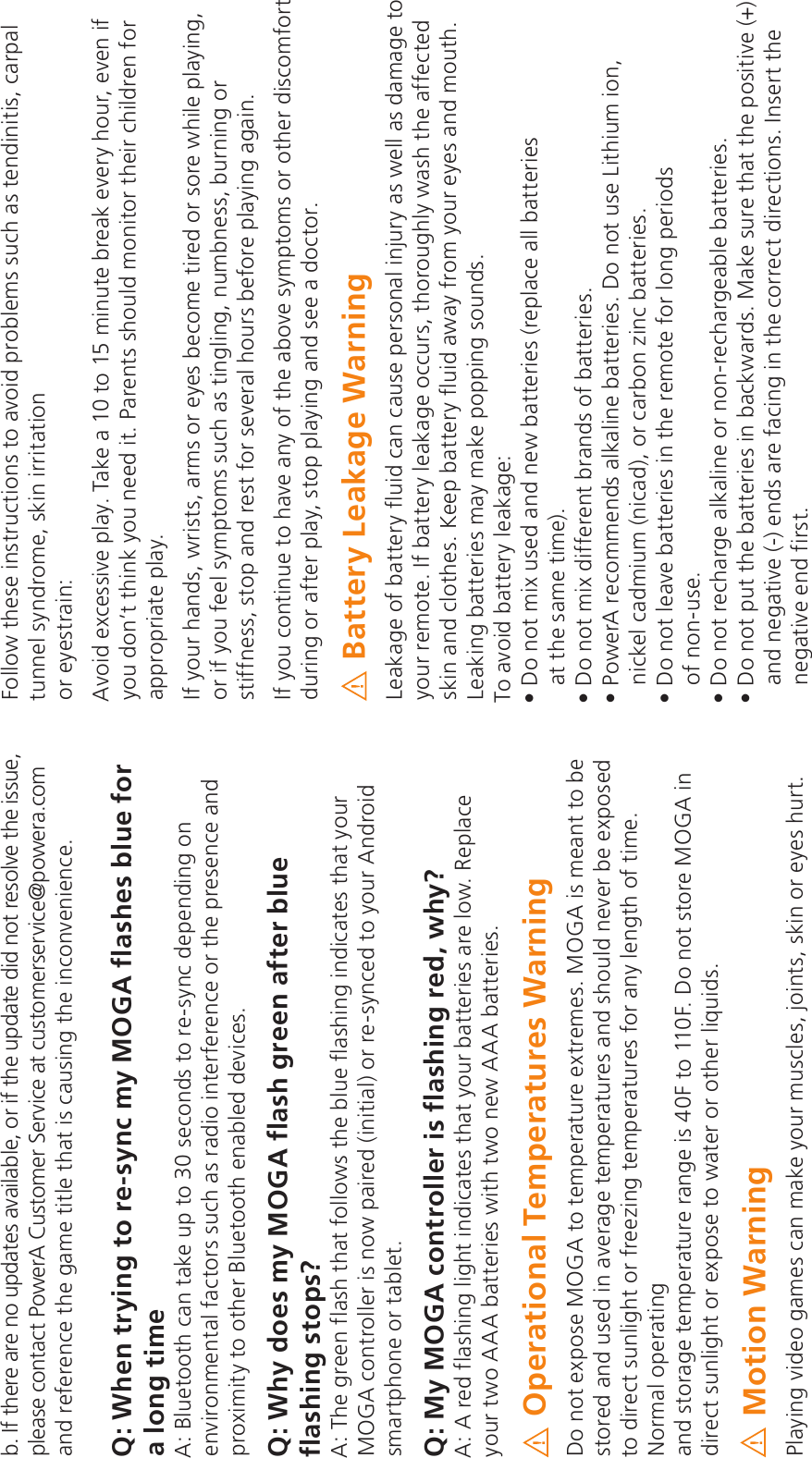 b. If there are no updates available, or if the update did not resolve the issue, please contact PowerA Customer Service at customerservice@powera.com and reference the game title that is causing the inconvenience.Q: When trying to re-sync my MOGA flashes blue for a long timeA: Bluetooth can take up to 30 seconds to re-sync depending on environmental factors such as radio interference or the presence and proximity to other Bluetooth enabled devices. Q: Why does my MOGA flash green after blue flashing stops?A: The green flash that follows the blue flashing indicates that your MOGA controller is now paired (initial) or re-synced to your Android smartphone or tablet. Q: My MOGA controller is flashing red, why?A: A red flashing light indicates that your batteries are low. Replace your two AAA batteries with two new AAA batteries.Operational Temperatures WarningDo not expose MOGA to temperature extremes. MOGA is meant to be stored and used in average temperatures and should never be exposed to direct sunlight or freezing temperatures for any length of time. Normal operating  and storage temperature range is 40F to 110F. Do not store MOGA in direct sunlight or expose to water or other liquids.Motion WarningPlaying video games can make your muscles, joints, skin or eyes hurt. Follow these instructions to avoid problems such as tendinitis, carpal tunnel syndrome, skin irritation  or eyestrain:Avoid excessive play. Take a 10 to 15 minute break every hour, even if you don’t think you need it. Parents should monitor their children for appropriate play.If your hands, wrists, arms or eyes become tired or sore while playing, or if you feel symptoms such as tingling, numbness, burning or stiffness, stop and rest for several hours before playing again.If you continue to have any of the above symptoms or other discomfort during or after play, stop playing and see a doctor.Battery Leakage Warning Leakage of battery fluid can cause personal injury as well as damage to your remote. If battery leakage occurs, thoroughly wash the affected skin and clothes. Keep battery fluid away from your eyes and mouth. Leaking batteries may make popping sounds.To avoid battery leakage:5`_`e^ZifdVUR_U_VhSReeVcZVdcVa]RTVR]]SReeVcZVd at the same time).5`_`e^ZiUZWWVcV_eScR_Ud`WSReeVcZVdA`hVc2cVT`^^V_UdR]\R]Z_VSReeVcZVd5`_`efdV=ZeYZf^Z`_nickel cadmium (nicad), or carbon zinc batteries.5`_`e]VRgVSReeVcZVdZ_eYVcV^`eVW`c]`_XaVcZ`Ud of non-use.5`_`ecVTYRcXVR]\R]Z_V`c_`_cVTYRcXVRS]VSReeVcZVd5`_`eafeeYVSReeVcZVdZ_SRT\hRcUd&gt;R\VdfcVeYReeYVa`dZeZgVand negative (-) ends are facing in the correct directions. Insert the negative end first.