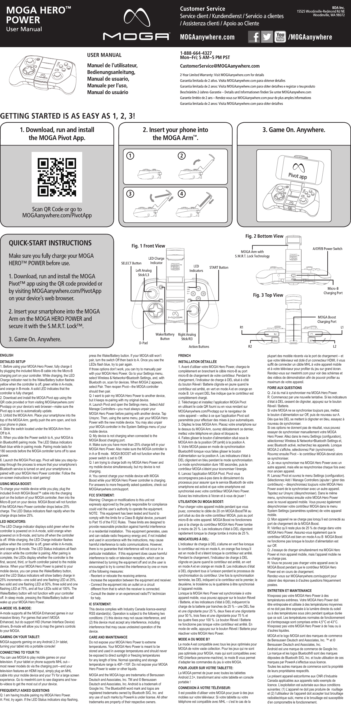 ENGLISHDETAILED SETUPUSING MOGA BOOST:LED INDICATORS:A-MODE VS. B-MODE:GAMING ON YOUR TABLET:CONNECTING TO YOUR TV:FCC STATEMENT:IC STATEMENT:CARE AND MAINTENANCEFRENCHINSTALLATION DÉTAILLÉEUTILISATION DU MOGA BOOST:INDICATEURS À DEL:MODE A OU MODE B?POUR JOUER SUR VOTRE TABLETTE:CONNEXION À VOTRE TÉLÉVISEUR:FOIRE AUX QUESTIONSENTRETIEN ET MAINTENANCEWarning: Changes or modifications to this unit not expressly approved by the party responsible for compliance could void the user’s authority to operate the equipment. NOTE:  This equipment has been tested and found to comply with the limits for a Class B digital device, pursuant to Part 15 of the FCC Rules.  These limits are designed to provide reasonable protection against harmful interference in a residential installation.  This equipment generates, uses and can radiate radio frequency energy and, if not installed and used in accordance with the instructions, may cause harmful interference to radio communications. However, there is no guarantee that interference will not occur in a particular installation.  If this equipment does cause harmful interference to radio or television reception, which can be determined by turning the equipment off and on,the user is encouraged to try to correct the interference by one or more of the following measures: - Reorient or relocate the receiving antenna. - Increase the separation between the equipment and receiver. - Connect the equipment into an outlet on a circuit   different from that to which the receiver is connected. - Consult the dealer or an experienced radio/TV technician   for help.1. Before using your MOGA Hero Power, fully charge it by plugging the included Micro-B cable into the Micro-B charging port on your controller. While charging, the LED Charge indicator next to the Wake/Battery button flashes yellow when the controller is off, green while in A-mode, and orange in B-mode. A solid LED indicates that the controller is fully charged.2. Download and install the MOGA Pivot app using the QR code provided or from visiting MOGAanywhere.com/Pivotapp on your device’s web browser—make sure the Pivot app is set to automatically update.3. Unfold the MOGA Arm. Place your smartphone into the top of the MOGA Arm, gently push the arm open, and lock your phone in place. 4. Slide the switch located under the MOGA Arm from Off to A.5. When you slide the Power switch to A, your MOGA is in Bluetooth® pairing mode. The LED Status indicators flash blue while in pairing mode. Pairing mode lasts for 180 seconds before the MOGA controller turns off to save power. 6. Launch the MOGA Pivot app. Pivot will take you step-by-step through the process to ensure that your smartphone’s Bluetooth service is turned on and your smartphone is paired with your MOGA Hero Power controller. Follow the on-screen instructions to start gaming!To charge your mobile device while you play, plug the included 8-inch MOGA Boost™ cable into the charging port on the bottom of your MOGA controller, then into the Micro-B port on your device. MOGA Boost will not function if the MOGA Hero Power controller drops below 25% charge. The LED Status indicators flash rapidly when the charge drops below 25%.The LED Charge indicator displays solid green when the controller is powered on in A-mode, solid orange when powered on in B-mode, and turns off when the controller is off. While charging, the LED Charge indicator flashes yellow when the controller is off, green while in A-mode, and orange in B-mode. The LED Status indicators all flash in unison while the controller is pairing. After pairing is complete, the LEDs display whether the controller is the first, second, third, or fourth controller paired to the mobile device. When your MOGA Hero Power is paired to your mobile device, you can press the Wake/Battery button, and the LED Status indicators will show battery charge in 25% increments—one solid and one flashing LED at 25%, two solid and one flashing LED at 50%, three solid and one flashing LED at 75%, and all four LEDs solid at 100%. The Wake/Battery button will not function with your controller off. In sleep mode, pressing the Wake/Battery button will wake up your MOGA Hero Power.A-mode supports all the MOGA Enhanced games in our massive library. For games that aren’t MOGAEnhanced, but do support HID (Human Interface Device) drivers, B-mode will allow you to map the game’s controls to your MOGA.MOGA supports gaming on any Android 2.3+ tablet, turning your tablet into a portable console!You can use MOGA to play mobile games on your television. If your tablet or phone supports MHL out—most newer models do via the charging port—and your television features an HDMI input, simply plug an MHL cable into your mobile device and your TV for a large screen experience. Go to meetmhl.com to see diagrams and how-to-videos to get the most out of your device.press the Wake/Battery button. If your MOGA still won’t pair, turn the switch Off then back to A. Once you see the LEDs flash blue, try to pair again.If those options don’t work, you can try to manually pair with your MOGA Hero Power. Go to your Settings menu, select Wireless &amp; Networks&gt;Bluetooth Settings, and, with Bluetooth on, scan for devices. When MOGA 2 appears, select Pair. Then reopen Pivot—the MOGA controller should then pair.  Q: I want to pair my MOGA Hero Power to another device, but it keeps re-pairing with my original device.A: Launch Pivot and open the Settings menu. Select Add/Manage Controllers—you must always unpair your MOGA Hero Power before pairing with another device. Tap Unsync. Then, using the same menu, pair your MOGA Hero Power with the new mobile device. You may also unpair your MOGA controller in the System Settings menu of your mobile device.Q: My device is not charging when connected to the MOGA Boost charging port.A: Make sure you have more than 25% charge left in your MOGA Hero Power. Also make sure the MOGA controller is in A or B mode.  MOGA BOOST will not function when the power switch is set to Off.Q: I am trying to charge both my MOGA Hero Power and my mobile device simultaneously, but my device is not charging.A: You cannot charge your mobile device with MOGA Boost while your MOGA Hero Power controller is charging.For answers to more frequently asked questions, check out MOGAanywhere.com/support.FREQUENTLY ASKED QUESTIONSQ: I am having trouble pairing my MOGA Hero Power.A: First, try again. If the LED Status indicators stop flashing, 1. Avant d’utiliser votre MOGA Hero Power, chargez-le complètement en branchant le câble micro-B au port micro-B de chargement de votre contrôleur. Pendant le chargement, l’indicateur de charge à DEL situé à côté du bouton Réveil / Batterie clignote en jaune quand le contrôleur est arrêté, en vert en mode A et en orange en mode B. Un voyant DEL fixe indique que le contrôleur est complètement chargé.2. Téléchargez et installez l’application MOGA Pivot en utilisant le code QR fourni ou en vous rendant sur MOGAanywhere.com/Pivotapp sur le navigateur de votre appareil – veillez à ce que l’application Pivot soit paramétrée pour effectuer des mises à jour automatiques.3. Dépliez le bras MOGA Arm. Placez votre smartphone sur le dessus du MOGA Arm, ouvrez délicatement ce dernier, mettez votre téléphone en place et bloquez-le. 4. Faites glisser le bouton d’alimentation situé sous le MOGA Arm de la position Off (arrêt) à la position A.5. Votre MOGA passe en mode de synchronisation Bluetooth® lorsque vous faites glisser le bouton d’alimentation sur la position A. Les indicateurs d’état à DEL clignotent en bleu pendant le mode synchronisation. Le mode synchronisation dure 180 secondes, puis le contrôleur MOGA s’éteint pour économiser l’énergie. 6. Lancez l’application MOGA Pivot. Pivot vous accompagnera pas-à-pas dans le déroulement du processus pour assurer que le service Bluetooth de votre smartphone est activé et que votre smartphone est synchronisé avec votre contrôleur MOGA Hero Power. Suivez les instructions à l’écran et à vous de jouer !Do not expose your MOGA Hero Power to extreme temperatures. Your MOGA Hero Power is meant to be stored and used in average temperatures and should never be exposed to direct sunlight or freezing temperatures for any length of time. Normal operating and storage temperature range is 40F–110F. Do not expose your MOGA Hero Power to water or other liquids.This device complies with Industry Canada licence-exempt RSS standard(s). Operation is subject to the following two conditions: (1) this device may not cause interference, and (2) this device must accept any interference, including interference that may cause undesired operation of the device.Pour charger votre appareil mobile pendant que vous jouez, connectez le câble de 20 cm MOGA BoostTM au port situé au dos de votre contrôleur MOGA, puis au port micro-B de votre appareil. MOGA Boost ne fonctionnera pas si la charge du contrôleur MOGA Hero Power tombe à moins de 25 %. Les indicateurs d’état à DEL clignotent rapidement lorsque la charge tombe à moins de 25 %.L’indicateur de charge à DEL s’allume en vert fixe lorsque le contrôleur est mis en mode A, en orange fixe lorsqu’il est en mode B et s’éteint lorsque le contrôleur est arrêté. Pendant le chargement, l’indicateur de charge à DEL clignote en jaune quand le contrôleur est arrêté, en vert en mode A et en orange en mode B. Les indicateurs d’état à DEL clignotent tous à l’unisson pendant le processus de synchronisation du contrôleur. Une fois la synchronisation terminée, les DEL indiquent si le contrôleur est le premier, le deuxième, le troisième ou le quatrième à être synchronisé à l’appareil mobile.Lorsque la MOGA Hero Power est synchronisée à votre appareil mobile, vous pouvez appuyer sur le bouton Réveil / Batterie, et les indicateurs d’état à DEL indiqueront la charge de la batterie par tranches de 25 % – une DEL fixe et une clignotante pour 25 %, deux fixes et une clignotante pour 50 %, trois fixes et une clignotante pour 75 % et les quatre fixes pour 100 %. Le bouton Réveil / Batterie ne fonctionne pas lorsque votre contrôleur est arrêté. En mode de veille, appuyez sur le bouton Réveil / Batterie pour réactiver votre MOGA Hero Power.Le mode A est compatible avec tous les jeux optimisés pour MOGA de notre vaste collection. Pour les jeux qui ne sont pas optimisés pour MOGA, mais qui sont compatibles avec HID (interface personne-machine), le mode B vous permet d’adapter les commandes du jeu à votre MOGA.La MOGA permet de jouer avec toutes les tablettes Android 2.3+, transformant ainsi votre tablette en console portable !Il est possible d’utiliser votre MOGA pour jouer à des jeux mobiles sur votre téléviseur. Si votre tablette ou votre téléphone est compatible avec MHL – c’est le cas de la Q: J’ai du mal à synchroniser ma MOGA Hero Power.R: Commencez par une nouvelle tentative. Si les indicateurs d’état à DEL cessent de clignoter, appuyez sur le bouton Réveil / Batterie.Si votre MOGA ne se synchronise toujours pas, mettez le bouton d’alimentation sur Off, puis de nouveau sur A. Dès que les DEL se mettent à clignoter en bleu, essayez à nouveau de synchroniser.Si ces options ne donnent pas de résultat, vous pouvez essayer de synchroniser manuellement votre MOGA Hero Power. Allez dans le menu Settings (configuration), sélectionnez Wireless &amp; Networks&gt;Bluetooth Settings et, avec Bluetooth activé, recherchez les appareils. Lorsque MOGA 2 s’affiche, sélectionnez Pair (synchroniser). Rouvrez ensuite Pivot – le contrôleur MOGA devrait alors se synchroniser.  Q: Je veux synchroniser ma MOGA Hero Power avec un autre appareil, mais elle se resynchronise chaque fois avec mon ancien appareil.R: Lancez Pivot et ouvrez le menu Settings (configuration). Sélectionnez Add / Manage Controllers (ajouter / gérer des contrôleurs) – désynchronisez toujours votre MOGA Hero Power avant de le synchroniser avec un autre appareil. Tapotez sur Unsync (désynchroniser). Dans le même menu, synchronisez ensuite votre MOGA Hero Power avec le nouvel appareil mobile. Vous pouvez également désynchroniser votre contrôleur MOGA dans le menu System Settings (paramètres système) de votre appareil mobile.Q: Mon appareil ne se charge pas lorsqu’il est connecté au port de chargement de la MOGA Boost.R: Vérifiez qu’il reste plus de 25 % de charge dans votre MOGA Hero Power. Assurez-vous également que le contrôleur MOGA est bien en mode A ou B  MOGA Boost ne fonctionne pas lorsque le bouton d’alimentation est sur Off.Q: J’essaye de charger simultanément ma MOGA Hero Power et mon appareil mobile, mais l’appareil mobile ne se charge pas.R: Vous ne pouvez pas charger votre appareil avec la MOGA Boost pendant que le contrôleur MOGA Hero Power est en cours de chargement.Rendez-vous sur MOGAanywhere.com/support pour obtenir des réponses à d’autres questions fréquemment posées.N’exposez pas votre MOGA Hero Power à des températures extrêmes. Votre MOGA Hero Power doit être entreposée et utilisée à des températures moyennes et ne doit pas être exposée à la lumière directe du soleil ou à des températures sous zéro pendant quelque durée que ce soit. Les températures normales de fonctionnement et d’entreposage sont comprises entre 4,5°C et 43°C. N’exposez pas votre MOGA Hero Power à de l’eau ou à d’autres liquides.MOGA et le logo MOGA sont des marques de commerce de Bensussen Deutsch and Associates, Inc. ™ et © Bensussen Deutsch and Associates, Inc.Android est une marque de commerce de Google Inc.La marque et les logos Bluetooth® sont des marques déposées de Bluetooth SIG, Inc. et toute utilisation de ces marques par PowerA s’effectue sous licence.Toutes les autres marques de commerce sont la propriété de leurs propriétaires respectifs.Le présent appareil estconforme aux CNR d’Industrie Canada applicables aux appareils radio exempts de licence. L’exploitation est autorisée aux deux conditions suivantes: (1) L’appareil ne doit pas produire de  rouillage et (2) l’utilisateur de l’appareil doit accepter tout brouillage radioélectrique subi, meme si le brouillage est susceptible d’en compromettre le fonctionnement.MOGA and the MOGA logo are trademarks of Bensussen Deutsch and Associates, Inc. TM and © Bensussen Deutsch and Associates, Inc. Android is a trademark of Google Inc. The Bluetooth® word mark and logos are registered trademarks owned by Bluetooth SIG, Inc. and any use of such marks by PowerA is under license. All other trademarks are property of their respective owners.plupart des modèle récents via le port de chargement – et que votre téléviseur est doté d’un connecteur HDMI, il vous suffit de connecter un câble MHL à votre appareil mobile et à votre téléviseur pour profiter du jeu sur grand écran. Rendez-vous sur meetmhl.com pour voir des schémas et des vidéos de démonstration afin de pouvoir profiter au maximum de votre appareil.