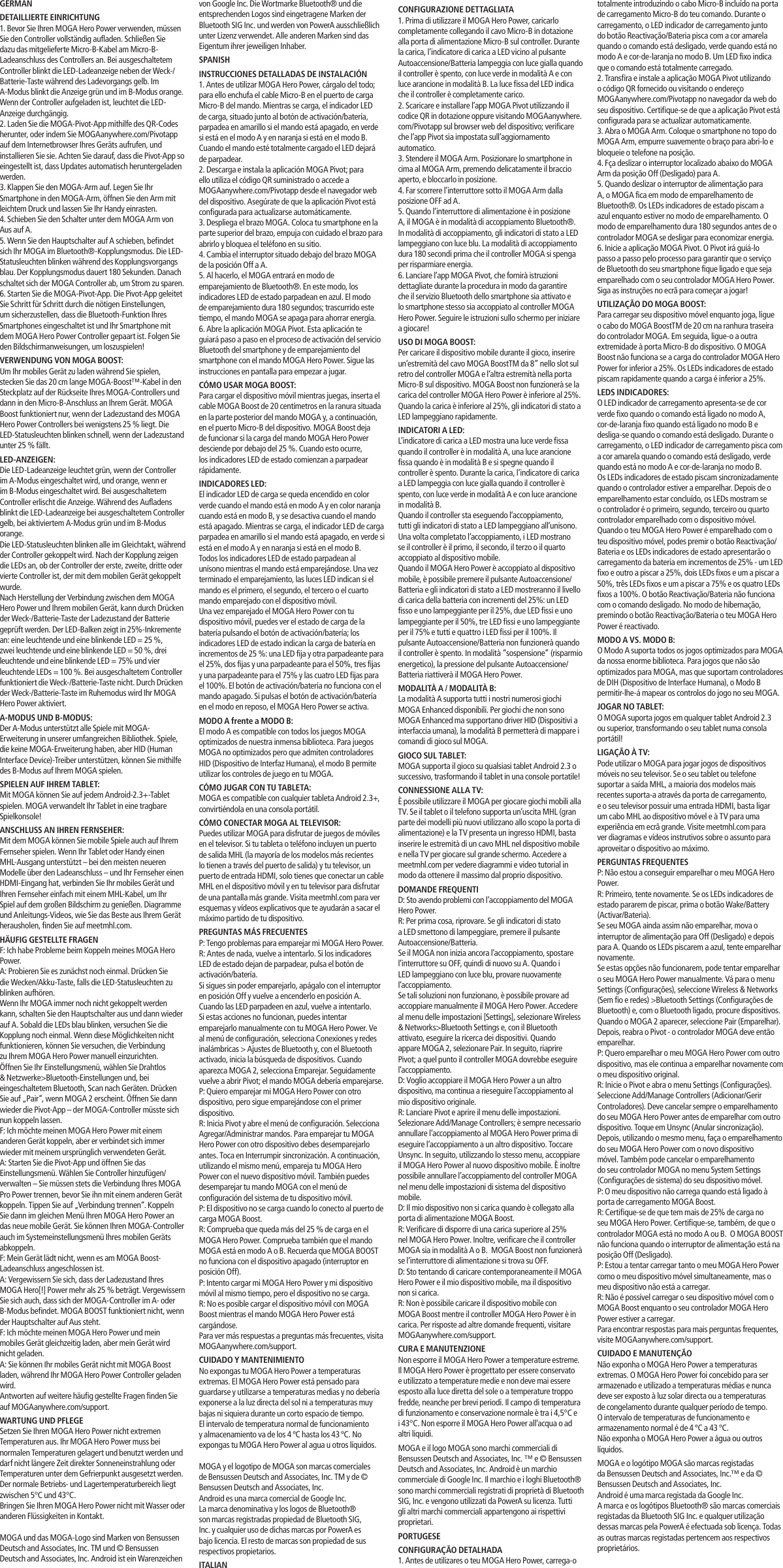 totalmente introduzindo o cabo Micro-B incluído na porta de carregamento Micro-B do teu comando. Durante o carregamento, o LED indicador de carregamento junto do botão Reactivação/Bateria pisca com a cor amarela quando o comando está desligado, verde quando está no modo A e cor-de-laranja no modo B. Um LED fixo indica que o comando está totalmente carregado.2. Transfira e instale a aplicação MOGA Pivot utilizando o código QR fornecido ou visitando o endereço MOGAanywhere.com/Pivotapp no navegador da web do seu dispositivo. Certifique-se de que a aplicação Pivot está configurada para se actualizar automaticamente.3. Abra o MOGA Arm. Coloque o smartphone no topo do MOGA Arm, empurre suavemente o braço para abri-lo e bloqueie o telefone na posição.4. Fça deslizar o interruptor localizado abaixo do MOGA Arm da posição Off (Desligado) para A.5. Quando deslizar o interruptor de alimentação para A, o MOGA fica em modo de emparelhamento de Bluetooth®. Os LEDs indicadores de estado piscam a azul enquanto estiver no modo de emparelhamento. O modo de emparelhamento dura 180 segundos antes de o controlador MOGA se desligar para economizar energia. 6. Inicie a aplicação MOGA Pivot. O Pivot irá guiá-lo passo a passo pelo processo para garantir que o serviço de Bluetooth do seu smartphone fique ligado e que seja emparelhado com o seu controlador MOGA Hero Power. Siga as instruções no ecrã para começar a jogar!UTILIZAÇÃO DO MOGA BOOST:Para carregar seu dispositivo móvel enquanto joga, ligue o cabo do MOGA BoostTM de 20 cm na ranhura traseira do controlador MOGA. Em seguida, ligue-o a outra extremidade à porta Micro-B do dispositivo. O MOGA Boost não funciona se a carga do controlador MOGA Hero Power for inferior a 25%. Os LEDs indicadores de estado piscam rapidamente quando a carga é inferior a 25%.LEDS INDICADORES:O LED indicador de carregamento apresenta-se de cor verde fixo quando o comando está ligado no modo A, cor-de-laranja fixo quando está ligado no modo B e desliga-se quando o comando está desligado. Durante o carregamento, o LED indicador de carregamento pisca com a cor amarela quando o comando está desligado, verde quando está no modo A e cor-de-laranja no modo B.Os LEDs indicadores de estado piscam sincronizadamente quando o controlador estiver a emparelhar. Depois de o emparelhamento estar concluído, os LEDs mostram se o controlador é o primeiro, segundo, terceiro ou quarto controlador emparelhado com o dispositivo móvel.Quando o teu MOGA Hero Power é emparelhado com o teu dispositivo móvel, podes premir o botão Reactivação/Bateria e os LEDs indicadores de estado apresentarão o carregamento da bateria em incrementos de 25% - um LED fixo e outro a piscar a 25%, dois LEDs fixos e um a piscar a 50%, três LEDs fixos e um a piscar a 75% e os quatro LEDs fixos a 100%. O botão Reactivação/Bateria não funciona com o comando desligado. No modo de hibernação, premindo o botão Reactivação/Bateria o teu MOGA Hero Power é reactivado.MODO A VS. MODO B:O Modo A suporta todos os jogos optimizados para MOGA da nossa enorme biblioteca. Para jogos que não são optimizados para MOGA, mas que suportam controladores de DIH (Dispositivo de Interface Humana), o Modo B permitir-lhe-á mapear os controlos do jogo no seu MOGA.JOGAR NO TABLET:O MOGA suporta jogos em qualquer tablet Android 2.3 ou superior, transformando o seu tablet numa consola portátil!LIGAÇÃO À TV:Pode utilizar o MOGA para jogar jogos de dispositivos móveis no seu televisor. Se o seu tablet ou telefone suportar a saída MHL, a maioria dos modelos mais recentes suporta-a através da porta de carregamento, e o seu televisor possuir uma entrada HDMI, basta ligar um cabo MHL ao dispositivo móvel e à TV para uma experiência em ecrã grande. Visite meetmhl.com para ver diagramas e vídeos instrutivos sobre o assunto para aproveitar o dispositivo ao máximo.PERGUNTAS FREQUENTESP: Não estou a conseguir emparelhar o meu MOGA Hero Power.R: Primeiro, tente novamente. Se os LEDs indicadores de estado pararem de piscar, prima o botão Wake/Battery (Activar/Bateria).Se seu MOGA ainda assim não emparelhar, mova o interruptor de alimentação para Off (Desligado) e depois para A. Quando os LEDs piscarem a azul, tente emparelhar novamente.Se estas opções não funcionarem, pode tentar emparelhar o seu MOGA Hero Power manualmente. Vá para o menu Settings (Configurações), seleccione Wireless &amp; Networks (Sem fio e redes) &gt;Bluetooth Settings (Configurações de Bluetooth) e, com o Bluetooth ligado, procure dispositivos. Quando o MOGA 2 aparecer, seleccione Pair (Emparelhar). Depois, reabra o Pivot - o controlador MOGA deve então emparelhar.  P: Quero emparelhar o meu MOGA Hero Power com outro dispositivo, mas ele continua a emparelhar novamente com o meu dispositivo original.R: Inicie o Pivot e abra o menu Settings (Configurações). Seleccione Add/Manage Controllers (Adicionar/Gerir Controladores). Deve cancelar sempre o emparelhamento do seu MOGA Hero Power antes de emparelhar com outro dispositivo. Toque em Unsync (Anular sincronização). Depois, utilizando o mesmo menu, faça o emparelhamento do seu MOGA Hero Power com o novo dispositivo móvel. Também pode cancelar o emparelhamento do seu controlador MOGA no menu System Settings (Configurações de sistema) do seu dispositivo móvel.P: O meu dispositivo não carrega quando está ligado à porta de carregamento MOGA Boost.R: Certifique-se de que tem mais de 25% de carga no seu MOGA Hero Power. Certifique-se, também, de que o controlador MOGA está no modo A ou B.  O MOGA BOOST não funciona quando o interruptor de alimentação está na posição Off (Desligado).P: Estou a tentar carregar tanto o meu MOGA Hero Power como o meu dispositivo móvel simultaneamente, mas o meu dispositivo não está a carregar.R: Não é possível carregar o seu dispositivo móvel com o MOGA Boost enquanto o seu controlador MOGA Hero Power estiver a carregar.Para encontrar respostas para mais perguntas frequentes, visite MOGAanywhere.com/support.CUIDADO E MANUTENÇÃONão exponha o MOGA Hero Power a temperaturas extremas. O MOGA Hero Power foi concebido para ser armazenado e utilizado a temperaturas médias e nunca deve ser exposto à luz solar directa ou a temperaturas de congelamento durante qualquer período de tempo. O intervalo de temperaturas de funcionamento e armazenamento normal é de 4 ºC a 43 ºC.Não exponha o MOGA Hero Power a água ou outros líquidos.MOGA e o logótipo MOGA são marcas registadas da Bensussen Deutsch and Associates, Inc.™ e da © Bensussen Deutsch and Associates, Inc.Android é uma marca registada da Google Inc.A marca e os logótipos Bluetooth® são marcas comerciais registadas da Bluetooth SIG Inc. e qualquer utilização dessas marcas pela PowerA é efectuada sob licença. Todas as outras marcas registadas pertencem aos respectivos proprietários.von Google Inc. Die Wortmarke Bluetooth® und die entsprechenden Logos sind eingetragene Marken der Bluetooth SIG Inc. und werden von PowerA ausschließlich unter Lizenz verwendet. Alle anderen Marken sind das Eigentum ihrer jeweiligen Inhaber.SPANISHINSTRUCCIONES DETALLADAS DE INSTALACIÓN1. Antes de utilizar MOGA Hero Power, cárgalo del todo; para ello enchufa el cable Micro-B en el puerto de carga Micro-B del mando. Mientras se carga, el indicador LED de carga, situado junto al botón de activación/batería, parpadea en amarillo si el mando está apagado, en verde si está en el modo A y en naranja si está en el modo B. Cuando el mando esté totalmente cargado el LED dejará de parpadear.2. Descarga e instala la aplicación MOGA Pivot; para ello utiliza el código QR suministrado o accede a MOGAanywhere.com/Pivotapp desde el navegador web del dispositivo. Asegúrate de que la aplicación Pivot está configurada para actualizarse automáticamente.3. Despliega el brazo MOGA. Coloca tu smartphone en la parte superior del brazo, empuja con cuidado el brazo para abrirlo y bloquea el teléfono en su sitio. 4. Cambia el interruptor situado debajo del brazo MOGA de la posición Off a A.5. Al hacerlo, el MOGA entrará en modo de emparejamiento de Bluetooth®. En este modo, los indicadores LED de estado parpadean en azul. El modo de emparejamiento dura 180 segundos; trascurrido este tiempo, el mando MOGA se apaga para ahorrar energía.6. Abre la aplicación MOGA Pivot. Esta aplicación te guiará paso a paso en el proceso de activación del servicio Bluetooth del smartphone y de emparejamiento del smartphone con el mando MOGA Hero Power. Sigue las instrucciones en pantalla para empezar a jugar.CÓMO USAR MOGA BOOST:Para cargar el dispositivo móvil mientras juegas, inserta el cable MOGA Boost de 20 centímetros en la ranura situada en la parte posterior del mando MOGA y, a continuación, en el puerto Micro-B del dispositivo. MOGA Boost deja de funcionar si la carga del mando MOGA Hero Power desciende por debajo del 25 %. Cuando esto ocurre, los indicadores LED de estado comienzan a parpadear rápidamente.INDICADORES LED:El indicador LED de carga se queda encendido en color verde cuando el mando está en modo A y en color naranja cuando está en modo B, y se desactiva cuando el mando está apagado. Mientras se carga, el indicador LED de carga parpadea en amarillo si el mando está apagado, en verde si está en el modo A y en naranja si está en el modo B.Todos los indicadores LED de estado parpadean al unísono mientras el mando está emparejándose. Una vez terminado el emparejamiento, las luces LED indican si el mando es el primero, el segundo, el tercero o el cuarto mando emparejado con el dispositivo móvil.Una vez emparejado el MOGA Hero Power con tu dispositivo móvil, puedes ver el estado de carga de la batería pulsando el botón de activación/batería; los indicadores LED de estado indican la carga de batería en incrementos de 25 %: una LED fija y otra parpadeante para el 25%, dos fijas y una parpadeante para el 50%, tres fijas y una parpadeante para el 75% y las cuatro LED fijas para el 100%. El botón de activación/batería no funciona con el mando apagado. Si pulsas el botón de activación/batería en el modo en reposo, el MOGA Hero Power se activa.MODO A frente a MODO B:El modo A es compatible con todos los juegos MOGA optimizados de nuestra inmensa biblioteca. Para juegos MOGA no optimizados pero que admiten controladores HID (Dispositivo de Interfaz Humana), el modo B permite utilizar los controles de juego en tu MOGA. CÓMO JUGAR CON TU TABLETA:MOGA es compatible con cualquier tableta Android 2.3+, convirtiéndola en una consola portátil.CÓMO CONECTAR MOGA AL TELEVISOR:Puedes utilizar MOGA para disfrutar de juegos de móviles en el televisor. Si tu tableta o teléfono incluyen un puerto de salida MHL (la mayoría de los modelos más recientes lo tienen a través del puerto de salida) y tu televisor, un puerto de entrada HDMI, solo tienes que conectar un cable MHL en el dispositivo móvil y en tu televisor para disfrutar de una pantalla más grande. Visita meetmhl.com para ver esquemas y vídeos explicativos que te ayudarán a sacar el máximo partido de tu dispositivo.PREGUNTAS MÁS FRECUENTESP: Tengo problemas para emparejar mi MOGA Hero Power.R: Antes de nada, vuelve a intentarlo. Si los indicadores LED de estado dejan de parpadear, pulsa el botón de activación/batería.Si sigues sin poder emparejarlo, apágalo con el interruptor en posición Off y vuelve a encenderlo en posición A. Cuando las LED parpadeen en azul, vuelve a intentarlo.Si estas acciones no funcionan, puedes intentar emparejarlo manualmente con tu MOGA Hero Power. Ve al menú de configuración, selecciona Conexiones y redes inalámbricas &gt; Ajustes de Bluetooth y, con el Bluetooth activado, inicia la búsqueda de dispositivos. Cuando aparezca MOGA 2, selecciona Emparejar. Seguidamente vuelve a abrir Pivot; el mando MOGA debería emparejarse.P: Quiero emparejar mi MOGA Hero Power con otro dispositivo, pero sigue emparejándose con el primer dispositivo.R: Inicia Pivot y abre el menú de configuración. Selecciona Agregar/Administrar mandos. Para emparejar tu MOGA Hero Power con otro dispositivo debes desemparejarlo antes. Toca en Interrumpir sincronización. A continuación, utilizando el mismo menú, empareja tu MOGA Hero Power con el nuevo dispositivo móvil. También puedes desemparejar tu mando MOGA con el menú de configuración del sistema de tu dispositivo móvil.P: El dispositivo no se carga cuando lo conecto al puerto de carga MOGA Boost.R: Comprueba que queda más del 25 % de carga en el MOGA Hero Power. Comprueba también que el mando MOGA está en modo A o B. Recuerda que MOGA BOOST no funciona con el dispositivo apagado (interruptor en posición Off).P: Intento cargar mi MOGA Hero Power y mi dispositivo móvil al mismo tiempo, pero el dispositivo no se carga.R: No es posible cargar el dispositivo móvil con MOGA Boost mientras el mando MOGA Hero Power está cargándose.Para ver más respuestas a preguntas más frecuentes, visita MOGAanywhere.com/support.CUIDADO Y MANTENIMIENTONo expongas tu MOGA Hero Power a temperaturas extremas. El MOGA Hero Power está pensado para guardarse y utilizarse a temperaturas medias y no debería exponerse a la luz directa del sol ni a temperaturas muy bajas ni siquiera durante un corto espacio de tiempo.El intervalo de temperatura normal de funcionamiento y almacenamiento va de los 4 ºC hasta los 43 ºC. No expongas tu MOGA Hero Power al agua u otros líquidos.MOGA y el logotipo de MOGA son marcas comerciales de Bensussen Deutsch and Associates, Inc. TM y de © Bensussen Deutsch and Associates, Inc.Android es una marca comercial de Google Inc.La marca denominativa y los logos de Bluetooth® son marcas registradas propiedad de Bluetooth SIG, Inc. y cualquier uso de dichas marcas por PowerA es bajo licencia. El resto de marcas son propiedad de sus respectivos propietarios.ITALIANCONFIGURAZIONE DETTAGLIATA1. Prima di utilizzare il MOGA Hero Power, caricarlo completamente collegando il cavo Micro-B in dotazione alla porta di alimentazione Micro-B sul controller. Durante la carica, l’indicatore di carica a LED vicino al pulsante Autoaccensione/Batteria lampeggia con luce gialla quando il controller è spento, con luce verde in modalità A e con luce arancione in modalità B. La luce fissa del LED indica che il controller è completamente carico.2. Scaricare e installare l’app MOGA Pivot utilizzando il codice QR in dotazione oppure visitando MOGAanywhere.com/Pivotapp sul browser web del dispositivo; verificare che l’app Pivot sia impostata sull’aggiornamento automatico.3. Stendere il MOGA Arm. Posizionare lo smartphone in cima al MOGA Arm, premendo delicatamente il braccio aperto, e bloccarlo in posizione. 4. Far scorrere l’interruttore sotto il MOGA Arm dalla posizione OFF ad A.5. Quando l’interruttore di alimentazione è in posizione A, il MOGA è in modalità di accoppiamento Bluetooth®. In modalità di accoppiamento, gli indicatori di stato a LED lampeggiano con luce blu. La modalità di accoppiamento dura 180 secondi prima che il controller MOGA si spenga per risparmiare energia. 6. Lanciare l’app MOGA Pivot, che fornirà istruzioni dettagliate durante la procedura in modo da garantire che il servizio Bluetooth dello smartphone sia attivato e lo smartphone stesso sia accoppiato al controller MOGA Hero Power. Seguire le istruzioni sullo schermo per iniziare a giocare!USO DI MOGA BOOST:Per caricare il dispositivo mobile durante il gioco, inserire un’estremità del cavo MOGA BoostTM da 8” nello slot sul retro del controller MOGA e l’altra estremità nella porta Micro-B sul dispositivo. MOGA Boost non funzionerà se la carica del controller MOGA Hero Power è inferiore al 25%. Quando la carica è inferiore al 25%, gli indicatori di stato a LED lampeggiano rapidamente.INDICATORI A LED:L’indicatore di carica a LED mostra una luce verde fissa quando il controller è in modalità A, una luce arancione fissa quando è in modalità B e si spegne quando il controller è spento. Durante la carica, l’indicatore di carica a LED lampeggia con luce gialla quando il controller è spento, con luce verde in modalità A e con luce arancione in modalità B.Quando il controller sta eseguendo l’accoppiamento, tutti gli indicatori di stato a LED lampeggiano all’unisono. Una volta completato l’accoppiamento, i LED mostrano se il controller è il primo, il secondo, il terzo o il quarto accoppiato al dispositivo mobile.Quando il MOGA Hero Power è accoppiato al dispositivo mobile, è possibile premere il pulsante Autoaccensione/Batteria e gli indicatori di stato a LED mostreranno il livello di carica della batteria con incrementi del 25%: un LED fisso e uno lampeggiante per il 25%, due LED fissi e uno lampeggiante per il 50%, tre LED fissi e uno lampeggiante per il 75% e tutti e quattro i LED fissi per il 100%. Il pulsante Autoaccensione/Batteria non funzionerà quando il controller è spento. In modalità “sospensione” (risparmio energetico), la pressione del pulsante Autoaccensione/Batteria riattiverà il MOGA Hero Power.MODALITÀ A / MODALITÀ B:La modalità A supporta tutti i nostri numerosi giochi MOGA Enhanced disponibili. Per giochi che non sono MOGA Enhanced ma supportano driver HID (Dispositivi a interfaccia umana), la modalità B permetterà di mappare i comandi di gioco sul MOGA.GIOCO SUL TABLET:MOGA supporta il gioco su qualsiasi tablet Android 2.3 o successivo, trasformando il tablet in una console portatile!CONNESSIONE ALLA TV:È possibile utilizzare il MOGA per giocare giochi mobili alla TV. Se il tablet o il telefono supporta un’uscita MHL (gran parte dei modelli più nuovi utilizzano allo scopo la porta di alimentazione) e la TV presenta un ingresso HDMI, basta inserire le estremità di un cavo MHL nel dispositivo mobile e nella TV per giocare sul grande schermo. Accedere a meetmhl.com per vedere diagrammi e video tutorial in modo da ottenere il massimo dal proprio dispositivo.DOMANDE FREQUENTID: Sto avendo problemi con l’accoppiamento del MOGA Hero Power.R: Per prima cosa, riprovare. Se gli indicatori di stato a LED smettono di lampeggiare, premere il pulsante Autoaccensione/Batteria.Se il MOGA non inizia ancora l’accoppiamento, spostare l’interruttore su OFF, quindi di nuovo su A. Quando i LED lampeggiano con luce blu, provare nuovamente l’accoppiamento.Se tali soluzioni non funzionano, è possibile provare ad accoppiare manualmente il MOGA Hero Power. Accedere al menu delle impostazioni [Settings], selezionare Wireless &amp; Networks&gt;Bluetooth Settings e, con il Bluetooth attivato, eseguire la ricerca dei dispositivi. Quando appare MOGA 2, selezionare Pair. In seguito, riaprire Pivot; a quel punto il controller MOGA dovrebbe eseguire l’accoppiamento.  D: Voglio accoppiare il MOGA Hero Power a un altro dispositivo, ma continua a rieseguire l’accoppiamento al mio dispositivo originale.R: Lanciare Pivot e aprire il menu delle impostazioni. Selezionare Add/Manage Controllers; è sempre necessario annullare l’accoppiamento al MOGA Hero Power prima di eseguire l’accoppiamento a un altro dispositivo. Toccare Unsync. In seguito, utilizzando lo stesso menu, accoppiare il MOGA Hero Power al nuovo dispositivo mobile. È inoltre possibile annullare l’accoppiamento del controller MOGA nel menu delle impostazioni di sistema del dispositivo mobile.D: Il mio dispositivo non si carica quando è collegato alla porta di alimentazione MOGA Boost.R: Verificare di disporre di una carica superiore al 25% nel MOGA Hero Power. Inoltre, verificare che il controller MOGA sia in modalità A o B.  MOGA Boost non funzionerà se l’interruttore di alimentazione si trova su OFF.D: Sto tentando di caricare contemporaneamente il MOGA Hero Power e il mio dispositivo mobile, ma il dispositivo non si carica.R: Non è possibile caricare il dispositivo mobile con MOGA Boost mentre il controller MOGA Hero Power è in carica. Per risposte ad altre domande frequenti, visitare MOGAanywhere.com/support.CURA E MANUTENZIONENon esporre il MOGA Hero Power a temperature estreme. Il MOGA Hero Power è progettato per essere conservato e utilizzato a temperature medie e non deve mai essere esposto alla luce diretta del sole o a temperature troppo fredde, neanche per brevi periodi. Il campo di temperatura di funzionamento e conservazione normale è tra i 4,5°C e i 43°C. Non esporre il MOGA Hero Power all’acqua o ad altri liquidi.MOGA e il logo MOGA sono marchi commerciali di Bensussen Deutsch and Associates, Inc. ™ e © Bensussen Deutsch and Associates, Inc. Android è un marchio commerciale di Google Inc. Il marchio e i loghi Bluetooth® sono marchi commerciali registrati di proprietà di Bluetooth SIG, Inc. e vengono utilizzati da PowerA su licenza. Tutti gli altri marchi commerciali appartengono ai rispettivi proprietari.PORTUGESECONFIGURAÇÃO DETALHADA1. Antes de utilizares o teu MOGA Hero Power, carrega-o GERMANDETAILLIERTE EINRICHTUNG1. Bevor Sie Ihren MOGA Hero Power verwenden, müssen Sie den Controller vollständig aufladen. Schließen Sie dazu das mitgelieferte Micro-B-Kabel am Micro-B-Ladeanschluss des Controllers an. Bei ausgeschaltetem Controller blinkt die LED-Ladeanzeige neben der Weck-/Batterie-Taste während des Ladevorgangs gelb. Im A-Modus blinkt die Anzeige grün und im B-Modus orange. Wenn der Controller aufgeladen ist, leuchtet die LED-Anzeige durchgängig.2. Laden Sie die MOGA-Pivot-App mithilfe des QR-Codes herunter, oder indem Sie MOGAanywhere.com/Pivotapp auf dem Internetbrowser Ihres Geräts aufrufen, und installieren Sie sie. Achten Sie darauf, dass die Pivot-App so eingestellt ist, dass Updates automatisch heruntergeladen werden.3. Klappen Sie den MOGA-Arm auf. Legen Sie Ihr Smartphone in den MOGA-Arm, öffnen Sie den Arm mit leichtem Druck und lassen Sie Ihr Handy einrasten. 4. Schieben Sie den Schalter unter dem MOGA Arm von Aus auf A.5. Wenn Sie den Hauptschalter auf A schieben, befindet sich Ihr MOGA im Bluetooth®-Kopplungsmodus. Die LED-Statusleuchten blinken während des Kopplungsvorgangs blau. Der Kopplungsmodus dauert 180 Sekunden. Danach schaltet sich der MOGA Controller ab, um Strom zu sparen.6. Starten Sie die MOGA-Pivot-App. Die Pivot-App geleitet Sie Schritt für Schritt durch die nötigen Einstellungen, um sicherzustellen, dass die Bluetooth-Funktion Ihres Smartphones eingeschaltet ist und Ihr Smartphone mit dem MOGA Hero Power Controller gepaart ist. Folgen Sie den Bildschirmanweisungen, um loszuspielen!VERWENDUNG VON MOGA BOOST:Um Ihr mobiles Gerät zu laden während Sie spielen, stecken Sie das 20 cm lange MOGA-Boost™-Kabel in den Steckplatz auf der Rückseite Ihres MOGA-Controllers und dann in den Micro-B-Anschluss an Ihrem Gerät. MOGA Boost funktioniert nur, wenn der Ladezustand des MOGA Hero Power Controllers bei wenigstens 25 % liegt. Die LED-Statusleuchten blinken schnell, wenn der Ladezustand unter 25 % fällt.LED-ANZEIGEN:Die LED-Ladeanzeige leuchtet grün, wenn der Controller im A-Modus eingeschaltet wird, und orange, wenn er im B-Modus eingeschaltet wird. Bei ausgeschaltetem Controller erlischt die Anzeige. Während des Aufladens blinkt die LED-Ladeanzeige bei ausgeschaltetem Controller gelb, bei aktiviertem A-Modus grün und im B-Modus orange.Die LED-Statusleuchten blinken alle im Gleichtakt, während der Controller gekoppelt wird. Nach der Kopplung zeigen die LEDs an, ob der Controller der erste, zweite, dritte oder vierte Controller ist, der mit dem mobilen Gerät gekoppelt wurde.Nach Herstellung der Verbindung zwischen dem MOGA Hero Power und Ihrem mobilen Gerät, kann durch Drücken der Weck-/Batterie-Taste der Ladezustand der Batterie geprüft werden. Der LED-Balken zeigt in 25%-Inkremente an: eine leuchtende und eine blinkende LED = 25 %, zwei leuchtende und eine blinkende LED = 50 %, drei leuchtende und eine blinkende LED = 75% und vier leuchtende LEDs = 100 %. Bei ausgeschaltetem Controller funktioniert die Weck-/Batterie-Taste nicht. Durch Drücken der Weck-/Batterie-Taste im Ruhemodus wird Ihr MOGA Hero Power aktiviert.A-MODUS UND B-MODUS:Der A-Modus unterstützt alle Spiele mit MOGA-Erweiterung in unserer umfangreichen Bibliothek. Spiele, die keine MOGA-Erweiterung haben, aber HID (Human Interface Device)-Treiber unterstützen, können Sie mithilfe des B-Modus auf Ihrem MOGA spielen.SPIELEN AUF IHREM TABLET:Mit MOGA können Sie auf jedem Android-2.3+-Tablet spielen. MOGA verwandelt Ihr Tablet in eine tragbare Spielkonsole!ANSCHLUSS AN IHREN FERNSEHER:Mit dem MOGA können Sie mobile Spiele auch auf Ihrem Fernseher spielen. Wenn Ihr Tablet oder Handy einen MHL-Ausgang unterstützt – bei den meisten neueren Modelle über den Ladeanschluss – und Ihr Fernseher einen HDMI-Eingang hat, verbinden Sie Ihr mobiles Gerät und Ihren Fernseher einfach mit einem MHL-Kabel, um Ihr Spiel auf dem großen Bildschirm zu genießen. Diagramme und Anleitungs-Videos, wie Sie das Beste aus Ihrem Gerät herausholen, finden Sie auf meetmhl.com.HÄUFIG GESTELLTE FRAGENF: Ich habe Probleme beim Koppeln meines MOGA Hero Power.A: Probieren Sie es zunächst noch einmal. Drücken Sie die Wecken/Akku-Taste, falls die LED-Statusleuchten zu blinken aufhören.Wenn Ihr MOGA immer noch nicht gekoppelt werden kann, schalten Sie den Hauptschalter aus und dann wieder auf A. Sobald die LEDs blau blinken, versuchen Sie die Kopplung noch einmal. Wenn diese Möglichkeiten nicht funktionieren, können Sie versuchen, die Verbindung zu Ihrem MOGA Hero Power manuell einzurichten. Öffnen Sie Ihr Einstellungsmenü, wählen Sie Drahtlos &amp; Netzwerke&gt;Bluetooth-Einstellungen und, bei eingeschaltetem Bluetooth, Scan nach Geräten. Drücken Sie auf „Pair“, wenn MOGA 2 erscheint. Öffnen Sie dann wieder die Pivot-App – der MOGA-Controller müsste sich nun koppeln lassen.F: Ich möchte meinen MOGA Hero Power mit einem anderen Gerät koppeln, aber er verbindet sich immer wieder mit meinem ursprünglich verwendeten Gerät.A: Starten Sie die Pivot-App und öffnen Sie das Einstellungsmenü. Wählen Sie Controller hinzufügen/verwalten – Sie müssen stets die Verbindung Ihres MOGA Pro Power trennen, bevor Sie ihn mit einem anderen Gerät koppeln. Tippen Sie auf „Verbindung trennen“. Koppeln Sie dann im gleichen Menü Ihren MOGA Hero Power an das neue mobile Gerät. Sie können Ihren MOGA-Controller auch im Systemeinstellungsmenü Ihres mobilen Geräts abkoppeln.F: Mein Gerät lädt nicht, wenn es am MOGA Boost-Ladeanschluss angeschlossen ist.A: Vergewissern Sie sich, dass der Ladezustand Ihres MOGA Hero[!] Power mehr als 25 % beträgt. Vergewissern Sie sich auch, dass sich der MOGA-Controller im A- oder B-Modus befindet. MOGA BOOST funktioniert nicht, wenn der Hauptschalter auf Aus steht.F: Ich möchte meinen MOGA Hero Power und mein mobiles Gerät gleichzeitig laden, aber mein Gerät wird nicht geladen.A: Sie können Ihr mobiles Gerät nicht mit MOGA Boost laden, während Ihr MOGA Hero Power Controller geladen wird.Antworten auf weitere häufig gestellte Fragen finden Sie auf MOGAanywhere.com/support.WARTUNG UND PFLEGESetzen Sie Ihren MOGA Hero Power nicht extremen Temperaturen aus. Ihr MOGA Hero Power muss bei normalen Temperaturen gelagert und benutzt werden und darf nicht längere Zeit direkter Sonneneinstrahlung oder Temperaturen unter dem Gefrierpunkt ausgesetzt werden.Der normale Betriebs- und Lagertemperaturbereich liegt zwischen 5°C und 43°C.Bringen Sie Ihren MOGA Hero Power nicht mit Wasser oder anderen Flüssigkeiten in Kontakt.MOGA und das MOGA-Logo sind Marken von Bensussen Deutsch and Associates, Inc. TM und © Bensussen Deutsch and Associates, Inc. Android ist ein Warenzeichen 