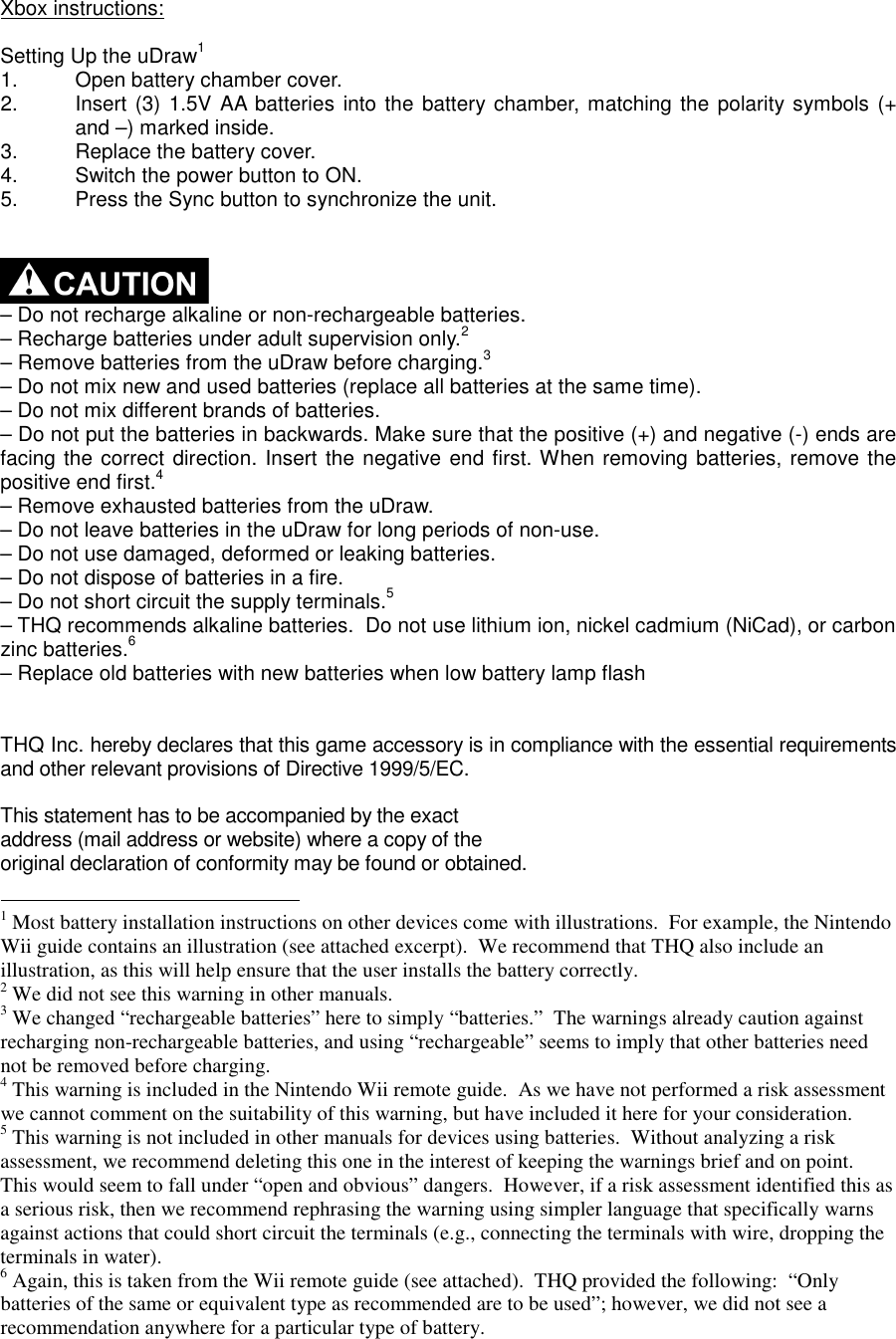 Xbox instructions:  Setting Up the uDraw1 1.  Open battery chamber cover. 2.  Insert (3) 1.5V AA batteries into the battery chamber, matching the polarity symbols (+ and –) marked inside. 3.  Replace the battery cover. 4.  Switch the power button to ON. 5.  Press the Sync button to synchronize the unit.     – Do not recharge alkaline or non-rechargeable batteries. – Recharge batteries under adult supervision only.2 – Remove batteries from the uDraw before charging.3 – Do not mix new and used batteries (replace all batteries at the same time). – Do not mix different brands of batteries. – Do not put the batteries in backwards. Make sure that the positive (+) and negative (-) ends are facing the correct direction. Insert the negative end first. When removing batteries, remove the positive end first.4 – Remove exhausted batteries from the uDraw. – Do not leave batteries in the uDraw for long periods of non-use. – Do not use damaged, deformed or leaking batteries. – Do not dispose of batteries in a fire. – Do not short circuit the supply terminals.5 – THQ recommends alkaline batteries.  Do not use lithium ion, nickel cadmium (NiCad), or carbon zinc batteries.6 – Replace old batteries with new batteries when low battery lamp flash   THQ Inc. hereby declares that this game accessory is in compliance with the essential requirements and other relevant provisions of Directive 1999/5/EC.  This statement has to be accompanied by the exact address (mail address or website) where a copy of the original declaration of conformity may be found or obtained.                                                         1 Most battery installation instructions on other devices come with illustrations.  For example, the Nintendo Wii guide contains an illustration (see attached excerpt).  We recommend that THQ also include an illustration, as this will help ensure that the user installs the battery correctly. 2 We did not see this warning in other manuals.  3 We changed “rechargeable batteries” here to simply “batteries.”  The warnings already caution against recharging non-rechargeable batteries, and using “rechargeable” seems to imply that other batteries need not be removed before charging. 4 This warning is included in the Nintendo Wii remote guide.  As we have not performed a risk assessment we cannot comment on the suitability of this warning, but have included it here for your consideration. 5 This warning is not included in other manuals for devices using batteries.  Without analyzing a risk assessment, we recommend deleting this one in the interest of keeping the warnings brief and on point.  This would seem to fall under “open and obvious” dangers.  However, if a risk assessment identified this as a serious risk, then we recommend rephrasing the warning using simpler language that specifically warns against actions that could short circuit the terminals (e.g., connecting the terminals with wire, dropping the terminals in water). 6 Again, this is taken from the Wii remote guide (see attached).  THQ provided the following:  “Only batteries of the same or equivalent type as recommended are to be used”; however, we did not see a recommendation anywhere for a particular type of battery. 