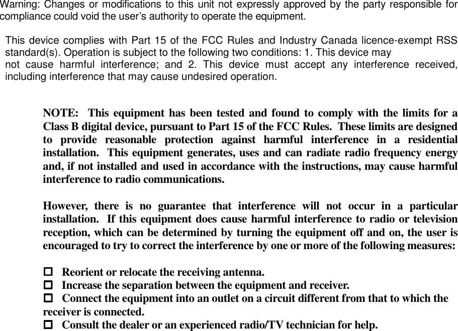  Warning: Changes or modifications to this unit not expressly approved by the party responsible for compliance could void the user’s authority to operate the equipment.  This device complies with Part 15 of the FCC Rules and Industry Canada licence-exempt RSS standard(s). Operation is subject to the following two conditions: 1. This device may not  cause  harmful  interference;  and  2.  This  device  must  accept  any  interference  received, including interference that may cause undesired operation.   NOTE:  This equipment has been tested and found to comply with the limits for a Class B digital device, pursuant to Part 15 of the FCC Rules.  These limits are designed to  provide  reasonable  protection  against  harmful  interference  in  a  residential installation.  This equipment generates, uses and can radiate radio frequency energy and, if not installed and used in accordance with the instructions, may cause harmful interference to radio communications.  However,  there  is  no  guarantee  that  interference  will  not  occur  in  a  particular installation.  If this equipment does cause harmful interference to radio or television reception, which can be determined by turning the equipment off and on, the user is encouraged to try to correct the interference by one or more of the following measures:   Reorient or relocate the receiving antenna.  Increase the separation between the equipment and receiver.  Connect the equipment into an outlet on a circuit different from that to which the        receiver is connected.  Consult the dealer or an experienced radio/TV technician for help.  