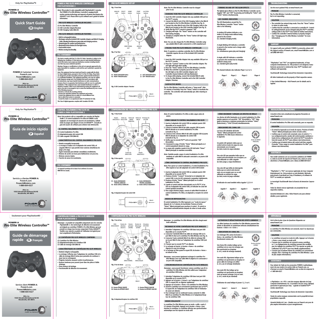 POWER ASTARTSELECTSTARTSELECTPOWER APOWER APro Elite Wireless Controller™STARTSELECTPOWER APOWER APro Elite Wireless Controller™Pro Elite Wireless Controller™POWER AQuick Start Guide EnglishENOnly for PlayStation®3Note: This product is only compatible with PlayStation® 3 consoles.  The POWER A Pro Elite Wireless Controller is equipped with  motion sensing technology and supports all games that feature the SIXAXIS™ icon. Please refer to your software user’s guide for further information.     PRO ELITE WIRELESS CONTROLLER INCLUDES(1) Pro Elite Wireless Controller (1) USB Controller Adaptor/Receiver(1) USB Charging Cable (Mini-B)    PRO ELITE WIRELESS CONTROLLER FEATURES•  Built-in rechargeable battery.•  Recharges using the included USB Controller Adaptor and Mini-B Charging Cable, allowing simultaneous game play and charging sessions. •  Textured grips for comfort and performance.•  Illuminated action buttons for low-light rooms. •  Dual rumble motors.  •  Motion sensing functionality.PRO ELITE WIRELESS SET-UPPOWER A PRO ELITE WIRELESS CONTROLLER FOR PLAYSTATION® 3 Fig. 1 Front ViewPOWER A Customer Service:PowerA.comPowerA@bdainc.com1-888-664-4327BDA, Inc.15525 Woodinville-Redmond Rd NEWoodinville, WA 98072   TURNING ON AND OFF THE GLOW EFFECTSThe lighted glow effects on the Pro Elite Wireless Controller can be toggled “ON” and “OFF” by pressing and holding the “Select” and “Circle” buttons simultaneously.   LED CHANNEL INDICATORSThe LED illuminations around the Pro Elite Wireless Controller “Home” button refer to the following:A rotating LED pattern indicates a con-troller is in charge mode without being synced to the receiver  (i.e. standard charging mode).A single blinking LED indicates a controller is synced to the receiver and a charge cable is being used  (i.e. simultaneous game play and charging)A single solid LED indicates a controller is synced to the receiver but no charging method is being used.  (i.e. standard game play mode)The channel indicator also indicates Player 1,2,3 or 4.See the most updated FAQs at www.PowerA.com    PROBLEM The Pro Elite Wireless Controller is connected, but is not responding.   SOLUTION •  The controller has entered sleep mode. Press the “Home” button to return to active mode.•  Confirm that the controller is connected as controller #1. Control-ler settings/channels can be changed using the PS3™ controller settings (refer to the PS3™ User Guide for further instructions).•  Confirm the controller’s internal battery is properly charged.   (See “Charging your Pro Elite Wireless Controller” for more information).For support with your authentic POWER A accessories, please visit the Support section of PowerA.com, email PowerA@bdainc.com or call (888) 664-4327.“PlayStation” and “PS3” are registered trademarks, of Sony Computer Entertainment, Inc. This product is not designed, manu-factured, sponsored or endorsed by Sony. PS3™ hardware and software sold separately.TouchSense® Technology Licensed from Immersion Corporation.All other trademarks are the property of their respective owners.2-Year Limited Warranty – Visit PowerA.com for details and to register.Note: The Pro Elite Wireless Controller must be charged  prior to use.   CHARGING YOUR PRO ELITE WIRELESS CONTROLLER1. Insert the USB Controller Adaptor into any available USB port on the PS3™ console.2. Connect the Mini-B end of the USB Charging Cable to the Mini-B port located on the Pro Elite Wireless Controller (see Fig. 2). 3. Connect the other Mini-B end of the USB Charging Cable to the Mini-B port located on the USB Controller Adaptor (see Fig. 3).4. Verify that the PS3™ console is powered “ON”.5. Charging will begin. The “Home” button on the controller will flash during charging. 6. Charging is complete when the “Home” button LED light stays illuminated.Note: You can also charge the Pro Elite Wireless Controller using any suitable Mini-B cable connected to a USB compliant port.   SYNCING YOUR PRO ELITE WIRELESS CONTROLLERNote: To operate as a wireless controller, the Pro Elite Wireless  Controller requires the use of the included USB Controller Adaptor.1. Insert the USB Controller Adaptor into any available USB port on the PS3™ console.2. Press the “Connect” button on the USB Controller Adaptor. The LED light will begin flash rapidly.3. Press the “Home” button on the Pro Elite Wireless Controller. 4. When the controller is properly synced to the PS3™,  the LED light on the USB Controller Adaptor and  Controller channel indicator will stay illuminated.5. To charge while playing, connect the included Mini-B cable to the Pro Elite Wireless Controller and to the USB Controller Adapter / Receiver.   SLEEP/ACTIVE MODESThe Pro Elite Wireless Controller will enter a “sleep mode” after 3-5 minutes of inactivity. Press the “Home” button to reactivate the controller.  The controller will automatically sync after returning to active mode.R1 - RIGHT SHOULDER buttonR2 - RIGHT TRIGGER buttonFig. 2 Top ViewFig. 3 USB Controller Adaptor / ReceiverL1 - LEFT SHOULDER buttonL2 - LEFT TRIGGER buttonTROUBLESHOOTING ANALOGstickMini-BPlayer 1 Player 3Player 2 Player 4SUPPORTDIRECTIONAL padMini-BJugador 1 Jugador 3Jugador 2 Jugador 4Joueur 1 Joueur 3Joueur 2 Joueur 4HOME buttonBotón del MENÚ PRINCIPALControl de DIRECCIÓNMini-BR1 - Botón DISPARADOR    FRONTAL DERECHOR2 - Botón GATILLO DERECHOFig. 2 Vista superiorFig. 3 Adaptador/receptor del control USBL1 - Botón DISPARADOR        FRONTAL IZQUIERDOL2 - Botón GATILLO IZQUIERDOBastón ANALÓGICOMini-BBotón del MENÚ PRINCIPALBotón de SELECCIÓN4 botones de ACCIÓNBastón ANALÓGICOBotón de INICIOBouton principal (HOME)Bouton de sélection(SELECT)4 boutons d’ACTIONStick ANALOGIQUEBouton dedémarrage (START)Tapis DIRECTIONNELFig. 2 Vue du dessusStick ANALOGIQUER1- Bouton ÉPAULE DROITER2- Bouton de DÉTENTE DROITL1- Bouton ÉPAULE GAUCHEL2- Bouton de DÉTENTE GAUCHEMini-BMini BFig. 3 Adaptateur/récepteur de contrôleur USB   ACTIVATION ET DÉSACTIVATION DES EFFETS LUMINEUXLes effets lumineux du contrôleur Pro Elite Wireless peuvent être activés et désactivés en maintenant enfoncés simultanément les boutons « Select » et « Circle ».    INDICATEURS DE CANAL DELLes éclairages DEL autour du bouton « Home » du contrôleur Pro Elite Wireless fonctionnent comme suit:Une forme DEL rotative indique qu’un contrôleur est en cours de recharge sans être synchronisé au récepteur  (c.-à-d., mode de recharge standard).Une seule DEL clignotante indique qu’un contrôleur est synchronisé au récepteur et qu’un câble de recharge est utilisé  (c.-à-d., jeu et recharge simultanés)Une seule DEL fixe indique qu’un contrôleur est synchronisé au récepteur, mais qu’aucune recharge n’est en cours. (c.-à-d., mode de jeu standard)L’indicateur de canal indique le joueur 1,2, 3 ou 4.Voir la liste la plus à jour de Questions fréquentes sur  www.PowerA.com    PROBLÈME Le contrôleur Pro Elite Wireless est connecté, mais il ne répond pas aux commandes.   SOLUTION •  Le contrôleur est passé en mode de veille. Appuyer sur le bouton « Home » pour revenir au mode actif.•  S’assurer que le contrôleur est connecté comme contrôleur no 1. Les réglages/voies du contrôleur peuvent être modifiés avec les réglages du contrôleur PS3™ (se reporter au guide de l’utilisateur de la PS3™ pour tous détails supplémentaires).•  S’assurer que la batterie interne du contrôleur est correctement chargée. (Voir « Recharge du contrôleur Pro Elite Wireless » pour de plus amples informations.)Pour obtenir de l’aide sur les accessoires POWER A authentiques, merci de vous rendre à la section Aide sur PowerA.com, ou d’envoyer un email à PowerA@bdainc.com ou bien de composer le +1 888 664-4327.« PlayStation » et « PS3 » sont des marques déposées de Sony Computer Entertainment, Inc. Ce produit n’est pas conçu, fabriqué, sponsorisé ni approuvé par Sony.   Logiciels et matériel PS3™ vendus séparément.TouchSense® Technology sous licence de Immersion Corporation.Toutes les autres marques commerciales sont la propriété de leurs propriétaires respectifs.Garantie limitée de 2 ans – Rendez-vous sur PowerA.com pour de plus amples informations et pour enregistrement.Remarque : Le contrôleur Pro Elite Wireless doit être chargé avant toute utilisation.   RECHARGE DE VOTRE CONTRÔLEUR PRO ELITE WIRELESS1. Introduire l’adaptateur de contrôleur USB dans tout port USB disponible sur la console PS3™.2. Connecter l’extrémité Mini B du câble de recharge USB sur le port Mini B situé sur le contrôleur Pro Elite Wireless (voir Fig. 2). 3. Connecter l’autre extrémité Mini B du câble de recharge USB sur le port Mini B situé sur l’adaptateur du contrôleur USB (voir Fig. 3).4. S’assurer que la console PS3™ est allumée.5. La recharge est lancée. Le bouton « Home » du contrôleur clignote en cours de recharge. 6. La recharge est finie quand le voyant DEL du bouton « Home » est allumé et fixe.Remarque : vous pouvez également recharger le contrôleur Pro Elite Wireless avec tout câble Mini B adapté en le connectant à un port USB compatible..    SYNCHRONISATION DU CONTRÔLEUR PRO ELITE WIRELESSRemarque : pour pouvoir fonctionner comme contrôleur sans fil, le contrôleur Pro Elite Wireless doit être utilisé avec l’adaptateur de contrôleur USB inclus.1. Introduire l’adaptateur de contrôleur USB dans tout port USB disponible sur la console PS3™.2. Appuyer sur le bouton « Connect » sur l’adaptateur de contrôleur USB. Le voyant DEL va clignoter rapidement.3. Appuyer sur le bouton « Home » du contrôleur Pro Elite Wireless. 4. Quand le contrôleur est correctement synchronisé avec la PS3™, le voyant DEL de l’adaptateur du contrôleur USB et l’indicateur de canal sont allumés.5. Pour recharger tout en continuant à jouer, connecter le câble Mini B au contrôleur Pro Elite Wireless et à l’adaptateur/récep-teur de contrôleur USB.   MODES VEILLE/ACTIFLe contrôleur Pro Elite Wireless passe en mode « veille » après 3 à 5 minutes d’inactivité. Appuyer sur le bouton « Home » pour réactiver le contrôleur. Le contrôleur effectue une synchronisation automatique une fois repassé en mode actif.DÉPANNAGE Guía de inicio rápidoEspañolSPOnly for PlayStation®3Nota: Este producto sólo es compatible con consolas de PlaySta-tion® 3. El control inalámbrico Pro Elite de POWER A está equipado con tecnología de sensores de movimiento y admite todos los juegos que tengan el icono de SIXAXIS™. Consulta tu guía del usuario de software para obtener más información.     EL CONTROL INALÁMBRICO PRO ELITE INCLUYE(1) Control inalámbrico Pro Elite (1) Adaptador/receptor del control USB(1) Cable cargador USB (Mini-B)    CARACTERÍSTICAS DEL CONTROL INALÁMBRICO PRO ELITE•  Batería recargable incorporada.•  La recarga se realiza con el adaptador del control USB y el cargador Mini-B, lo que permite tener sesiones simultáneas de juego y de carga. •  Agarre texturado para brindar comodidad y rendimiento.•  Botones de acción con luces para habitaciones con poca luz. •  Motores sonoros duales.  •  Función de sensor de movimiento.CONFIGURACIÓN DEL CONTROL INALÁMBRICO PRO ELITECONTROL INALÁMBRICO PRO ELITE DE POWER A PARA PLAYSTATION® 3 Fig. 1 Vista frontalServicio a clientes POWER A:PowerA.comPowerA@bdainc.com1-888-664-4327BDA, Inc.15525 Woodinville-Redmond Rd NEWoodinville, WA 98072   CÓMO ENCENDER Y APAGAR LOS EFECTOS DE BRILLOLos efectos de brillo iluminados en el control inalámbrico Pro Elite pueden aparecer en la posición “ON” (Encendido) y “OFF” (Apa-gado) al presionar y mantener presionados los botones “Select” (Seleccionar) y “Circle”(Círculo) simultáneamente.   INDICADORES DEL CANAL LEDLas luces LED alrededor del botón “Home” (Menú principal) del control inalámbrico Pro Elite hacen referencia a lo siguiente:Un patrón LED giratorio indica que un control está en modo de carga sin estar sincronizado con el receptor  (es decir, modo de carga estándar).Una sola LED que parpadea indica que un control está sincronizado con el receptor y se está utilizando un cable cargador  (es decir, juego y carga simultáneos)Una sola LED que brilla sin interrupción indica que un control está sincroni-zado con un receptor pero no se está utilizando un método de carga. (es decir, modo de juego estándar)El indicador de canal también indica Jugador 1,2,3 ó 4Consulta la lista más actualizada de preguntas frecuentes en  www.PowerA.com    PROBLEMA El control inalámbrico Pro Elite está conectado, pero no responde.   SOLUCIÓN •  El control ha ingresado en el modo de reposo. Presiona el botón “Home” (Menú principal) para volver al modo activo.•  Confirma que el control esté conectado como el control n.° 1. Las configuraciones/los canales del control pueden cambiarse a través de las configuraciones del control de PS3™ (consulta la Guía del usuario de PS3™ para obtener más instrucciones).•  Confirma que la batería interna del control esté bien cargada. (Consulta “Cómo cargar tu control inalámbrico Pro Elite” para obtener más información).Para recibir asistencia con sus accesorios auténticos de POWER A, visita la sección de Soporte de PowerA.com, envía un correo electrónico a PowerA@bdainc.com o llama al (888) 664-4327.“PlayStation” y “PS3” son marcas registradas de Sony Computer Entertainment, Inc. Este producto no está diseñado, fabricado, patrocinado ni aprobado por Sony. El hardware y el software de PS3™ se venden por separado.La tecnología TouchSense® tiene la licencia de Immersion Corpora-tion.Todas las demás marcas registradas son propiedad de sus respectivos dueños..Garantía limitada de 2 años. Visita PowerA.com para obtener detalles y para registrarte.Nota: El control inalámbrico Pro Elite se debe cargar antes de usarse.   CÓMO CARGAR TU CONTROL INALÁMBRICO PRO ELITE1. Inserta el adaptador del control USB en cualquier puerto USB disponible en la consola PS3™.2. Conecta el extremo Mini-B del cable cargador USB al puerto Mini-B ubicado en el control inalámbrico Pro Elite  (consulta la Fig. 2). 3. Conecta el otro extremo Mini-B del cable cargador USB al puerto Mini-B ubicado en el adaptador de control USB  (consulta la Fig. 3).4. Verifica que la consola PS3™ esté en la posición “ON”  (Encendido).5. Comenzará la carga. El botón “Home” (Menú principal) en el control parpadeará durante la carga. 6. La carga está completa cuando la luz LED del botón “Home” (Menú principal) se mantiene encendida.Nota: También puedes cargar el control inalámbrico Pro Elite mediante un cable Mini-B adecuado conectado a un puerto USB compatible.   CÓMO SINCRONIZAR TU CONTROL INALÁMBRICO PRO ELITENota: Para operar un control inalámbrico, el control inalámbrico Pro Elite requiere el uso del adaptador de control USB incluido1. Inserta el adaptador del control USB en cualquier puerto USB disponible en la consola PS3™.2. Presiona el botón “Connect” (Conectar) en el adaptador del control USB. La luz de LED comenzará a parpadear rápidamente.3. Presiona el botón “Home” (Menú principal) en el control inalámbrico Pro Elite. 4. Cuando el control esté bien sincronizado con la PS3™, la luz LED en el adaptador del control USB y el indicador de canal del control quedará encendida.5. Para cargar mientras juegas, conecta el cable Mini-B incluido al control inalámbrico Pro Elite y al adaptador y receptor de control USB.   MODOS DE REPOSO/ACTIVOEl control inalámbrico Pro Elite ingresará a un “modo de reposo” después de 3 a 5 minutos de inactividad. Presiona el botón “Home” (Menú principal) para reactivar el control.  El control se sincronizará automáticamente después de volver al modo activo.   RESOLUCIÓN DE PROBLEMAS Guide de démarrage rapideFrançaisFRSeulement pour PlayStation®3Remarque : ce produit est compatible uniquement avec les consoles PlayStation® 3. Une technologie de détection de mouvement est intégrée au contrôleur POWER A Pro Elite Wireless qui peut prendre en charge tous les jeux comportant l’icône SIXAXIS™. Veuillez vous reporter au guide de l’utilisateur du logiciel pour tout complément d’information.     LE CONTRÔLEUR PRO ELITE WIRELESS COMPREND:(1) Contrôleur Pro Elite Wireless(1) Adaptateur/récepteur de contrôleur USB(1) Câble de recharge USB (Mini B)   CARACTÉRISTIQUES DU CONTRÔLEUR PRO ELITE WIRELESS•  Batterie intégrée rechargeable.•  La recharge s’effectue avec l’adaptateur de contrôleur USB et le câble de recharge Mini B inclus pour permettre de continuer à jouer tout en rechargeant. •  Poignées texturées assurant confort et performances.•  Boutons lumineux pour pouvoir jouer dans des pièces à faible éclairage.•  Deux moteurs de bruitage.  •  Fonctionnalité de détection de mouvement.CONFIGURATION DU PRO ELITE WIRELESSCONTRÔLEUR POWER A PRO ELITE WIRELESS POUR PLAYSTATION® 3 Fig. 1 Vue de faceService client POWER A:PowerA.comPowerA@bdainc.com1-888-664-4327BDA, Inc.15525 Woodinville-Redmond Rd NEWoodinville, WA 98072ASSISTANCEASISTENCIAHOMEbuttonSELECTbutton4 ACTIONbuttonsANALOGstickSTARTbuttonBouton principal (HOME)This device complies with Part 15 of the FCC Rules. Operation is subject to the  following two conditions: (1) this device may not cause harmful interference, and (2) this device must accept any interference received, including interfer-ence that may cause undesired operation.Warning: Changes or modifications to this unit not expressly approved by the party responsible for compliance could void the user’s authority to operate the equipment.Note: This equipment has been tested and found to comply with the limits for Class B digital device, pursuant to Part 15 of the FCC Rules. These limits are designed to provide reasonable protection against harmful interference in a residential installation. This equipment generates, uses and can radiate radio frequency energy and, if not installed and used in accordance with the instructions, may cause harmful interference to radio communications. However, there is no guarantee that interference will not occur in a particular installation. If this equipment does cause harmful interference to radio or television reception, which can be determined by turning the equipment off and on, the user is encouraged to try to correct the interference by one or more of the following measures:- Reorient or relocate the receiving antenna.- Increase the separation between the equipment and receiver.- Connect the equipment into an outlet on a circuit different from  that to which the receiver is connected.- Consult the dealer or an experienced radio/ TV technician for help.This Class B digital apparatus complies with Canadian ICES-003.FCC STATEMENTCet appareil numérique de la classe B est conforme à la norme  NMB-003 du Canada.FCC STATEMENT