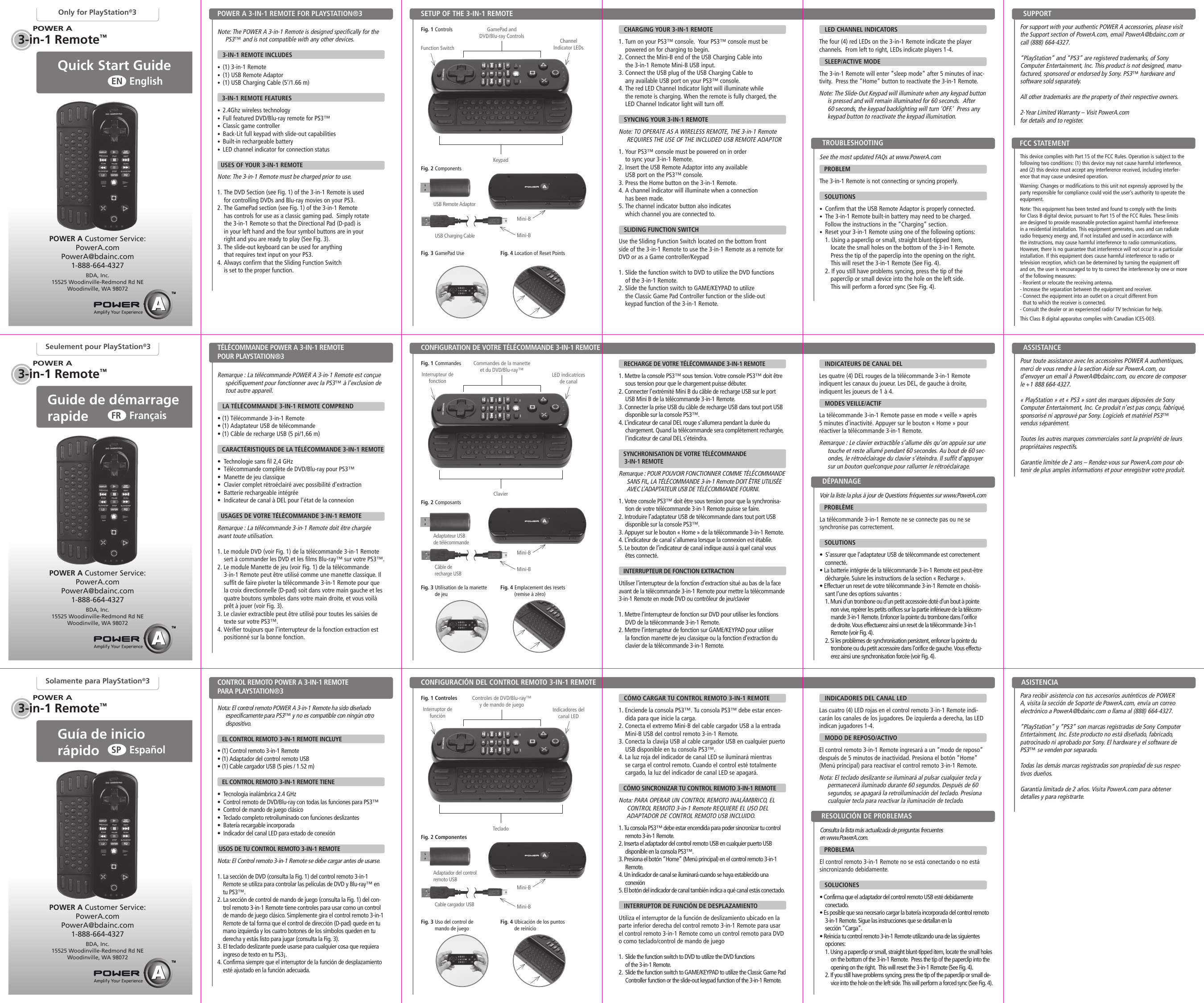 POWER AQuick Start Guide EnglishENOnly for PlayStation®3Note: The POWER A 3-in-1 Remote is designed specifically for the PS3™ and is not compatible with any other devices.     3-IN-1 REMOTE INCLUDES•  (1) 3-in-1 Remote •  (1) USB Remote Adaptor  •  (1) USB Charging Cable (5’/1.66 m)3-IN-1 REMOTE FEATURES•  2.4Ghz wireless technology•  Full featured DVD/Blu-ray remote for PS3™ •  Classic game controller•  Back-Lit full keypad with slide-out capabilities •  Built-in rechargeable battery  •  LED channel indicator for connection status  USES OF YOUR 3-IN-1 REMOTENote: The 3-in-1 Remote must be charged prior to use.1. The DVD Section (see Fig. 1) of the 3-in-1 Remote is used  for controlling DVDs and Blu-ray movies on your PS3.2. The GamePad section (see Fig. 1) of the 3-in-1 Remote  has controls for use as a classic gaming pad.  Simply rotate  the 3-in-1 Remote so that the Directional Pad (D-pad) is  in your left hand and the four symbol buttons are in your  right and you are ready to play (See Fig. 3).3. The slide-out keyboard can be used for anything  that requires text input on your PS3. 4. Always confirm that the Sliding Function Switch  is set to the proper function.SETUP OF THE 3-IN-1 REMOTEPOWER A 3-IN-1 REMOTE FOR PLAYSTATION®3Fig. 1 ControlsPOWER A Customer Service:PowerA.comPowerA@bdainc.com1-888-664-4327BDA, Inc.15525 Woodinville-Redmond Rd NEWoodinville, WA 98072See the most updated FAQs at www.PowerA.com    PROBLEM The 3-in-1 Remote is not connecting or syncing properly.   SOLUTIONS •  Confirm that the USB Remote Adaptor is properly connected.•  The 3-in-1 Remote built-in battery may need to be charged.  Follow the instructions in the “Charging” section.•  Reset your 3-in-1 Remote using one of the following options:1. Using a paperclip or small, straight blunt-tipped item,  locate the small holes on the bottom of the 3-in-1 Remote.  Press the tip of the paperclip into the opening on the right.  This will reset the 3-in-1 Remote (See Fig. 4).  2. If you still have problems syncing, press the tip of the  paperclip or small device into the hole on the left side.  This will perform a forced sync (See Fig. 4).   CHARGING YOUR 3-IN-1 REMOTE1. Turn on your PS3™ console.  Your PS3™ console must be powered on for charging to begin.2. Connect the Mini-B end of the USB Charging Cable into  the 3-in-1 Remote Mini-B USB input.3. Connect the USB plug of the USB Charging Cable to  any available USB port on your PS3™ console.4. The red LED Channel Indicator light will illuminate while  the remote is charging. When the remote is fully charged, the LED Channel Indicator light will turn off.   SYNCING YOUR 3-IN-1 REMOTENote: TO OPERATE AS A WIRELESS REMOTE, THE 3-in-1 Remote REQUIRES THE USE OF THE INCLUDED USB REMOTE ADAPTOR1. Your PS3™ console must be powered on in order  to sync your 3-in-1 Remote. 2. Insert the USB Remote Adaptor into any available  USB port on the PS3™ console. 3. Press the Home button on the 3-in-1 Remote.4. A channel indicator will illuminate when a connection  has been made.5. The channel indicator button also indicates  which channel you are connected to.   SLIDING FUNCTION SWITCH Use the Sliding Function Switch located on the bottom front  side of the 3-in-1 Remote to use the 3-in-1 Remote as a remote for DVD or as a Game controller/Keypad1. Slide the function switch to DVD to utilize the DVD functions  of the 3-in-1 Remote.2. Slide the function switch to GAME/KEYPAD to utilize  the Classic Game Pad Controller function or the slide-out  keypad function of the 3-in-1 Remote. Fig. 2 ComponentsTROUBLESHOOTING SUPPORTKeypadChannel  Indicator LEDsGamePad and DVD/Blu-ray ControlsMini-BMini-BUSB Charging CableUSB Remote AdaptorFig. 3 GamePad Use Fig. 4 Location of Reset PointsFunction SwitchThis device complies with Part 15 of the FCC Rules. Operation is subject to the  following two conditions: (1) this device may not cause harmful interference, and (2) this device must accept any interference received, including interfer-ence that may cause undesired operation.Warning: Changes or modifications to this unit not expressly approved by the party responsible for compliance could void the user’s authority to operate the equipment.Note: This equipment has been tested and found to comply with the limits for Class B digital device, pursuant to Part 15 of the FCC Rules. These limits are designed to provide reasonable protection against harmful interference in a residential installation. This equipment generates, uses and can radiate radio frequency energy and, if not installed and used in accordance with the instructions, may cause harmful interference to radio communications. However, there is no guarantee that interference will not occur in a particular installation. If this equipment does cause harmful interference to radio or television reception, which can be determined by turning the equipment off and on, the user is encouraged to try to correct the interference by one or more of the following measures:- Reorient or relocate the receiving antenna.- Increase the separation between the equipment and receiver.- Connect the equipment into an outlet on a circuit different from  that to which the receiver is connected.- Consult the dealer or an experienced radio/ TV technician for help.This Class B digital apparatus complies with Canadian ICES-003.FCC STATEMENTFor support with your authentic POWER A accessories, please visit the Support section of PowerA.com, email PowerA@bdainc.com or call (888) 664-4327.“PlayStation” and “PS3” are registered trademarks, of Sony Computer Entertainment, Inc. This product is not designed, manu-factured, sponsored or endorsed by Sony. PS3™ hardware and software sold separately.All other trademarks are the property of their respective owners.2-Year Limited Warranty – Visit PowerA.com  for details and to register.3-in-1 Remote™POWER A3-in-1 Remote™Seulement pour PlayStation®3POWER APOWER A Customer Service:PowerA.comPowerA@bdainc.com1-888-664-4327BDA, Inc.15525 Woodinville-Redmond Rd NEWoodinville, WA 98072Guide de démarrage rapide  FrançaisFREspañolSPGuía de inicio rápido  3-in-1 Remote™Solamente para PlayStation®3POWER APOWER A Customer Service:PowerA.comPowerA@bdainc.com1-888-664-4327BDA, Inc.15525 Woodinville-Redmond Rd NEWoodinville, WA 98072Remarque : La télécommande POWER A 3-in-1 Remote est conçue spécifiquement pour fonctionner avec la PS3™ à l’exclusion de tout autre appareil.     LA TÉLÉCOMMANDE 3-IN-1 REMOTE COMPREND• (1) Télécommande 3-in-1 Remote • (1) Adaptateur USB de télécommande • (1) Câble de recharge USB (5 pi/1,66 m)CARACTÉRISTIQUES DE LA TÉLÉCOMMANDE 3-IN-1 REMOTE•  Technologie sans fil 2,4 GHz •  Télécommande complète de DVD/Blu-ray pour PS3™•  Manette de jeu classique•  Clavier complet rétroéclairé avec possibilité d’extraction•  Batterie rechargeable intégrée•  Indicateur de canal à DEL pour l’état de la connexion  USAGES DE VOTRE TÉLÉCOMMANDE 3-IN-1 REMOTERemarque : La télécommande 3-in-1 Remote doit être chargée avant toute utilisation.1. Le module DVD (voir Fig. 1) de la télécommande 3-in-1 Remote sert à commander les DVD et les films Blu-ray™ sur votre PS3™.2. Le module Manette de jeu (voir Fig. 1) de la télécommande 3-in-1 Remote peut être utilisé comme une manette classique. Il suffit de faire pivoter la télécommande 3-in-1 Remote pour que la croix directionnelle (D-pad) soit dans votre main gauche et les quatre boutons symboles dans votre main droite, et vous voilà prêt à jouer (voir Fig. 3).3. Le clavier extractible peut être utilisé pour toutes les saisies de texte sur votre PS3™. 4. Vérifier toujours que l’interrupteur de la fonction extraction est positionné sur la bonne fonction.CONFIGURATION DE VOTRE TÉLÉCOMMANDE 3-IN-1 REMOTETÉLÉCOMMANDE POWER A 3-IN-1 REMOTE  POUR PLAYSTATION®3  Fig. 1 Commandes   INDICATEURS DE CANAL DELLes quatre (4) DEL rouges de la télécommande 3-in-1 Remote indiquent les canaux du joueur. Les DEL, de gauche à droite, indiquent les joueurs de 1 à 4.  MODES VEILLE/ACTIFLa télécommande 3-in-1 Remote passe en mode « veille » après 5 minutes d’inactivité. Appuyer sur le bouton « Home » pour réactiver la télécommande 3-in-1 Remote.Remarque : Le clavier extractible s’allume dès qu’on appuie sur une touche et reste allumé pendant 60 secondes. Au bout de 60 sec-ondes, le rétroéclairage du clavier s’éteindra. Il suffit d’appuyer sur un bouton quelconque pour rallumer le rétroéclairage.Voir la liste la plus à jour de Questions fréquentes sur www.PowerA.com     PROBLÈME La télécommande 3-in-1 Remote ne se connecte pas ou ne sesynchronise pas correctement.   SOLUTIONS •  S’assurer que l’adaptateur USB de télécommande est correctement connecté.• La batterie intégrée de la télécommande 3-in-1 Remote est peut-être déchargée. Suivre les instructions de la section « Recharge ».• Effectuer un reset de votre télécommande 3-in-1 Remote en choisis-sant l’une des options suivantes :1. Muni d’un trombone ou d’un petit accessoire doté d’un bout à pointe non vive, repérer les petits orifices sur la partie inférieure de la télécom-mande 3-in-1 Remote. Enfoncer la pointe du trombone dans l’orifice de droite. Vous effectuerez ainsi un reset de la télécommande 3-in-1 Remote (voir Fig. 4). 2. Si les problèmes de synchronisation persistent, enfoncer la pointe du trombone ou du petit accessoire dans l’orifice de gauche. Vous effectu-erez ainsi une synchronisation forcée (voir Fig. 4).   RECHARGE DE VOTRE TÉLÉCOMMANDE 3-IN-1 REMOTE1. Mettre la console PS3™ sous tension. Votre console PS3™ doit être sous tension pour que le chargement puisse débuter.2. Connecter l’extrémité Mini B du câble de recharge USB sur le port USB Mini B de la télécommande 3-in-1 Remote.3. Connecter la prise USB du câble de recharge USB dans tout port USB disponible sur la console PS3™.4. L’indicateur de canal DEL rouge s’allumera pendant la durée du chargement. Quand la télécommande sera complètement rechargée, l’indicateur de canal DEL s’éteindra.   SYNCHRONISATION DE VOTRE TÉLÉCOMMANDE  3-IN-1 REMOTERemarque : POUR POUVOIR FONCTIONNER COMME TÉLÉCOMMANDE SANS FIL, LA TÉLÉCOMMANDE 3-in-1 Remote DOIT ÊTRE UTILISÉE AVEC L’ADAPTATEUR USB DE TÉLÉCOMMANDE FOURNI.1. Votre console PS3™ doit être sous tension pour que la synchronisa-tion de votre télécommande 3-in-1 Remote puisse se faire.2. Introduire l’adaptateur USB de télécommande dans tout port USB disponible sur la console PS3™. 3. Appuyer sur le bouton « Home » de la télécommande 3-in-1 Remote.4. L’indicateur de canal s’allumera lorsque la connexion est établie.5. Le bouton de l’indicateur de canal indique aussi à quel canal vous êtes connecté.   INTERRUPTEUR DE FONCTION EXTRACTION Utiliser l’interrupteur de la fonction d’extraction situé au bas de la face avant de la télécommande 3-in-1 Remote pour mettre la télécommande 3-in-1 Remote en mode DVD ou contrôleur de jeu/clavier1. Mettre l’interrupteur de fonction sur DVD pour utiliser les fonctions DVD de la télécommande 3-in-1 Remote.2. Mettre l’interrupteur de fonction sur GAME/KEYPAD pour utiliser la fonction manette de jeu classique ou la fonction d’extraction du clavier de la télécommande 3-in-1 Remote.Fig. 2 ComposantsDÉPANNAGE ASSISTANCEClavierLED indicatrices de canalCommandes de la manette et du DVD/Blu-ray™Mini-BMini-BCâble de  recharge USBAdaptateur USB  de télécommandeFig. 3 Utilisation de la manette    de jeuFig. 4 Emplacement des resets    (remise à zéro)Interrupteur de fonctionPour toute assistance avec les accessoires POWER A authentiques, merci de vous rendre à la section Aide sur PowerA.com, ou d’envoyer un email à PowerA@bdainc.com, ou encore de composer le +1 888 664-4327. « PlayStation » et « PS3 » sont des marques déposées de Sony Computer Entertainment, Inc. Ce produit n’est pas conçu, fabriqué, sponsorisé ni approuvé par Sony. Logiciels et matériel PS3™ vendus séparément.Toutes les autres marques commerciales sont la propriété de leurs propriétaires respectifs.Garantie limitée de 2 ans – Rendez-vous sur PowerA.com pour ob-tenir de plus amples informations et pour enregistrer votre produit.Nota: El control remoto POWER A 3-in-1 Remote ha sido diseñado específicamente para PS3™ y no es compatible con ningún otro dispositivo.     EL CONTROL REMOTO 3-IN-1 REMOTE INCLUYE• (1) Control remoto 3-in-1 Remote • (1) Adaptador del control remoto USB• (1) Cable cargador USB (5 pies / 1.52 m)EL CONTROL REMOTO 3-IN-1 REMOTE TIENE•  Tecnología inalámbrica 2.4 GHz•  Control remoto de DVD/Blu-ray con todas las funciones para PS3™ •  Control de mando de juego clásico•  Teclado completo retroiluminado con funciones deslizantes •  Batería recargable incorporada  •  Indicador del canal LED para estado de conexión USOS DE TU CONTROL REMOTO 3-IN-1 REMOTENota: El Control remoto 3-in-1 Remote se debe cargar antes de usarse.1. La sección de DVD (consulta la Fig. 1) del control remoto 3-in-1 Remote se utiliza para controlar las películas de DVD y Blu-ray™ en tu PS3™.2. La sección de control de mando de juego (consulta la Fig. 1) del con-trol remoto 3-in-1 Remote tiene controles para usar como un control de mando de juego clásico. Simplemente gira el control remoto 3-in-1 Remote de tal forma que el control de dirección (D-pad) quede en tu mano izquierda y los cuatro botones de los símbolos queden en tu derecha y estás listo para jugar (consulta la Fig. 3).3. El teclado deslizante puede usarse para cualquier cosa que requiera ingreso de texto en tu PS3¡. 4. Confirma siempre que el interruptor de la función de desplazamiento esté ajustado en la función adecuada.CONFIGURACIÓN DEL CONTROL REMOTO 3-IN-1 REMOTECONTROL REMOTO POWER A 3-IN-1 REMOTE  PARA PLAYSTATION®3 Fig. 1 ControlesConsulta la lista más actualizada de preguntas frecuentes  en www.PowerA.com.     PROBLEMA El control remoto 3-in-1 Remote no se está conectando o no está sincronizando debidamente.   SOLUCIONES • Confirma que el adaptador del control remoto USB esté debidamente conectado.• Es posible que sea necesario cargar la batería incorporada del control remoto 3-in-1 Remote. Sigue las instrucciones que se detallan en la  sección “Carga”.• Reinicia tu control remoto 3-in-1 Remote utilizando una de las siguientes opciones:1. Using a paperclip or small, straight blunt-tipped item, locate the small holes on the bottom of the 3-in-1 Remote.  Press the tip of the paperclip into the opening on the right.  This will reset the 3-in-1 Remote (See Fig. 4).  2. If you still have problems syncing, press the tip of the paperclip or small de-vice into the hole on the left side. This will perform a forced sync (See Fig. 4).   CÓMO CARGAR TU CONTROL REMOTO 3-IN-1 REMOTE1. Enciende la consola PS3™. Tu consola PS3™ debe estar encen-dida para que inicie la carga.2. Conecta el extremo Mini-B del cable cargador USB a la entrada Mini-B USB del control remoto 3-in-1 Remote.3. Conecta la clavija USB al cable cargador USB en cualquier puerto USB disponible en tu consola PS3™.4. La luz roja del indicador de canal LED se iluminará mientras se carga el control remoto. Cuando el control esté totalmente cargado, la luz del indicador de canal LED se apagará.   CÓMO SINCRONIZAR TU CONTROL REMOTO 3-IN-1 REMOTENota: PARA OPERAR UN CONTROL REMOTO INALÁMBRICO, EL CONTROL REMOTO 3-in-1 Remote REQUIERE EL USO DEL ADAPTADOR DE CONTROL REMOTO USB INCLUIDO.1. Tu consola PS3™ debe estar encendida para poder sincronizar tu control remoto 3-in-1 Remote. 2. Inserta el adaptador del control remoto USB en cualquier puerto USB disponible en la consola PS3™. 3. Presiona el botón “Home” (Menú principal) en el control remoto 3-in-1 Remote.4. Un indicador de canal se iluminará cuando se haya establecido una conexión5. El botón del indicador de canal también indica a qué canal estás conectado.   INTERRUPTOR DE FUNCIÓN DE DESPLAZAMIENTO Utiliza el interruptor de la función de deslizamiento ubicado en la parte inferior derecha del control remoto 3-in-1 Remote para usar el control remoto 3-in-1 Remote como un control remoto para DVD o como teclado/control de mando de juego1.  Slide the function switch to DVD to utilize the DVD functions  of the 3-in-1 Remote.2. Slide the function switch to GAME/KEYPAD to utilize the Classic Game Pad Controller function or the slide-out keypad function of the 3-in-1 Remote. Fig. 2 ComponentesRESOLUCIÓN DE PROBLEMASASISTENCIATecladoIndicadores del canal LEDControles de DVD/Blu-ray™ y de mando de juegoMini-BMini-BCable cargador USBAdaptador del control remoto USBFig. 3 Uso del control de    mando de juegoFig. 4 Ubicación de los puntos    de reinicioInterruptor de funciónPara recibir asistencia con tus accesorios auténticos de POWER A, visita la sección de Soporte de PowerA.com, envía un correo electrónico a PowerA@bdainc.com o llama al (888) 664-4327.“PlayStation” y “PS3” son marcas registradas de Sony Computer Entertainment, Inc. Este producto no está diseñado, fabricado, patrocinado ni aprobado por Sony. El hardware y el software de PS3™ se venden por separado.Todas las demás marcas registradas son propiedad de sus respec-tivos dueños.Garantía limitada de 2 años. Visita PowerA.com para obtener detalles y para registrarte.  INDICADORES DEL CANAL LEDLas cuatro (4) LED rojas en el control remoto 3-in-1 Remote indi-carán los canales de los jugadores. De izquierda a derecha, las LED indican jugadores 1-4.  MODO DE REPOSO/ACTIVOEl control remoto 3-in-1 Remote ingresará a un “modo de reposo” después de 5 minutos de inactividad. Presiona el botón “Home” (Menú principal) para reactivar el control remoto 3-in-1 Remote.Nota: El teclado deslizante se iluminará al pulsar cualquier tecla y permanecerá iluminado durante 60 segundos. Después de 60 segundos, se apagará la retroiluminación del teclado. Presiona cualquier tecla para reactivar la iluminación de teclado.  LED CHANNEL INDICATORSThe four (4) red LEDs on the 3-in-1 Remote indicate the player channels.  From left to right, LEDs indicate players 1-4.  SLEEP/ACTIVE MODEThe 3-in-1 Remote will enter “sleep mode” after 5 minutes of inac-tivity.  Press the “Home” button to reactivate the 3-in-1 Remote.Note: The Slide-Out Keypad will illuminate when any keypad button is pressed and will remain illuminated for 60 seconds.  After 60 seconds, the keypad backlighting will turn ‘OFF.’  Press any keypad button to reactivate the keypad illumination.  