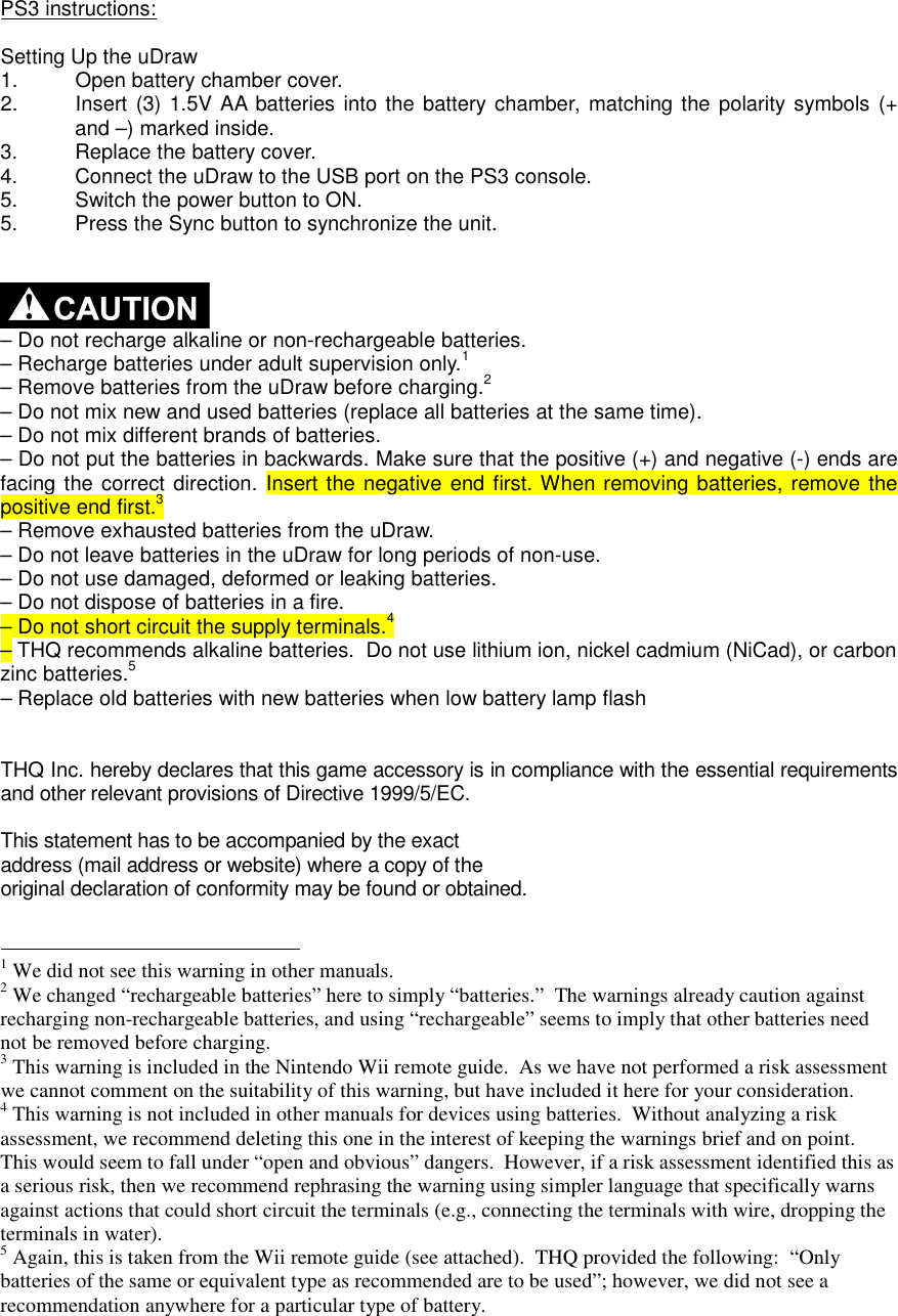  PS3 instructions:  Setting Up the uDraw 1.  Open battery chamber cover. 2.  Insert  (3) 1.5V AA  batteries into the battery chamber,  matching the polarity symbols  (+ and –) marked inside. 3.  Replace the battery cover. 4.  Connect the uDraw to the USB port on the PS3 console. 5.  Switch the power button to ON. 5.  Press the Sync button to synchronize the unit.     – Do not recharge alkaline or non-rechargeable batteries. – Recharge batteries under adult supervision only.1 – Remove batteries from the uDraw before charging.2 – Do not mix new and used batteries (replace all batteries at the same time). – Do not mix different brands of batteries. – Do not put the batteries in backwards. Make sure that the positive (+) and negative (-) ends are facing the correct direction. Insert the negative end first. When removing batteries, remove the positive end first.3 – Remove exhausted batteries from the uDraw. – Do not leave batteries in the uDraw for long periods of non-use. – Do not use damaged, deformed or leaking batteries. – Do not dispose of batteries in a fire. – Do not short circuit the supply terminals.4 – THQ recommends alkaline batteries.  Do not use lithium ion, nickel cadmium (NiCad), or carbon zinc batteries.5 – Replace old batteries with new batteries when low battery lamp flash   THQ Inc. hereby declares that this game accessory is in compliance with the essential requirements and other relevant provisions of Directive 1999/5/EC.  This statement has to be accompanied by the exact address (mail address or website) where a copy of the original declaration of conformity may be found or obtained.                                                         1 We did not see this warning in other manuals.  2 We changed “rechargeable batteries” here to simply “batteries.”  The warnings already caution against recharging non-rechargeable batteries, and using “rechargeable” seems to imply that other batteries need not be removed before charging. 3 This warning is included in the Nintendo Wii remote guide.  As we have not performed a risk assessment we cannot comment on the suitability of this warning, but have included it here for your consideration. 4 This warning is not included in other manuals for devices using batteries.  Without analyzing a risk assessment, we recommend deleting this one in the interest of keeping the warnings brief and on point.  This would seem to fall under “open and obvious” dangers.  However, if a risk assessment identified this as a serious risk, then we recommend rephrasing the warning using simpler language that specifically warns against actions that could short circuit the terminals (e.g., connecting the terminals with wire, dropping the terminals in water). 5 Again, this is taken from the Wii remote guide (see attached).  THQ provided the following:  “Only batteries of the same or equivalent type as recommended are to be used”; however, we did not see a recommendation anywhere for a particular type of battery. 