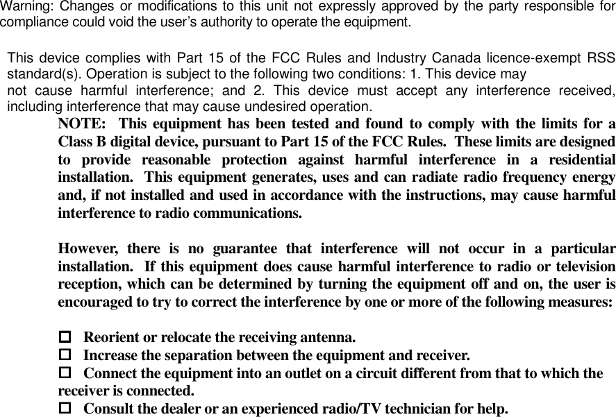 Warning: Changes or modifications to this unit not expressly approved by the party responsible for compliance could void the user’s authority to operate the equipment.  NOTE:  This equipment has been tested and found to comply with  the limits for  a Class B digital device, pursuant to Part 15 of the FCC Rules.  These limits are designed to  provide  reasonable  protection  against  harmful  interference  in  a  residential installation.  This equipment generates, uses and can radiate radio frequency energy and, if not installed and used in accordance with the instructions, may cause harmful interference to radio communications.  However,  there  is  no  guarantee  that  interference  will  not  occur  in  a  particular installation.  If this equipment does cause harmful interference to radio or television reception, which can be determined by turning the equipment off and on, the user is encouraged to try to correct the interference by one or more of the following measures:   Reorient or relocate the receiving antenna.  Increase the separation between the equipment and receiver.  Connect the equipment into an outlet on a circuit different from that to which the        receiver is connected.  Consult the dealer or an experienced radio/TV technician for help.     This device complies with Part 15 of the FCC Rules and Industry Canada licence-exempt RSS standard(s). Operation is subject to the following two conditions: 1. This device may not  cause  harmful  interference;  and  2.  This  device  must  accept  any  interference  received, including interference that may cause undesired operation. 