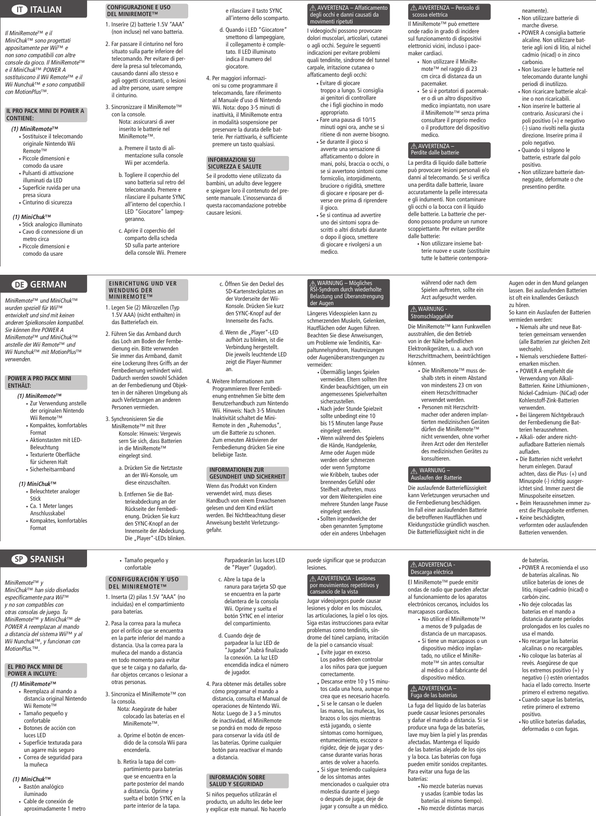 GERMANDEITALIANITSPANISHSPIl MiniRemote™ e il MiniChuk™ sono progettati appositamente per Wii™ e non sono compatibili con altre console da gioco. Il MiniRemote™ e il MiniChuk™ POWER A sostituiscono il Wii Remote™ e il Wii Nunchuk™ e sono compatibili con MotionPlus™. IL PRO PACK MINI DI POWER A   CONTIENE:(1) MiniRemote™ • Sostituisce il telecomando  originale Nintendo Wii Remote™• Piccole dimensioni e comodo da usare• Pulsanti di attivazione illuminati da LED• Superficie ruvida per una presa sicura• Cinturino di sicurezza  (1) MiniChuk™• Stick analogico illuminato• Cavo di connessione di un metro circa• Piccole dimensioni e comodo da usare CONFIGURAZIONE E USO  DEL MINIREMOTE™1. Inserire (2) batterie 1.5V “AAA” (non incluse) nel vano batteria. 2. Far passare il cinturino nel foro situato sulla parte inferiore del telecomando. Per evitare di per-dere la presa sul telecomando, causando danni allo stesso e agli oggetti circostanti, o lesioni ad altre persone, usare sempre il cinturino.3. Sincronizzare il MiniRemote™ con la console.      Nota: assicurarsi di aver        inserito le batterie nel       MiniRemote™. a. Premere il tasto di ali-mentazione sulla console Wii per accenderla.b. Togliere il coperchio del vano batteria sul retro del telecomando. Premere e rilasciare il pulsante SYNC all’interno del coperchio. I LED “Giocatore” lampeg-geranno.c. Aprire il coperchio del comparto della scheda SD sulla parte anteriore della console Wii. Premere e rilasciare il tasto SYNC all’interno dello scomparto.d. Quando i LED “Giocatore” smettono di lampeggiare, il collegamento è comple-tato. Il LED illuminato indica il numero del giocatore.4. Per maggiori informazi-oni su come programmare il telecomando, fare riferimento al Manuale d’uso di Nintendo Wii. Nota: dopo 3-5 minuti di inattività, il MiniRemote entra in modalità sospensione per preservare la durata delle bat-terie. Per riattivarlo, è sufficiente premere un tasto qualsiasi. INFORMAZIONI SU  SICUREZZA E SALUTESe il prodotto viene utilizzato da bambini, un adulto deve leggere e spiegare loro il contenuto del pre-sente manuale. L’inosservanza di questa raccomandazione potrebbe causare lesioni.                      AVVERTENZA – Affaticamento    degli occhi e danni causati da    movimenti ripetutiI videogiochi possono provocare dolori muscolari, articolari, cutanei o agli occhi. Seguire le seguenti indicazioni per evitare problemi quali tendinite, sindrome del tunnel carpale, irritazione cutanea o affaticamento degli occhi:• Evitare di giocare troppo a lungo. Si consiglia ai genitori di controllare che i figli giochino in modo appropriato.• Fare una pausa di 10/15 minuti ogni ora, anche se si ritiene di non averne bisogno.• Se durante il gioco si avverte una sensazione di affaticamento o dolore in mani, polsi, braccia o occhi, o se si avvertono sintomi come formicolio, intorpidimento, bruciore o rigidità, smettere di giocare e riposare per di-verse ore prima di riprendere il gioco.• Se si continua ad avvertire uno dei sintomi sopra de-scritti o altri disturbi durante o dopo il gioco, smettere di giocare e rivolgersi a un medico.       AVVERTENZA – Pericolo di     scossa elettrica Il MiniRemote™ può emettere onde radio in grado di incidere sul funzionamento di dispositivi elettronici vicini, incluso i pace-maker cardiaci.•  Non utilizzare il MiniRe-mote™ nel raggio di 23 cm circa di distanza da un pacemaker.•  Se si è portatori di pacemak-er o di un altro dispositivo medico impiantato, non usare il MiniRemote™ senza prima consultare il proprio medico o il produttore del dispositivo medico.              AVVERTENZA –   Perdite dalle batterieLa perdita di liquido dalle batterie può provocare lesioni personali e/o danni al telecomando. Se si verifica una perdita dalle batterie, lavare accuratamente la pelle interessata e gli indumenti. Non contaminare gli occhi o la bocca con il liquido delle batterie. La batterie che per-dono possono produrre un rumore scoppiettante. Per evitare perdite dalle batterie:• Non utilizzare insieme bat-terie nuove e usate (sostituire tutte le batterie contempora-neamente).• Non utilizzare batterie di marche diverse.• POWER A consiglia batterie alcaline. Non utilizzare bat-terie agli ioni di litio, al nichel cadmio (nicad) o in zinco carbonio.• Non lasciare le batterie nel telecomando durante lunghi periodi di inutilizzo.• Non ricaricare batterie alcal-ine o non ricaricabili.• Non inserire le batterie al contrario. Assicurarsi che i poli positivo (+) e negativo (-) siano rivolti nella giusta direzione. Inserire prima il polo negativo.• Quando si tolgono le   batterie, estrarle dal polo positivo.• Non utilizzare batterie dan-neggiate, deformate o che presentino perdite.MiniRemote™ und MiniChuk™ wurden speziell für Wii™ entwickelt und sind mit keinen anderen Spielkonsolen kompatibel. Sie können Ihre POWER A MiniRemote™ und MiniChuk™ anstelle der Wii Remote™ und Wii Nunchuk™ mit MotionPlus™ verwenden.  POWER A PRO PACK MINI    ENTHÄLT: (1) MiniRemote™  •  Zur Verwendung anstelle der originalen Nintendo Wii Remote™ •  Kompaktes, komfortables Format •  Aktionstasten mit LED-Beleuchtung •  Texturierte Oberfläche für sicheren Halt •  Sicherheitsarmband  (1) MiniChuk™ •  Beleuchteter analoger Stick •  Ca. 1 Meter langes Anschlusskabel •  Kompaktes, komfortables Format    EINRICHTUNG UND VER   WENDUNG DER    MINIREMOTE™1. Legen Sie (2) Mikrozellen (Typ 1.5V AAA) (nicht enthalten) in das Batteriefach ein. 2. Führen Sie das Armband durch das Loch am Boden der Fernbe-dienung ein. Bitte verwenden Sie immer das Armband, damit eine Lockerung Ihres Griffs an der Fernbedienung verhindert wird. Dadurch werden sowohl Schäden an der Fernbedienung und Objek-ten in der näheren Umgebung als auch Verletzungen an anderen Personen vermieden.3. Synchronisieren Sie die  MiniRemote™ mit Ihrer       Konsole: Hinweis: Vergewis      sern Sie sich, dass Batterien       in die MiniRemote™       eingelegt sind.a. Drücken Sie die Netztaste an der Wii-Konsole, um diese einzuschalten.b. Entfernen Sie die Bat-terieabdeckung an der Rückseite der Fernbedi-enung. Drücken Sie kurz den SYNC-Knopf an der Innenseite der Abdeckung. Die „Player“-LEDs blinken.c. Öffnen Sie den Deckel des SD-Kartensteckplatzes an der Vorderseite der Wii-Konsole. Drücken Sie kurz den SYNC-Knopf auf der Innenseite des Fachs.d. Wenn die „Player“-LED aufhört zu blinken, ist die Verbindung hergestellt. Die jeweils leuchtende LED zeigt die Player-Nummer an.4. Weitere Informationen zum Programmieren Ihrer Fernbedi-enung entnehmen Sie bitte dem Benutzerhandbuch zum Nintendo Wii. Hinweis: Nach 3-5 Minuten Inaktivität schaltet die Mini-Remote in den „Ruhemodus“, um die Batterie zu schonen. Zum erneuten Aktivieren der Fernbedienung drücken Sie eine beliebige Taste.  INFORMATIONEN ZUR   GESUNDHEIT UND SICHERHEITWenn das Produkt von Kindern verwendet wird, muss dieses Handbuch von einem Erwachsenen gelesen und dem Kind erklärt werden. Bei Nichtbeachtung dieser Anweisung besteht Verletzungs-gefahr.             WARNUNG – Mögliches    RSI-Syndrom durch wiederholte    Belastung und Überanstrengung    der AugenLängeres Videospielen kann zu schmerzenden Muskeln, Gelenken, Hautflächen oder Augen führen. Beachten Sie diese Anweisungen, um Probleme wie Tendinitis, Kar-paltunnelsyndrom, Hautreizungen oder Augenüberanstrengungen zu vermeiden: • Übermäßig langes Spielen vermeiden. Eltern sollten Ihre Kinder beaufsichtigen, um ein angemessenes Spielverhalten sicherzustellen. • Nach jeder Stunde Spielzeit sollte unbedingt eine 10 bis 15 Minuten lange Pause eingelegt werden. • Wenn während des Spielens die Hände, Handgelenke, Arme oder Augen müde werden oder schmerzen oder wenn Symptome wie Kribbeln, taubes oder brennendes Gefühl oder Steifheit auftreten, muss vor dem Weiterspielen eine mehrere Stunden lange Pause eingelegt werden. • Sollten irgendwelche der oben genannten Symptome oder ein anderes Unbehagen während oder nach dem Spielen auftreten, sollte ein Arzt aufgesucht werden.       WARNUNG -    StromschlaggefahrDie MiniRemote™ kann Funkwellen ausstrahlen, die den Betrieb von in der Nähe befindlichen Elektronikgeräten, u. a. auch von Herzschrittmachern, beeinträchtigen können. •  Die MiniRemote™ muss de-shalb stets in einem Abstand von mindestens 23 cm von einem Herzschrittmacher verwendet werden. •  Personen mit Herzschritt-macher oder anderen implan-tierten medizinischen Geräten dürfen die MiniRemote™ nicht verwenden, ohne vorher ihren Arzt oder den Hersteller des medizinischen Gerätes zu konsultieren.               WARNUNG –   Auslaufen der BatterieDie auslaufende Batterieflüssigkeit kann Verletzungen verursachen und die Fernbedienung beschädigen. Im Fall einer auslaufenden Batterie die betroffenen Hautflächen und Kleidungsstücke gründlich waschen. Die Batterieflüssigkeit nicht in die Augen oder in den Mund gelangen lassen. Bei auslaufenden Batterien ist oft ein knallendes Geräusch zu hören.So kann ein Auslaufen der Batterien vermieden werden: •  Niemals alte und neue Bat-terien gemeinsam verwenden (alle Batterien zur gleichen Zeit wechseln). •  Niemals verschiedene Batteri-emarken mischen. •  POWER A empfiehlt die Verwendung von Alkali-Batterien. Keine Lithiumionen-, Nickel-Cadmium- (NiCad) oder Kohlenstoff-Zink-Batterien verwenden. •  Bei längerem Nichtgebrauch der Fernbedienung die Bat-terien herausnehmen. •  Alkali- oder andere nicht-aufladbare Batterien niemals aufladen. •  Die Batterien nicht verkehrt herum einlegen. Darauf achten, dass die Plus- (+) und Minuspole (-) richtig ausger-ichtet sind. Immer zuerst die Minuspolseite einsetzen. •  Beim Herausnehmen immer zu-erst die Pluspolseite entfernen. •  Keine beschädigten, verformten oder auslaufenden Batterien verwenden.MiniRemote™ y MiniChuk™ han sido diseñados específicamente para Wii™ y no son compatibles con otras consolas de juego. Tu MiniRemote™ y MiniChuk™ de POWER A reemplazan al mando a distancia del sistema Wii™ y al Wii Nunchuk™, y funcionan con MotionPlus.™.  EL PRO PACK MINI DE  POWER A INCLUYE:(1) MiniRemote™  •   Reemplaza al mando a distancia original Nintendo Wii Remote™ •   Tamaño pequeño y confortable •   Botones de acción con luces LED •   Superficie texturada para un agarre más seguro •   Correa de seguridad para la muñeca  (1) MiniChuk™ •   Bastón analógico iluminado •   Cable de conexión de aproximadamente 1 metro •   Tamaño pequeño y confortable    CONFIGURACIÓN Y USO   DEL MINIREMOTE™1. Inserta (2) pilas 1.5V “AAA” (no incluidas) en el compartimiento para baterías. 2. Pasa la correa para la muñeca por el orificio que se encuentra en la parte inferior del mando a distancia. Usa la correa para la muñeca del mando a distancia en todo momento para evitar que se te caiga y no dañarlo, da-ñar objetos cercanos o lesionar a otras personas.3. Sincroniza el MiniRemote™ con la consola.     Nota: Asegúrate de haber          colocado las baterías en el          MiniRemote™.a. Oprime el botón de encen-dido de la consola Wii para encenderla.b. Retira la tapa del com-partimiento para baterías que se encuentra en la parte posterior del mando a distancia. Oprime y suelta el botón SYNC en la parte interior de la tapa. Parpadearán las luces LED de “Player” (Jugador).c. Abre la tapa de la ranura para tarjeta SD que se encuentra en la parte delantera de la consola Wii. Oprime y suelta el botón SYNC en el interior del compartimiento.d. Cuando deje de parpadear la luz LED de “Jugador”,habrá finalizado la conexión. La luz LED encendida indica el número de jugador.4. Para obtener más detalles sobre cómo programar el mando a distancia, consulta el Manual de operaciones de Nintendo Wii. Nota: Luego de 3 a 5 minutos de inactividad, el MiniRemote se pondrá en modo de reposo para conservar la vida útil de las baterías. Oprime cualquier botón para reactivar el mando a distancia.  INFORMACIÓN SOBRE    SALUD Y SEGURIDADSi niños pequeños utilizarán el producto, un adulto les debe leer y explicar este manual. No hacerlo puede significar que se produzcan lesiones.              ADVERTENCIA - Lesiones   por movimientos repetitivos y    cansancio de la vistaJugar videojuegos puede causar lesiones y dolor en los músculos, las articulaciones, la piel o los ojos. Siga estas instrucciones para evitar problemas como tendinitis, sín-drome del túnel carpiano, irritación de la piel o cansancio visual: •  Evite jugar en exceso.    Los padres deben controlar a los niños para que jueguen correctamente. •  Descanse entre 10 y 15 minu-tos cada una hora, aunque no crea que es necesario hacerlo. •  Si se le cansan o le duelen las manos, las muñecas, los brazos o los ojos mientras está jugando, o siente síntomas como hormigueo, entumecimiento, escozor o rigidez, deje de jugar y des-canse durante varias horas antes de volver a hacerlo. •  Si sigue teniendo cualquiera de los síntomas antes mencionados o cualquier otra molestia durante el juego o después de jugar, deje de jugar y consulte a un médico.       ADVERTENCIA -    Descarga eléctricaEl MiniRemote™ puede emitir ondas de radio que pueden afectar al funcionamiento de los aparatos electrónicos cercanos, incluidos los marcapasos cardíacos. •  No utilice el MiniRemote™ a menos de 9 pulgadas de distancia de un marcapasos. •  Si tiene un marcapasos o un dispositivo médico implan-tado, no utilice el MiniRe-mote™ sin antes consultar al médico o al fabricante del dispositivo médico.              ADVERTENCIA –   Fuga de las bateríasLa fuga del líquido de las baterías puede causar lesiones personales y dañar el mando a distancia. Si se produce una fuga de las baterías, lave muy bien la piel y las prendas afectadas. Mantenga el líquidode las baterías alejado de los ojos y la boca. Las baterías con fuga pueden emitir sonidos crepitantes.Para evitar una fuga de las baterías: • No mezcle baterías nuevas y usadas (cambie todas las baterías al mismo tiempo). • No mezcle distintas marcas de baterías. • POWER A recomienda el uso de baterías alcalinas. No utilice baterías de iones de litio, níquel-cadmio (nicad) o carbón-zinc. • No deje colocadas las baterías en el mando a distancia durante períodos prolongados en los cuales no usa el mando. • No recargue las baterías alcalinas o no recargables. • No coloque las baterías al revés. Asegúrese de que los extremos positivo (+) y negativo (-) estén orientados hacia el lado correcto. Inserte primero el extremo negativo. • Cuando saque las baterías, retire primero el extremo positivo. • No utilice baterías dañadas, deformadas o con fugas.