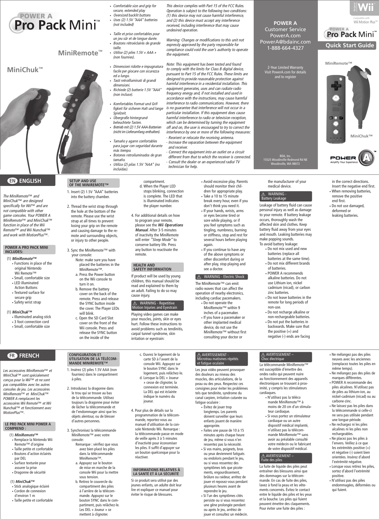  •  Comfortable size and grip for secure, extended play •   Oversized backlit buttons •   Uses (2) 1.5V “AAA” batteries (not included) •   Taille et prise confortables pour un jeu sûr et de longue durée. •   Boutons rétroéclairés de grande taille. •   Utilise (2) piles 1.5V « AAA » (non fournies). •   Dimensioni ridotte e impugnatura facile per giocare con sicurezza ed a lungo. •   Tasti retroilluminati di grandi dimensioni. •   Richiede (2) batterie 1.5V “AAA” (non incluse). •   Komfortables Format und Grif-figkeit für sicheren Halt und lange Spielzeit. •   Übergroße hintergrund-beleuchtete Tasten. •   Betrieb mit (2) 1.5V AAA-Batterien (nicht im Lieferumfang enthalten). •   Tamaño y agarre confortables para jugar con seguridad durante más tiempo. •   Botones retroiluminados de gran tamaño. •   Utiliza (2) pilas 1.5V “AAA” (no incluidas).2-Year Limited WarrantyVisit PowerA.com for details and to registerQuick Start Guide for/pourWii Motion PlusPOWER A Customer ServicePowerA.comPowerA@bdainc.com1-888-664-4327BDA, Inc.15525 Woodinville-Redmond Rd NEWoodinville, WA 98072MiniChuk™ MiniRemote™MiniChuk™ MiniRemote™ POWER APro Pack   Mini  POWER APro Pack   Mini  The MiniRemote™ and MiniChuk™ are designed specifically for Wii™ and are not compatible with other game consoles. Your POWER A MiniRemote™ and MiniChuk™ function in place of the Wii Remote™ and Wii Nunchuk™ and work with MotionPlus™.  POWER A PRO PACK MINI    INCLUDES: (1) MiniRemote™  • Functions in place of the original Nintendo     Wii Remote™ • Small, comfortable size • LED illuminated     Action Buttons • Textured surface for     secure grip • Safety wrist strap  (1) MiniChuk™ • Illuminated analog stick • 3 foot connection cord • Small, comfortable size    SETUP AND USE   OF THE MINIREMOTE™1. Insert (2) 1.5V “AAA” batteries into the battery chamber.2. Thread the wrist strap through the hole at the bottom of the remote. Please use the wrist strap at all times to prevent losing your grip on the remote and causing damage to the re-mote and surrounding objects, or injury to other people.3. Sync the MiniRemote™ with your console:Note: make sure you have placed the batteries in the MiniRemote™.a. Press the Power button on the Wii console to turn it on.b. Remove the battery cover on the back of the remote. Press and release the SYNC button inside the cover. The Player LEDs will blink.c. Open the SD Card Slot cover on the front of the Wii console. Press and release the SYNC button on the inside of the compartment.d. When the Player LED stops blinking, connection is complete. The LED that is illuminated indicates the player number.4. For additional details on how to program your remote, please see the Wii Operations Manual. After 3-5 minutes of inactivity the MiniRemote will enter “Sleep Mode” to conserve battery life. Press any button to reactivate the remote.  HEALTH AND   SAFETY INFORMATIONIf product will be used by young children, this manual should be read and explained to them by an adult. Failing to do so may cause injury.                WARNING - Repetitive  Motion Injuries and EyestrainPlaying video games can make your muscles, joints, skin or eyes hurt. Follow these instructions to avoid problems such as tendinitis, carpal tunnel syndrome, skin irritation or eyestrain:• Avoid excessive play. Parents should monitor their chil-dren for appropriate play.• Take a 10 to 15 minute break every hour, even if you don’t think you need it.• If your hands, wrists, arms or eyes become tired or sore while playing, or if you feel symptoms such as tingling, numbness, burning or stiffness, stop and rest for several hours before playing again.• If you continue to have any of the above symptoms or other discomfort during or after play, stop playing and see a doctor.         WARNING - Electric ShockThe MiniRemote™ can emit radio waves that can affect the operation of nearby electronics, including cardiac pacemakers.• Do not operate the   MiniRemote™ within 9 inches of a pacemaker.• If you have a pacemaker or other implanted medical device, do not use the MiniRemote™ without first consulting your doctor or the manufacturer of your medical device.                WARNING -   Battery LeakageLeakage of battery fluid can cause personal injury as well as damage to your remote. If battery leakage occurs, thoroughly wash the affected skin and clothes. Keep battery fluid away from your eyes and mouth. Leaking batteries may make popping sounds.To avoid battery leakage:• Do not mix used and new batteries (replace all   batteries at the same time).• Do not mix different brands of batteries.• POWER A recommends alkaline batteries. Do not use Lithium ion, nickel cadmium (nicad), or carbon zinc batteries.• Do not leave batteries in the remote for long periods of non-use.• Do not recharge alkaline or non-rechargeable batteries.• Do not put the batteries in backwards. Make sure that the positive (+) and   negative (-) ends are facing ENGLISHENin the correct directions. Insert the negative end first.• When removing batteries, remove the positive   end first.• Do not use damaged,   deformed or   leaking batteries.FRENCHFR™ ™ Compatible withThis device complies with Part 15 of the FCC Rules. Operation is subject to the following two conditions: (1) this device may not cause harmful interference, and (2) this device must accept any interference received, including interference that may cause undesired operation.Warning: Changes or modifications to this unit not expressly approved by the party responsible for compliance could void the user’s authority to operate the equipment.Note: This equipment has been tested and found to comply with the limits for Class B digital device, pursuant to Part 15 of the FCC Rules. These limits are designed to provide reasonable protection against harmful interference in a residential installation. This equipment generates, uses and can radiate radio frequency energy and, if not installed and used in accordance with the instructions, may cause harmful interference to radio communications. However, there is no guarantee that interference will not occur in a particular installation. If this equipment does cause harmful interference to radio or television reception, which can be determined by turning the equipment off and on, the user is encouraged to try to correct the interference by one or more of the following measures:- Reorient or relocate the receiving antenna.- Increase the separation between the equipment   and receiver.- Connect the equipment into an outlet on a circuit     different from that to which the receiver is connected.- Consult the dealer or an experienced radio/ TV    technician for help.™ Les accessoires MiniRemote™ et MiniChuk™ sont spécialement conçus pour la Wii™ et ne sont pas compatibles avec les autres consoles de jeu. Les accessoires MiniRemote™ et  MiniChuk™ POWER A remplacent les accessoires Wii Remote™ et Wii Nunchuk™ et fonctionnent avec MotionPlus™.  LE PRO PACK MINI POWER A    COMPREND :(1) MiniRemote™  • Remplace la Nintendo Wii Remote™ d’origine    • Taille petite et confortable   • Boutons d’action éclairés par DEL   • Surface texturée pour assurer la prise   • Dragonne de sécurité  (1) MiniChuk™   • Stick analogique éclairé   • Cordon de connexion d’environ 1 m   • Taille petite et confortable   CONFIGURATION ET   UTILISATION DE LA TÉLÉCOM-   MANDE MINIREMOTE™1. Insérez (2) piles 1.5V AAA (non fournies) dans le compartiment à piles. 2. Introduisez la dragonne dans le trou qui se trouve au bas de la télécommande. Utilisez toujours la dragonne pour éviter de lâcher la télécommande et de l’endommager ainsi que les objets alentour, ou de blesser d’autres personnes.3. Synchronisez la télécommande MiniRemote™ avec votre console:Remarque : vérifiez que vous avez bien placé les piles dans la télécommande MiniRemote™.a. Appuyez sur le bouton de mise en marche de la console Wii pour la mettre sous tension.b. Retirez le couvercle du compartiment des piles à l’arrière de la télécom-mande. Appuyez sur le bouton SYNC dans le com-partiment, puis relâchez-le. Les DEL « Joueur » se mettent à clignoter.c. Ouvrez le logement de la carte SD à l’avant de la console Wii. Appuyez sur le bouton SYNC dans le logement, puis relâchez-le.d. Lorsque la DEL « Joueur » cesse de clignoter, la connexion est terminée. La DEL qui est éclairée indique le numéro du joueur.4. Pour plus de détails sur la programmation de la télécom-mande, reportez-vous au manuel d’utilisation de la con-sole Nintendo Wii. Remarque : la télécommande passe en mode de veille après 3 à 5 minutes d’inactivité pour économiser les piles. Il suffit d’appuyer sur un bouton quelconque pour la réactiver.  INFORMATIONS RELATIVES À    LA SANTÉ ET À LA SÉCURITÉSi ce produit sera utilisé par des jeunes enfants, un adulte doit leur lire et expliquer ce manuel pour éviter le risque de blessures.              AVERTISSEMENT -   Microtrau matismes répétés    et fatigue oculaire Les jeux vidéo peuvent provoquer des douleurs au niveau des muscles, des articulations, de la peau ou des yeux. Respectez ces consignes pour éviter les problèmes tels que tendinite, syndrome du canal carpien, irritation cutanée ou fatigue oculaire :•  Évitez de jouer trop longtemps. Les parents doivent surveiller que leurs enfants jouent de manière appropriée.•  Faites une pause de 10 à 15 minutes après chaque heure de jeu, même si vous n’en ressentez pas la nécessité.• Si vos mains, poignets, bras ou yeux deviennent fatigués ou endoloris pendant le jeu, ou si vous ressentez des symptômes tels que picote-ments, engourdissement, brûlure ou raideur, arrêtez de jouer et reposez-vous pendant plusieurs heures avant de reprendre le jeu.• Si l’un des symptômes cités persiste ou si vous ressentez une gêne prolongée pendant ou après le jeu, arrêtez de jouer et consultez un médecin.       AVERTISSEMENT –   Choc électrique La télécommande MiniRemote™est susceptible d’émettre des ondes radio qui peuvent nuire au fonctionnement des appareils électroniques se trouvant à prox-imité, y compris les stimulateurs cardiaques.• N’utilisez pas la téléco  mande MiniRemote™ à moins de 20 cm d’un stimula-teur cardiaque.• Si vous portez un stimulateur cardiaque ou un autre dispositif médical implanté, n’utilisez pas la télécom-mande MiniRemote™ sans avoir au préalable consulté votre médecin ou le fabricant de votre dispositif médical.              AVERTISSEMENT –   Fuite des pilesLa fuite de liquide des piles peut entraîner des blessures ainsi que des dommages sur la télécom-mande. En cas de fuite des piles, lavez à fond la peau et les vête-ments concernés. Évitez le contact entre le liquide des piles et les yeux et la bouche. Les piles qui fuient peuvent émettre des claquements. Pour éviter une fuite des piles :• Ne mélangez pas des piles neuves avec les anciennes (remplacez toutes les piles en même temps).• Ne mélangez pas des piles de marques différentes.• POWER A recommande des piles alcalines. N’utilisez pas de piles au lithium-ion, au nickel-cadmium (nicad) ou au carbone-zinc.• Ne laissez pas les piles dans la télécommande si celle-ci ne sera pas utilisée pendant une longue période.• Ne rechargez ni les piles alcalines ni les piles non rechargeables.• Ne placez pas les piles à l’envers. Veillez à ce que les extrémités positive (+) et négative (-) soient bien orientées. Insérez d’abord l’extrémité négative.• Lorsque vous retirez les piles, sortez d’abord l’extrémité positive.• N’utilisez pas des piles endommagées, déformées ou qui fuient.