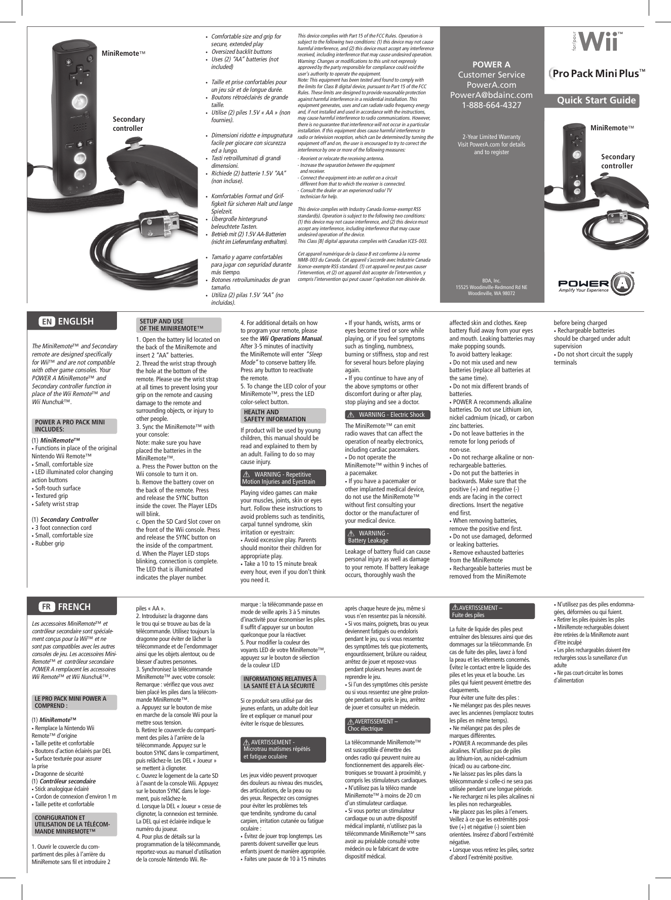  •  Comfortable size and grip for secure, extended play •   Oversized backlit buttons •   Uses (2) “AA” batteries (not included) •   Taille et prise confortables pour un jeu sûr et de longue durée. •   Boutons rétroéclairés de grande taille. •   Utilise (2) piles 1.5V « AA » (non fournies). •   Dimensioni ridotte e impugnatura facile per giocare con sicurezza ed a lungo. •   Tasti retroilluminati di grandi dimensioni. •   Richiede (2) batterie 1.5V “AA” (non incluse). •   Komfortables Format und Grif-figkeit für sicheren Halt und lange Spielzeit. •   Übergroße hintergrund-beleuchtete Tasten. •   Betrieb mit (2) 1.5V AA-Batterien (nicht im Lieferumfang enthalten). •   Tamaño y agarre confortables para jugar con seguridad durante más tiempo. •   Botones retroiluminados de gran tamaño. •   Utiliza (2) pilas 1.5V “AA” (no incluidas).2-Year Limited WarrantyVisit PowerA.com for details and to registerQuick Start Guide POWER A Customer ServicePowerA.comPowerA@bdainc.com1-888-664-4327BDA, Inc.15525 Woodinville-Redmond Rd NEWoodinville, WA 98072 The MiniRemote™ and Secondary remote are designed specifically for Wii™ and are not compatible with other game consoles. Your POWER A MiniRemote™ and Secondary controller function in place of the Wii Remote™ and Wii Nunchuk™.  POWER A PRO PACK MINI    INCLUDES: (1)  MiniRemote™ • Functions in place of the original Nintendo Wii Remote™• Small, comfortable size• LED illuminated color changing action buttons• Soft-touch surface•  Textured grip • Safety wrist strap  (1)  Secondary Controller• 3 foot connection cord• Small, comfortable size• Rubber grip    SETUP AND USE   OF THE MINIREMOTE™1. Open the battery lid located on the back of the MiniRemote and insert 2 “AA” batteries.2. Thread the wrist strap through the hole at the bottom of the remote. Please use the wrist strap at all times to prevent losing your grip on the remote and causing damage to the remote and surrounding objects, or injury to other people.3. Sync the MiniRemote™ with your console:Note: make sure you have placed the batteries in the MiniRemote™.a. Press the Power button on the Wii console to turn it on.b. Remove the battery cover on the back of the remote. Press and release the SYNC button inside the cover. The Player LEDs will blink.c. Open the SD Card Slot cover on the front of the Wii console. Press and release the SYNC button on the inside of the compartment.d. When the Player LED stops blinking, connection is complete. The LED that is illuminated indicates the player number.4. For additional details on how to program your remote, please see the Wii Operations Manual. After 3-5 minutes of inactivity the MiniRemote will enter “Sleep Mode” to conserve battery life. Press any button to reactivate the remote.5. To change the LED color of your MiniRemote™, press the LED color-select button.  HEALTH AND   SAFETY INFORMATIONIf product will be used by young children, this manual should be read and explained to them by an adult. Failing to do so may cause injury.                WARNING - Repetitive  Motion Injuries and EyestrainPlaying video games can make your muscles, joints, skin or eyes hurt. Follow these instructions to avoid problems such as tendinitis, carpal tunnel syndrome, skin irritation or eyestrain:• Avoid excessive play. Parents should monitor their children for appropriate play.• Take a 10 to 15 minute break every hour, even if you don’t think you need it.• If your hands, wrists, arms or eyes become tired or sore while playing, or if you feel symptoms such as tingling, numbness, burning or stiffness, stop and rest for several hours before playing again.• If you continue to have any of the above symptoms or other discomfort during or after play, stop playing and see a doctor.         WARNING - Electric ShockThe MiniRemote™ can emit radio waves that can affect the operation of nearby electronics, including cardiac pacemakers.• Do not operate the MiniRemote™ within 9 inches of a pacemaker.• If you have a pacemaker or other implanted medical device, do not use the MiniRemote™ without first consulting your doctor or the manufacturer of your medical device.                WARNING -   Battery LeakageLeakage of battery fluid can cause personal injury as well as damage to your remote. If battery leakage occurs, thoroughly wash the affected skin and clothes. Keep battery fluid away from your eyes and mouth. Leaking batteries may make popping sounds.To avoid battery leakage:• Do not mix used and new batteries (replace all batteries at the same time).• Do not mix different brands of batteries.• POWER A recommends alkaline batteries. Do not use Lithium ion, nickel cadmium (nicad), or carbon zinc batteries.• Do not leave batteries in the remote for long periods of non-use.• Do not recharge alkaline or non-rechargeable batteries.• Do not put the batteries in backwards. Make sure that the positive (+) and negative (-) ends are facing in the correct directions. Insert the negative end first.• When removing batteries, remove the positive end first.• Do not use damaged, deformed or leaking batteries.• Remove exhausted batteries from the MiniRemote• Rechargeable batteries must be removed from the MiniRemote ENGLISHENbefore being charged• Rechargeable batteries should be charged under adult supervision• Do not short circuit the supply terminalsFRENCHFRThis device complies with Part 15 of the FCC Rules. Operation is subject to the following two conditions: (1) this device may not cause harmful interference, and (2) this device must accept any interference received, including interference that may cause undesired operation.Warning: Changes or modifications to this unit not expressly approved by the party responsible for compliance could void the user’s authority to operate the equipment.Note: This equipment has been tested and found to comply with the limits for Class B digital device, pursuant to Part 15 of the FCC Rules. These limits are designed to provide reasonable protection against harmful interference in a residential installation. This equipment generates, uses and can radiate radio frequency energy and, if not installed and used in accordance with the instructions, may cause harmful interference to radio communications. However, there is no guarantee that interference will not occur in a particular installation. If this equipment does cause harmful interference to radio or television reception, which can be determined by turning the equipment off and on, the user is encouraged to try to correct the interference by one or more of the following measures:- Reorient or relocate the receiving antenna.- Increase the separation between the equipment   and receiver.- Connect the equipment into an outlet on a circuit     different from that to which the receiver is connected.- Consult the dealer or an experienced radio/ TV    technician for help.This device complies with Industry Canada license-exempt RSS standard(s). Operation is subject to the following two conditions: (1) this device may not cause interference, and (2) this device must accept any interference, including interference that may cause undesired operation of the device.This Class [B] digital apparatus complies with Canadian ICES-003.Cet appareil numérique de la classe B est conforme à la normeNMB-003 du Canada. Cet appareil s’accorde avec Industrie Canada licence-exempte RSS standard. (1) cet appareil ne peut pas causer l’intervention, et (2) cet appareil doit accepter de l’intervention, y compris l’intervention qui peut causer l’opération non désirée de.MiniRemote™MiniRemote™Secondary controllerSecondarycontrollerPro Pack Mini Plus™Les accessoires MiniRemote™ et contrôleur secondaire sont spéciale-ment conçus pour la Wii™ et ne sont pas compatibles avec les autres consoles de jeu. Les accessoires Mini-Remote™ et  contrôleur secondaire POWER A remplacent les accessoires Wii Remote™ et Wii Nunchuk™.  LE PRO PACK MINI POWER A    COMPREND :(1) MiniRemote™ • Remplace la Nintendo Wii Remote™ d’origine • Taille petite et confortable• Boutons d’action éclairés par DEL• Surface texturée pour assurer la prise• Dragonne de sécurité (1) Contrôleur secondaire• Stick analogique éclairé• Cordon de connexion d’environ 1 m• Taille petite et confortable  CONFIGURATION ET   UTILISATION DE LA TÉLÉCOM-   MANDE MINIREMOTE™1. Ouvrir le couvercle du com-partiment des piles à l’arrière du MiniRemote sans fil et introduire 2 piles « AA ». 2. Introduisez la dragonne dans le trou qui se trouve au bas de la télécommande. Utilisez toujours la dragonne pour éviter de lâcher la télécommande et de l’endommager ainsi que les objets alentour, ou de blesser d’autres personnes.3. Synchronisez la télécommande MiniRemote™ avec votre console:Remarque : vérifiez que vous avez bien placé les piles dans la télécom-mande MiniRemote™.a. Appuyez sur le bouton de mise en marche de la console Wii pour la mettre sous tension.b. Retirez le couvercle du comparti-ment des piles à l’arrière de la télécommande. Appuyez sur le bouton SYNC dans le compartiment, puis relâchez-le. Les DEL « Joueur » se mettent à clignoter.c. Ouvrez le logement de la carte SD à l’avant de la console Wii. Appuyez sur le bouton SYNC dans le loge-ment, puis relâchez-le.d. Lorsque la DEL « Joueur » cesse de clignoter, la connexion est terminée. La DEL qui est éclairée indique le numéro du joueur.4. Pour plus de détails sur la programmation de la télécommande, reportez-vous au manuel d’utilisation de la console Nintendo Wii. Re-marque : la télécommande passe en mode de veille après 3 à 5 minutes d’inactivité pour économiser les piles. Il suffit d’appuyer sur un bouton quelconque pour la réactiver.5. Pour modifier la couleur des voyants LED de votre MiniRemote™, appuyez sur le bouton de sélection de la couleur LED  INFORMATIONS RELATIVES À    LA SANTÉ ET À LA SÉCURITÉSi ce produit sera utilisé par des jeunes enfants, un adulte doit leur lire et expliquer ce manuel pour éviter le risque de blessures.        AVERTISSEMENT -   Microtrau matismes répétés    et fatigue oculaireLes jeux vidéo peuvent provoquer des douleurs au niveau des muscles, des articulations, de la peau ou des yeux. Respectez ces consignes pour éviter les problèmes tels que tendinite, syndrome du canal carpien, irritation cutanée ou fatigue oculaire :•  Évitez de jouer trop longtemps. Les parents doivent surveiller que leurs enfants jouent de manière appropriée.•  Faites une pause de 10 à 15 minutes après chaque heure de jeu, même si vous n’en ressentez pas la nécessité.• Si vos mains, poignets, bras ou yeux deviennent fatigués ou endoloris pendant le jeu, ou si vous ressentez des symptômes tels que picotements, engourdissement, brûlure ou raideur, arrêtez de jouer et reposez-vous pendant plusieurs heures avant de reprendre le jeu.• Si l’un des symptômes cités persiste ou si vous ressentez une gêne prolon-gée pendant ou après le jeu, arrêtez de jouer et consultez un médecin.       AVERTISSEMENT –   Choc électrique La télécommande MiniRemote™est susceptible d’émettre des ondes radio qui peuvent nuire au fonctionnement des appareils élec-troniques se trouvant à proximité, y compris les stimulateurs cardiaques.• N’utilisez pas la téléco mande MiniRemote™ à moins de 20 cm d’un stimulateur cardiaque.• Si vous portez un stimulateur cardiaque ou un autre dispositif médical implanté, n’utilisez pas la télécommande MiniRemote™ sans avoir au préalable consulté votre médecin ou le fabricant de votre dispositif médical.              AVERTISSEMENT –   Fuite des pilesLa fuite de liquide des piles peut entraîner des blessures ainsi que des dommages sur la télécommande. En cas de fuite des piles, lavez à fond la peau et les vêtements concernés. Évitez le contact entre le liquide des piles et les yeux et la bouche. Les piles qui fuient peuvent émettre des claquements. Pour éviter une fuite des piles :• Ne mélangez pas des piles neuves avec les anciennes (remplacez toutes les piles en même temps).• Ne mélangez pas des piles de marques différentes.• POWER A recommande des piles alcalines. N’utilisez pas de piles au lithium-ion, au nickel-cadmium (nicad) ou au carbone-zinc.• Ne laissez pas les piles dans la télécommande si celle-ci ne sera pas utilisée pendant une longue période.• Ne rechargez ni les piles alcalines ni les piles non rechargeables.• Ne placez pas les piles à l’envers. Veillez à ce que les extrémités posi-tive (+) et négative (-) soient bien orientées. Insérez d’abord l’extrémité négative.• Lorsque vous retirez les piles, sortez d’abord l’extrémité positive.• N’utilisez pas des piles endomma-gées, déformées ou qui fuient.• Retirer les piles épuisées les piles• MiniRemote rechargeables doivent être retirées de la MiniRemote avant d’être inculpé• Les piles rechargeables doivent être rechargées sous la surveillance d’un adulte• Ne pas court-circuiter les bornes d’alimentation