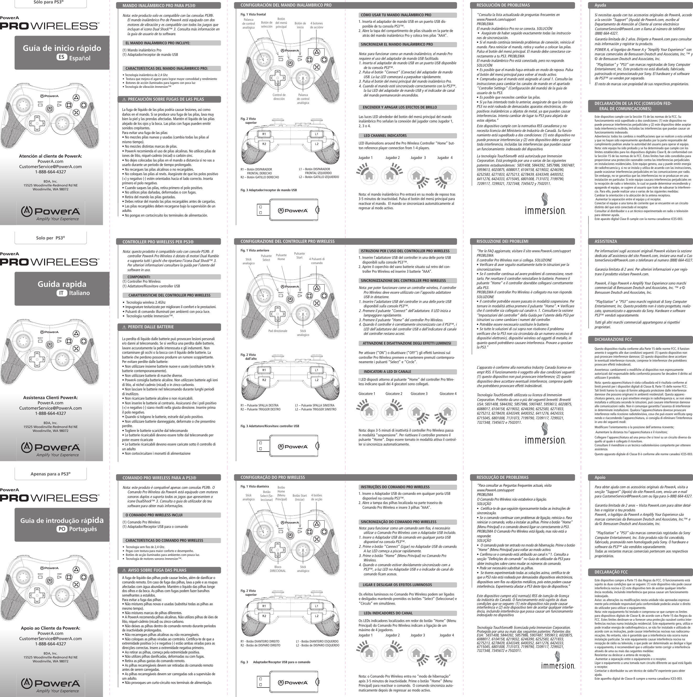 STARTSELECTSTARTSELECTSTARTSELECTSTARTSELECTSTARTSELECTSTARTSELECTBotón de inicioBotão Start (Iniciar)Pulsante Start Control de direcciónBloco DIRECIONALPad direzionaleEste dispositivo cumple con la normativa RSS canadiense y no necesita licencia del Ministerio de Industria de Canadá. Su funcio-namiento está supeditado a dos condiciones: (1) este dispositivo no puede provocar interferencias y (2) este dispositivo debe aceptar toda interferencia, incluidas las interferencias que puedan causar un funcionamiento  indeseado del dispositivo.La tecnología TouchSense® está autorizada por Immersion Corporation. Está protegida por una o varias de las siguientes patentes estadounidenses:  5831408, 5844392, 5857986, 5907487, 5959613, 6020875, 6088017, 6104158, 6219032, 6246390, 6252583, 6271833, 6275213, 6278439, 6343349, 6400352, 6411276, 6424333, 6715045, 6801008, 7131073, 7199790, 7209117, 7299321, 7327348, 7345672 y 7502011.Este dispositivo cumpre a(s) norma(s) RSS de isenção de licença da indústria do Canadá. O funcionamento está sujeito às duas condições que se seguem: (1) este dispositivo não pode causar interferência e (2) este dispositivo tem de aceitar qualquer interfer-ência, incluindo interferência que possa causar um funcionamento indesejado no dispositivo.Tecnologia TouchSense® licenciada pela Immersion Corporation. Protegido por uma ou mais das seguintes patentes: Patentes dos EUA:  5831408, 5844392, 5857986, 5907487, 5959613, 6020875, 6088017, 6104158, 6219032, 6246390, 6252583, 6271833, 6275213, 6278439, 6343349, 6400352, 6411276, 6424333, 6715045, 6801008, 7131073, 7199790, 7209117, 7299321, 7327348, 7345672 e 7502011.L’apparato è conforme alla normativa Industry Canada license-ex-empt RSS. Il funzionamento è soggetto alle due condizioni seguenti: (1) questo dispositivo non può provocare interferenze; (2) questo dispositivo deve accettare eventuali interferenze, comprese quelle che potrebbero provocare effetti indesiderati.Tecnologia TouchSense® utilizzata su licenza di Immersion Corporation. Protetto da uno o più dei seguenti brevetti: Brevetti USA: 5831408, 5844392, 5857986, 5907487, 5959613, 6020875, 6088017, 6104158, 6219032, 6246390, 6252583, 6271833, 6275213, 6278439, 6343349, 6400352, 6411276, 6424333, 6715045, 6801008, 7131073, 7199790, 7209117, 7299321, 7327348, 7345672 e 7502011.Os LEDs indicadores localizados em redor do botão “Home” (Menu Principal) do Comando Pro Wireless indicam a ligação de um máximo de 4 jogadores.Nota: o Comando Pro Wireless entra no “modo de hibernação” após 3-5 minutos de inactividade. Prime o botão “Home” (Menu Principal) para reactivar o comando.  O comando sincroniza auto-maticamente depois de regressar ao modo activo.PowerAPowerAPowerAGuía de inicio rápidoGuia de introdução rápidaEspañolPortuguêsESPOGuida rapidaItalianoITSólo para PS3®Apenas para a PS3®Solo per  PS3®PowerAPowerAPowerANota: este producto solo es compatible con las consolas PS3®. El mando inalámbrico Pro de PowerA está equipado con dos motores de vibración y es compatible con todos los juegos que incluyan el icono Dual Shock™ 3. Consulta más información en la guía de usuario de tu software.     EL MANDO INALÁMBRICO PRO INCLUYE:(1) Mando inalámbrico Pro (1) Adaptador/receptor de mando USB   CARACTERÍSTICAS DEL MANDO INALÁMBRICO PRO:• Tecnología inalámbrica de 2,4 Ghz•  Textura que mejora el agarre para lograr mayor comodidad y rendimiento•  Botones de acción iluminados para lugares con poca luz • Tecnología de vibración Immersion™  Nota: este produto é compatível apenas com consolas PS3®. O Comando Pro Wireless da PowerA está equipado com motores sonoros duplos e suporta todos os jogos que apresentem o ícone DualShock™ 3. Consulta o guia do utilizador do teu software para obter mais informações.     O COMANDO PRO WIRELESS INCLUI(1) Comando Pro Wireless (1) Adaptador/Receptor USB para o comando   CARACTERÍSTICAS DO COMANDO PRO WIRELESS•  Tecnologia sem fios de 2,4 Ghz.•  Pegas com textura para maior conforto e desempenho.•  Botões de acção iluminados para ambientes com pouca luz. •  Tecnologia de motores sonoros Immersion™.  Nota: questo prodotto è compatibile solo con console PS3®. Il controller PowerA Pro Wireless è dotato di motori Dual Rumble e supporta tutti i giochi che riportano l’icona Dual Shock™ 3. Per ulteriori informazioni consultare la guida per l’utente del software in uso.         COMPONENTI:(1) Controller Pro Wireless (1) Adattatore/Ricevitore controller USB      CARATTERISTICHE DEL CONTROLLER PRO WIRELESS•  Tecnologia wireless 2.4Ghz• Impugnature testurizzate per migliorare il comfort e le prestazioni.• Pulsanti di comando illuminati per ambienti con poca luce. •  Tecnologia rumble Immersion™.  Este dispositivo cumple con la Sección 15 de las normas de la FCC. Su funcionamiento está supeditado a dos condiciones: (1) este dispositivo no puede provocar interferencias perjudiciales y (2) este dispositivo debe aceptar toda interferencia recibida, incluidas las interferencias que puedan causar un funcionamiento indeseado.Advertencia: todos los cambios o modificaciones que se realicen a esta unidad y que no hayan sido expresamente aprobados por la parte responsable del cumplimiento podrían anular la autoridad del usuario para operar el equipo.Nota: este equipo ha sido probado y se ha determinado que cumple con los límites establecidos para los dispositivos digitales Clase B, de conformidad con la Sección 15 de las normas de la FCC. Estos límites han sido concebidos para proporcionar una protección razonable contra las interferencias perjudiciales en instalaciones residenciales. Este equipo genera, usa y puede emitir energía de radiofrecuencia y, si no se instala y utiliza de acuerdo con las instrucciones, puede ocasionar interferencias perjudiciales en las comunicaciones por radio. Sin embargo, no se garantiza que las interferencias no se produzcan en una instalación en particular. Si este equipo causara interferencias perjudiciales en la recepción de radio o televisión, lo cual se puede determinar encendiendo y apagando el equipo, se sugiere al usuario que trate de subsanar la interferen-cia. Para ello, puede realizar una o varias de las siguientes medidas: Cambiar la orientación o la ubicación de la antena receptora. Aumentar la separación entre el equipo y el receptor.Conectar el equipo a una toma de corriente que se encuentre en un circuito distinto del que está conectado el receptor.Consultar al distribuidor o a un técnico experimentado en radio o televisión para obtener ayuda.Este aparato digital Clase B cumple con la norma canadiense ICES-003.Este dispositivo cumpre a Parte 15 das Regras da FCC. O funcionamento está sujeito às duas condições que se seguem: (1) este dispositivo não pode causar interferência nociva e (2) este dispositivo tem de aceitar qualquer interfer-ência recebida, incluindo interferência que possa causar um funcionamento indesejado.Aviso: as alterações ou modificações nesta unidade não aprovadas expressa-mente pela entidade responsável pela conformidade poderão anular o direito do utilizador para utilizar o equipamento.Nota: este equipamento foi testado e comprovou-se que cumpre os limites para dispositivos digitais de Classe B, de acordo com a Parte 15 das Regras da FCC. Estes limites destinam-se a fornecer uma protecção razoável contra inter-ferências nocivas numa instalação residencial. Este equipamento gera, utiliza e pode irradiar energia de radiofrequência e, se não for instalado e utilizado de acordo com as instruções, pode causar interferências nocivas nas radiocomu-nicações. No entanto, não é garantido que a interferência não ocorra numa instalação particular. Se este equipamento causar interferência nociva na recepção de rádio ou televisão, o que pode ser determinado ao desligar e ligar o equipamento, é recomendável que o utilizador tente corrigir a interferência através de uma ou mais das seguintes medidas: Reorientar ou deslocar a antena de recepção. Aumentar a separação entre o equipamento e o receptor.Ligar o equipamento a uma tomada num circuito diferente ao qual está ligado o receptor.Contactar o distribuidor ou um técnico de rádio/TV experiente para obter ajuda.Este aparelho digital de Classe B cumpre a norma canadiana ICES-003.Questo dispositivo risulta conforme alla Parte 15 delle norme FCC. Il funzion-amento è soggetto alle due condizioni seguenti: (1) questo dispositivo non può provocare interferenze dannose; (2) questo dispositivo deve accettare le eventuali interferenze ricevute, comprese le interferenze che potrebbero provocare effetti indesiderati.Avvertenza: cambiamenti o modifiche al dispositivo non espressamente autorizzati dal responsabile della conformità possono far decadere il diritto ad utilizzare il prodotto.Nota: questa apparecchiatura è stata collaudata ed è risultata conforme ai limiti previsti per i dispositivi digitali di Classe B, Parte 15 delle norme FCC. Tali limiti hanno lo scopo di fornire adeguata protezione dalle interferenze dannose che possono originarsi in ambienti residenziali. Questa apparec-chiatura genera, usa e può emettere energia in radiofrequenza e, se non viene installata e utilizzata secondo le istruzioni, può causare interferenze dannose alle comunicazioni radio. Non è comunque garantita l’assenza di interferenze in determinate installazioni. Qualora l’apparecchiatura dovesse provocare interferenze nella ricezione radiotelevisiva, cosa che può essere verificata speg-nendo e riaccendendo l’apparecchiatura, si consiglia di eliminare l’interferenza in uno dei seguenti modi: Modificare l’orientamento o la posizione dell’antenna ricevente; Aumentare la distanza tra l’apparecchiatura e il ricevitore;Collegare l’apparecchiatura ad una presa che si trovi su un circuito diverso da quello al quale è collegato il ricevitore.Consultare il rivenditore o un tecnico radiotelevisivo competente per ottenere assistenza.Questo apparato digitale di Classe B è conforme alle norme canadesi ICES-003.CONFIGURACIÓN DEL MANDO INALÁMBRICO PROCONFIGURAÇÃO DO PRO WIRELESSCONFIGURAZIONE DEL CONTROLLER PRO WIRELESSMANDO INALÁMBRICO PRO PARA PS3®COMANDO PRO WIRELESS PARA A PS3®CONTROLLER PRO WIRELESS PER PS3®PRECAUCIÓN SOBRE FUGAS DE LAS PILASAVISO SOBRE FUGA DAS PILHASPERDITE DALLE BATTERIEDECLARACIÓN DE LA FCC (COMISIÓN FED-ERAL DE COMUNICACIONES)DECLARAÇÃO FCCDICHIARAZIONE FCCFig. 1 Vista frontalFig. 1 Vista dianteiraFig. 1 Vista anterioreAtención al cliente de PowerA:PowerA.comCustomerService@PowerA.com1-888-664-4327BDA, Inc.15525 Woodinville-Redmond Rd NEWoodinville, WA 98072Apoio ao Cliente da PowerA:PowerA.comCustomerService@PowerA.com1-888-664-4327BDA, Inc.15525 Woodinville-Redmond Rd NEWoodinville, WA 98072Assistenza Clienti PowerA:PowerA.comCustomerService@PowerA.com1-888-664-4327BDA, Inc.15525 Woodinville-Redmond Rd NEWoodinville, WA 98072Botón del menú principalBotão Home (Menu Principal)Pulsante Home Botón de selecciónBotão Select (Se-leccionar)Pulsante SelectPalanca de control analógicaStick analógicoStick analogico4 botones de acciónv4 botões de acção4 Pulsanti di comando Si necesitas ayuda con tus accesorios originales de PowerA, accede a la sección “Support” (Ayuda) de PowerA.com, escribe al Departamento de Atención al Cliente al correo electrónico CustomerService@PowerA.com o llama al número de teléfono (888) 664-4327.Garantía limitada de 2 años. Dirígete a PowerA.com para consultar más información y registrar tu producto.POWER A, el logotipo de Power A y “Amplify Your Experience” son marcas comerciales de Bensussen Deutsch and Associates, Inc. ™ y © de Bensussen Deutsch and Associates, Inc. “PlayStation” y “PS3” son marcas registradas de Sony Computer Entertainment, Inc. Este producto no está diseñado, fabricado, patrocinado ni promocionado por Sony. El hardware y el software de PS3™ se venden por separado.El resto de marcas son propiedad de sus respectivos propietarios.Para obter ajuda com os acessórios originais da PowerA, visita a secção “Support” (Apoio) do site PowerA.com, envia um e-mail para CustomerService@PowerA.com ou liga para (+888) 664-4327.Garantia limitada de 2 anos – Visita PowerA.com para obter detal-hes e registar o teu produto.PowerA, o logótipo da PowerA e Amplify Your Experience são marcas comerciais da Bensussen Deutsch and Associates, Inc.™ e da © Bensussen Deutsch and Associates, Inc. “PlayStation” e “PS3” são marcas comerciais registadas da Sony Computer Entertainment, Inc. Este produto não foi concebido, fabricado, promovido nem homologado pela Sony. O hardware e software da PS3™ são vendidos separadamente.Todas as restantes marcas comerciais pertencem aos respectivos proprietários.Per informazioni sugli accessori originali PowerA visitare la sezione dedicata all’assistenza del sito PowerA.com, inviare una mail a Cus-tomerService@PowerA.com o telefonare al numero (888) 664-4327.Garanzia limitata di 2 anni. Per ulteriori informazioni e per regis-trare il prodotto visitare PowerA.com.PowerA, il logo PowerA e Amplify Your Experience sono marchi commerciali di Bensussen Deutsch and Associates, Inc. ™ e © Bensussen Deutsch and Associates, Inc. “PlayStation” e “PS3” sono marchi registrati di Sony Computer Entertainment, Inc. Questo prodotto non è stato progettato, realiz-zato, sponsorizzato o approvato da Sony. Hardware e software PS3™ venduti separatamente.Tutti gli altri marchi commerciali appartengono ai rispettivi proprietari.“Consulta la lista actualizada de preguntas frecuentes en www.PowerA.com/support PROBLEMA El mando inalámbrico Pro no se conecta. SOLUCIÓN •  Asegúrate de haber seguido exactamente todas las instruccio-nes de sincronización. • Si el mando continúa teniendo problemas de conexión, reinicia el mando. Para reiniciar el mando, retira y vuelve a colocar las pilas. Pulsa el botón del menú principal. El mando debe conectarse cor-rectamente a tu PS3. PROBLEMAEl mando inalámbrico Pro está conectado, pero no responde. SOLUCIÓN • Es posible que el mando haya entrado en modo de reposo. Pulsa el botón del menú principal para volver al modo activo. • Comprueba que el mando esté asignado al canal 1. Consulta las instrucciones para cambiar los canales de mando en el apartado “Controller Settings” (Configuración del mando) de la guía de usuario de tu PS3. • Es posible que necesites cambiar las pilas. • Si ya has intentado todo lo anterior, asegúrate de que la consola PS3 no esté rodeada de demasiados aparatos electrónicos, dis-positivos inalámbricos u objetos de metal, ya que pueden causar interferencias. Intenta cambiar de lugar tu PS3 para alejarla de estos objetos.”“Para consultar as Perguntas frequentes actuais, visita www.PowerA.com/support PROBLEMA O Comando Pro Wireless não estabelece a ligação. SOLUÇÃO •  Certifica-te de que seguiste rigorosamente todas as instruções de sincronização. • Se o comando continuar com problemas de ligação, reinicia-o. Para reiniciar o comando, volta a instalar as pilhas. Prime o botão “Home” (Menu Principal) e o comando deverá ligar-se correctamente à PS3. PROBLEMA O Comando Pro Wireless está ligado, mas não está a responder.SOLUÇÃO •  O comando pode ter entrado no modo de hibernação. Prime o botão “Home” (Menu Principal) para voltar ao modo activo. • Confirma se o comando está atribuído ao canal n.º 1. Consulta a secção “Definições do comando” no Guia do utilizador da PS3 para obter instruções sobre como mudar os números do comando. • Pode ser necessário substituir as pilhas. •  Se tiveres experimentado todas as soluções acima, certifica-te de que a PS3 não está rodeada por demasiados dispositivos electrónicos, dispositivos sem fios ou objectos metálicos, pois estes podem causar interferência. Experimenta afastar a PS3 deste tipo de dispositivos.”“Per le FAQ aggiornate, visitare il sito www.PowerA.com/support PROBLEMA Il controller Pro Wireless non si collega. SOLUZIONE • Verificare di aver seguito esattamente tutte le istruzioni per la sincronizzazione.• Se il controller continua ad avere problemi di connessione, reset-tarlo. Per resettare il controller reinstallare le batterie. Premere il pulsante “Home” e il controller dovrebbe collegarsi correttamente alla PS3.PROBLEMA Il controller Pro Wireless è collegato ma non risponde.SOLUZIONE • Il controller potrebbe essere passato in modalità sospensione. Per tornare in modalità attiva premere il pulsante “Home”. • Verificare che il controller sia collegato sul canale n. 1. Consultare la sezione “Impostazioni del controller” della Guida per l’utente della PS3 per istruzioni su come cambiare i numeri del controller. • Potrebbe essere necessario sostituire le batterie. • Se tutte le soluzioni di cui sopra non risolvono il problema verificare che la PS3 non sia circondata da un numero eccessivo di dispositivi elettronici, dispositivi wireless od oggetti di metallo, in quanto questi potrebbero causare interferenza. Provare a spostare la PS3.”LED illuminations around the Pro Wireless Controller “Home” but-ton reference player connection from 1-4 players.Nota: el mando inalámbrico Pro entrará en su modo de reposo tras 3-5 minutos de inactividad. Pulsa el botón del menú principal para reactivar el mando.  El mando se sincronizará automáticamente al regresar al modo activo.I LED disposti attorno al pulsante “Home” del controller Pro Wire-less indicano quali dei 4 giocatori sono collegati.Nota: dopo 3-5 minuti di inattività il controller Pro Wireless passa in modalità “sospensione”. Per riattivare il controller premere il pulsante “Home”. Dopo essere tornato in modalità attiva il control-ler si sincronizza automaticamente.R1 –  Botón DISPARADOR FRONTAL DERECHOR2 – Botón GATILLO DERECHOR1 - Botão DIANTEIRO DIREITOR2 - Botão de DISPARO DIREITOR1 – Pulsante SPALLA DESTRAR2 – Pulsante TRIGGER DESTROFig. 2 Vista superiorFig. 2 Vista superiorFig. 2 Vista dall’altoFig. 3 Adaptador/receptor de mando USBFig. 3      Adaptador/Receptor USB para o comandoFig. 3 Adattatore/Ricevitore controller USBL1 –  Botón DISPARADOR FRONTAL IZQUIERDOL2 – Botón GATILLO IZQUIERDOL1 - Botão DIANTEIRO ESQUERDOL2 - Botão de DISPARO ESQUERDOL1 – Pulsante SPALLA SINISTRAL2 – Pulsante TRIGGER SINISTROAyudaApoioASSISTENZARESOLUCIÓN DE PROBLEMAS RESOLUÇÃO DE PROBLEMAS RISOLUZIONE DEI PROBLEMI Palanca de control analógicaStick analógicoStick analogicoCÓMO USAR TU MANDO INALÁMBRICO PROINSTRUÇÕES DO COMANDO PRO WIRELESSISTRUZIONI PER L’USO DEL CONTROLLER PRO WIRELESSSINCRONIZAR EL MANDO INALÁMBRICO PROSINCRONIZAÇÃO DO COMANDO PRO WIRELESSSINCRONIZZAZIONE DEL CONTROLLER PRO WIRELESS   ENCENDER Y APAGAR LOS EFECTOS DE BRILLO  LIGAR E DESLIGAR OS EFEITOS LUMINOSOS  ATTIVAZIONE E DISATTIVAZIONE DEGLI EFFETTI LUMINOSI   LED CHANNEL INDICATORS   LEDs INDICADORES DO CANAL   INDICATORI A LED DI CANALEJogador 1 Jogador 2 Jogador 3 Jogador 42.4GHz WIRELESSSANS FIL2.4GHz WIRELESSSANS FIL2.4GHz WIRELESSSANS FIL1. Inserta el adaptador de mando USB en un puerto USB dis-ponible de tu consola PS3™.2. Abre la tapa del compartimento de pilas situado en la parte de atrás del mando inalámbrico Pro y coloca tres pilas “AAA”.1. Insere o Adaptador USB do comando em qualquer porta USB disponível na consola PS3™.2. Abre a tampa das pilhas localizada na parte traseira do Comando Pro Wireless e insere 3 pilhas “AAA”.1. Inserire l’adattatore USB del controller in una delle porte USB disponibili sulla console PS3™.2. Aprire il coperchio del vano batterie situato sul retro del con-troller Pro Wireless ed inserire 3 batterie “AAA”.La fuga de líquido de las pilas podría causar lesiones, así como daños en el mando. Si se produce una fuga de las pilas, lava muy bien la piel y las prendas afectadas. Mantén el líquido de las pilas alejado de los ojos y la boca. Las pilas con fugas pueden emitir sonidos crepitantes.Para evitar una fuga de las pilas:• No mezcles pilas nuevas y usadas (cambia todas las pilas al mismo tiempo).• No mezcles distintas marcas de pilas.• PowerA recomienda el uso de pilas alcalinas. No utilices pilas de iones de litio, níquel-cadmio (nicad) o carbón-zinc.• No dejes colocadas las pilas en el mando a distancia si no vas a usarlo durante un período de tiempo prolongado.• No recargues las pilas alcalinas o no recargables.• No coloques las pilas al revés. Asegúrate de que los polos positivo (+) y negativo (-) estén orientados hacia el lado correcto. Inserta primero el polo negativo.• Cuando saques las pilas, retira primero el polo positivo.• No utilices pilas dañadas, deformadas o con fugas.• Retira del mando las pilas gastadas.• Debes retirar del mando las pilas recargables antes de cargarlas.• Las pilas recargables deben recargarse bajo la supervisión de un adulto.• No pongas en cortocircuito los terminales de alimentación.A fuga de líquido das pilhas pode causar lesões, além de danificar o comando remoto. Em caso de fuga das pilhas, lava a pele e as roupas afectadas com água abundante. Mantém o líquido das pilhas longe dos olhos e da boca. As pilhas com fugas podem fazer barulhos semelhantes a estalidos.Para evitar a fuga das pilhas:• Não mistures pilhas novas e usadas (substitui todas as pilhas ao mesmo tempo).• Não mistures marcas de pilhas diferentes.• A PowerA recomenda pilhas alcalinas. Não utilizes pilhas de iões de lítio, níquel-cádmio (nicad) ou zinco-carbono.• Não deixes as pilhas dentro do comando remoto durante períodos de inactividade prolongados.• Não recarregues pilhas alcalinas ou não recarregáveis.• Não coloques as pilhas viradas ao contrário. Certifica-te de que a extremidade positiva (+) e negativa (-) estão ambas viradas para as direcções correctas. Insere a extremidade negativa primeiro.• Ao retirar as pilhas, começa pela extremidade positiva.• Não utilizes pilhas danificadas, deformadas ou com fugas.• Retira as pilhas gastas do comando remoto.• As pilhas recarregáveis devem ser retiradas do comando remoto antes de serem carregadas.• As pilhas recarregáveis devem ser carregadas sob a supervisão de um adulto.• Não provoques um curto-circuito nos terminais de alimentação.La perdita di liquido dalle batterie può provocare lesioni personali e/o danni al telecomando. Se si verifica una perdita dalle batterie, lavare accuratamente la pelle interessata e gli indumenti. Non contaminare gli occhi o la bocca con il liquido delle batterie. La batterie che perdono possono produrre un rumore scoppiettante.Per evitare perdite dalle batterie:• Non utilizzare insieme batterie nuove e usate (sostituire tutte le batterie contemporaneamente).• Non utilizzare batterie di marche diverse.• PowerA consiglia batterie alcaline. Non utilizzare batterie agli ioni di litio, al nichel cadmio (nicad) o in zinco carbonio.• Non lasciare le batterie nel telecomando durante lunghi periodi di inutilizzo.• Non ricaricare batterie alcaline o non ricaricabili.• Non inserire le batterie al contrario. Assicurarsi che i poli positivo (+) e negativo (-) siano rivolti nella giusta direzione. Inserire prima il polo negativo.• Quando si tolgono le batterie, estrarle dal polo positivo.• Non utilizzare batterie danneggiate, deformate o che presentino perdite.• Togliere le batterie scariche dal telecomando• Le batterie ricaricabili devono essere tolte dal telecomando per poter essere ricaricate• Le batterie ricaricabili devono essere caricate sotto il controllo di un adulto• Non cortocircuitare i morsetti di alimentazioneNota: para funcionar como un mando inalámbrico, el mando Pro requiere el uso del adaptador de mando USB facilitado.1. Inserta el adaptador de mando USB en un puerto USB disponible de tu consola PS3™.2. Pulsa el botón “Connect” (Conectar) del adaptador de mando USB. La luz LED comenzará a parpadear rápidamente.3. Pulsa el botón del menú principal del mando inalámbrico Pro.4. Cuando el mando esté sincronizado correctamente con la PS3™, la luz LED del adaptador de mando USB y el indicador de canal del mando permanecerán encendidos.Nota: para funcionar como um comando sem fios, é necessário utilizar o Comando Pro Wireless com o Adaptador USB incluído.1. Insere o Adaptador USB do comando em qualquer porta USB disponível na consola PS3™.2. Prime o botão “Connect” (Ligar) no Adaptador USB do comando. A luz LED começa a piscar rapidamente.3. Prime o botão “Home” (Menu Principal) no Comando Pro Wireless.4. Quando o comando estiver devidamente sincronizado com a PS3™, a luz LED no Adaptador USB e o indicador do canal do comando ficam acesos.Nota: per poter funzionare come un controller wireless, il controller Pro Wireless deve essere utilizzato con l’apposito adattatore USB in dotazione.1. Inserire l’adattatore USB del controller in una delle porte USB disponibili sulla console PS3™.2. Premere il pulsante “Connect” dell’adattatore. Il LED inizia a lampeggiare rapidamente.3. Premere il pulsante “Home” del controller Pro Wireless.4. Quando il controller è correttamente sincronizzato con il PS3™, i LED dell’adattatore del controller USB e dell’indicatore di canale del controller restano accesi.Las luces LED alrededor del botón del menú principal del mando inalámbrico Pro señalan la conexión del jugador como Jugador 1, 2, 3 o 4.Os efeitos luminosos no Comando Pro Wireless podem ser ligados e desligados mantendo premidos os botões “Select” (Seleccionar) e “Círculo” em simultâneo. Per attivare (“ON”) o disattivare (“OFF”) gli effetti luminosi sul controller Pro Wireless premere e mantenere premuti contempora-neamente i pulsanti “Select” e “Circle”. Jugador 1 Jugador 2 Jugador  3 Jugador  4Giocatore 2 Giocatore 3 Giocatore 4Giocatore 1