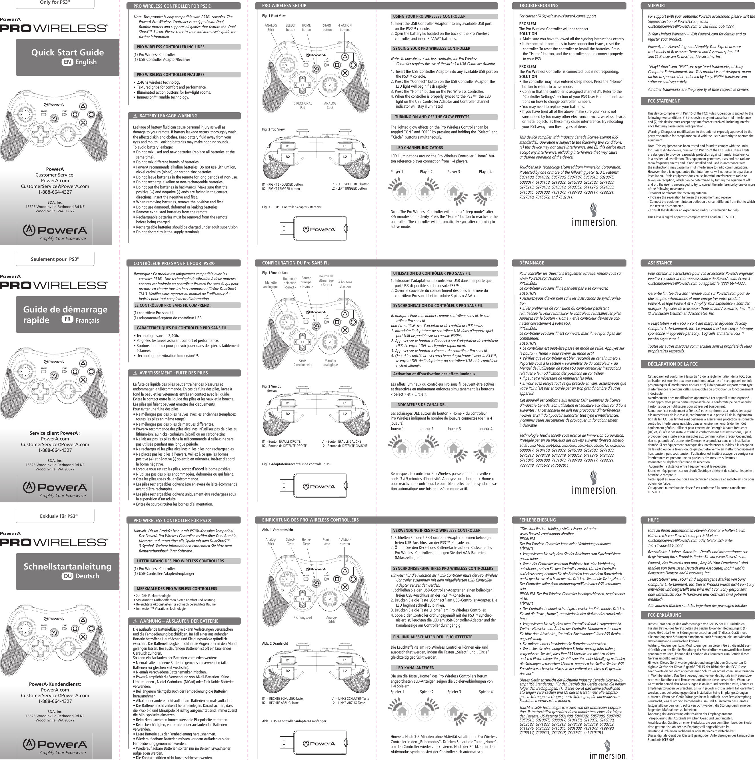 STARTSELECTSTARTSELECTSTARTSELECTSTARTSELECTSTARTSELECTSTARTSELECTSTARTbuttonStart-TasteBouton de démarrage « Start »DIRECTIONAL PadRichtungspadCroix DirectionnelleThis device complies with Industry Canada license-exempt RSS standard(s). Operation is subject to the following two conditions: (1) this device may not cause interference, and (2) this device must accept any interference, including interference that may cause undesired operation of the device.TouchSense® Technology Licensed from Immersion Corporation. Protected by one or more of the following patents:U.S. Patents:  5831408, 5844392, 5857986, 5907487, 5959613, 6020875, 6088017, 6104158, 6219032, 6246390, 6252583, 6271833, 6275213, 6278439, 6343349, 6400352, 6411276, 6424333, 6715045, 6801008, 7131073, 7199790, 7209117, 7299321, 7327348, 7345672, and 7502011.Dieses Gerät entspricht der Richtlinie Industry Canada License-Ex-empt RSS Standard(s). Für den Betrieb des Geräts gelten die beiden folgenden Bedingungen: (1) dieses Gerät darf keine schädlichen Störungen verursachen und (2) dieses Gerät muss alle empfan-genen Störungen vertragen, auch Störungen, die unerwünschte Funktionen verursachen können.TouchSense®-Technologie lizenziert von der Immersion Corpora-tion. Patentrechtlich geschützt durch mindestens eines der folgen-den Patente: US-Patente 5831408, 5844392, 5857986, 5907487, 5959613, 6020875, 6088017, 6104158, 6219032, 6246390, 6252583, 6271833, 6275213, 6278439, 6343349, 6400352, 6411276, 6424333, 6715045, 6801008, 7131073, 7199790, 7209117, 7299321, 7327348, 7345672 und 7502011.Cet appareil est conforme aux normes CNR exemptes de licence d’Industrie Canada. Son utilisation est soumise aux deux conditions suivantes : 1) cet appareil ne doit pas provoquer d’interférences nocives et 2) il doit pouvoir supporter tout type d’interférences, y compris celles susceptibles de provoquer un fonctionnement indésirable.Technologie TouchSense® sous licence de Immersion Corporation. Protégée par un ou plusieurs des brevets suivants (brevets améric-ains) : 5831408, 5844392, 5857986, 5907487, 5959613, 6020875, 6088017, 6104158, 6219032, 6246390, 6252583, 6271833, 6275213, 6278439, 6343349, 6400352, 6411276, 6424333, 6715045, 6801008, 7131073, 7199790, 7209117, 7299321, 7327348, 7345672 et 7502011.Die um die Taste „Home“ des Pro Wireless Controllers herum angeordneten LED-Anzeigen zeigen die Spielerverbindungen von 1-4 Spielern.Hinweis: Nach 3-5 Minuten ohne Aktivität schaltet der Pro Wireless Controller in den „Ruhemodus“. Drücken Sie auf die Taste „Home“, um den Controller wieder zu aktivieren. Nach der Rückkehr in den Aktivmodus synchronisiert der Controller sich automatisch.PowerAPowerAPowerAQuick Start Guide SchnellstartanleitungEnglishDeutschENDU      Guide  de  démarrage             rapideFrançaisFROnly for PS3®Exklusiv für PS3®Seulement pour  PS3®PowerAPowerAPowerANote: This product is only compatible with PS3® consoles. The PowerA Pro Wireless Controller is equipped with Dual Rumble motors and supports all games that feature the  Dual Shock™ 3 icon. Please refer to your software user’s guide for further information.     PRO WIRELESS CONTROLLER INCLUDES(1) Pro Wireless Controller (1) USB Controller Adaptor/Receiver   PRO WIRELESS CONTROLLER FEATURES•  2.4Ghz wireless technology•  Textured grips for comfort and performance.•  Illuminated action buttons for low-light rooms. •  Immersion™ rumble technology.  Hinweis: Dieses Produkt ist nur mit PS3®-Konsolen kompatibel. Der PowerA Pro Wireless Controller verfügt über Dual Rumble-Motoren und unterstützt alle Spiele mit dem DualShock™ 3-Symbol. Weitere Informationen entnehmen Sie bitte dem Benutzerhandbuch Ihrer Software.      LIEFERUMFANG DES PRO WIRELESS CONTROLLERS(1) Pro Wireless Controller (1) USB-Controller-Adapter/Empfänger   MERKMALE DES PRO WIRELESS CONTROLLERS• 2,4-GHz-Funktechnologie• Strukturierte Griffoberflächen bieten Komfort und Leistung• Beleuchtete Aktionstasten für schwach beleuchtete Räume • Immersion™ Vibrations-Technologie Remarque : Ce produit est uniquement compatible avec les consoles PS3®. Une technologie de vibration à deux moteurs sonores est intégrée au contrôleur PowerA Pro sans fil qui peut prendre en charge tous les jeux comportant l’icône DualShock-TM 3. Veuillez vous reporter au manuel de l’utilisateur du logiciel pour tout complément d’information.   LE CONTRÔLEUR PRO SANS FIL COMPREND :(1) contrôleur Pro sans fil (1) adaptateur/récepteur de contrôleur USB   CARACTÉRISTIQUES DU CONTRÔLEUR PRO SANS FIL• Technologie sans fil 2,4Ghz• Poignées texturées assurant confort et performance.•  Boutons lumineux pour pouvoir jouer dans des pièces faiblement éclairées. •  Technologie de vibration Immersion™.  This device complies with Part 15 of the FCC Rules. Operation is subject to the following two conditions: (1) this device may not cause harmful interference, and (2) this device must accept any interference received, including interfer ence that may cause undesired operation.Warning: Changes or modifications to this unit not expressly approved by the party responsible for compliance could void the user’s authority to operate the equipment.Note: This equipment has been tested and found to comply with the limits for Class B digital device, pursuant to Part 15 of the FCC Rules. These limits are designed to provide reasonable protection against harmful interference in a residential installation. This equipment generates, uses and can radiate radio frequency energy and, if not installed and used in accordance with the instructions, may cause harmful interference to radio communications. However, there is no guarantee that interference will not occur in a particular installation. If this equipment does cause harmful interference to radio or television reception, which can be determined by turning the equipment off and on, the user is encouraged to try to correct the interference by one or more of the following measures: - Reorient or relocate the receiving antenna.- Increase the separation between the equipment and receiver.-  Connect the equipment into an outlet on a circuit different from that to which the receiver is connected.- Consult the dealer or an experienced radio/ TV technician for help.This Class B digital apparatus complies with Canadian ICES-003.Dieses Gerät genügt den Anforderungen von Teil 15 der FCC-Richtlinien. Für den Betrieb des Geräts gelten die beiden folgenden Bedingungen: (1) dieses Gerät darf keine Störungen verursachen und (2) dieses Gerät muss alle empfangenen Störungen hinnehmen, auch Störungen, die unerwünschte Betriebszustände verursachen können.Achtung: Änderungen bzw. Modifizierungen an diesem Gerät, die nicht aus-drücklich von der für die Einhaltung der Vorschriften verantwortlichen Partei genehmigt wurden, können die Erlaubnis des Benutzers zum Betrieb dieses Gerätes ungültig machen.Hinweis: Dieses Gerät wurde getestet und entspricht den Grenzwerten für digitale Geräte der Klasse B gemäß Teil 15 der Richtlinien der FCC. Diese Grenzwerte dienen dem angemessenen Schutz vor schädlichen Funkstörungen in Wohnbereichen. Das Gerät erzeugt und verwendet Signale im Frequenzbe-reich von Rundfunk und Fernsehen und könnte diese ausstrahlen. Wenn das Gerät nicht gemäß den Anweisungen installiert und betrieben wird, könnte es Empfangsstörungen verursachen. Es kann jedoch nicht in jedem Fall garantiert werden, dass bei ordnungsgemäßer Installation keine Empfangsstörungen auftreten. Wenn das Gerät Störungen beim Rundfunk- oder Fernsehempfang verursacht, was durch vorübergehendes Ein- und Ausschalten des Gerätes festgestellt werden kann, sollte versucht werden, die Störung durch eine der folgenden Maßnahmen zu beheben: Änderung der Ausrichtung oder Position der Empfangsantenne. Vergrößerung des Abstands zwischen Gerät und Empfangsteil.Anschluss des Gerätes an einer Steckdose, die von dem Stromkreis der Steck-dose getrennt ist, an der das Empfangsteil angeschlossen ist.Beratung durch einen Fachhändler oder Radio-/Fernsehtechniker.Dieses digitale Gerät der Klasse B genügt den Anforderungen des kanadischen Standards ICES-003.Cet appareil est conforme à la partie 15 de la réglementation de la FCC. Son utilisation est soumise aux deux conditions suivantes : 1) cet appareil ne doit pas provoquer d’interférences nocives et 2) il doit pouvoir supporter tout type d’interférences, y compris celles susceptibles de provoquer un fonctionnement indésirable.Avertissement : des modifications apportées à cet appareil et non expressé-ment approuvées par la partie responsable de la conformité peuvent annuler l’autorisation de l’utilisateur pour utiliser cet équipement.Remarque : cet équipement a été testé et est conforme aux limites des appar-eils numériques de la classe B, conformément à la partie 15 de la réglementa-tion de la FCC. Ces limites sont destinées à assurer une protection raisonnable contre les interférences nuisibles dans un environnement résidentiel. Cet équipement génère, utilise et peut émettre de l’énergie à haute fréquence (HF) et, s’il n’est pas installé et utilisé conformément aux instructions, il peut provoquer des interférences nuisibles aux communications radio. Cependant, rien ne garantit qu’aucune interférence ne se produira dans une installation donnée. Si cet équipement provoque des interférences nuisibles à la réception de la radio ou de la télévision, ce qui peut être vérifié en mettant l’équipement hors tension, puis sous tension, l’utilisateur est invité à essayer de corriger ces interférences en prenant une ou plusieurs des mesures suivantes : Réorienter ou déplacer l’antenne de réception. Augmenter la distance entre l’équipement et le récepteur.Brancher l’équipement sur un circuit électrique différent de celui sur lequel est branché le récepteur.Faites appel au revendeur ou à un technicien spécialisé en radiotélévision pour obtenir de l’aide.Cet appareil numérique de classe B est conforme à la norme canadienne ICES-003.PRO WIRELESS SET-UPEINRICHTUNG DES PRO WIRELESS CONTROLLERSCONFIGURATION DU Pro SANS FILPRO WIRELESS CONTROLLER FOR PS3®PRO WIRELESS CONTROLLER FÜR PS3®CONTRÔLEUR PRO SANS FIL POUR  PS3®BATTERY LEAKAGE WARNINGWARNUNG – AUSLAUFEN DER BATTERIEAVERTISSEMENT : FUITE DES PILESFCC STATEMENTFCC-ERKLÄRUNGDÉCLARATION DE LA FCCFig. 1 Front ViewAbb. 1 VorderansichtFig. 1 Vue de facePowerA Customer Service:PowerA.comCustomerService@PowerA.com1-888-664-4327BDA, Inc.15525 Woodinville-Redmond Rd NEWoodinville, WA 98072PowerA-Kundendienst:PowerA.comCustomerService@PowerA.com1-888-664-4327BDA, Inc.15525 Woodinville-Redmond Rd NEWoodinville, WA 98072Service client PowerA :PowerA.comCustomerService@PowerA.com1-888-664-4327BDA, Inc.15525 Woodinville-Redmond Rd NEWoodinville, WA 98072HOMEbuttonHome-TasteBouton principal « Home »SELECTbuttonSelect-TasteBouton de sélection «Select»ANALOGStickAnalog-StickManette analogique4 ACTIONbuttons4 Aktion-stasten4 boutons d’actionFor support with your authentic PowerA accessories, please visit the Support section of PowerA.com, email CustomerService@PowerA.com or call (888) 664-4327.2-Year Limited Warranty – Visit PowerA.com for details and to register your product.PowerA, the PowerA logo and Amplify Your Experience are trademarks of Bensussen Deutsch and Associates, Inc.  ™ and © Bensussen Deutsch and Associates, Inc. “PlayStation” and “PS3” are registered trademarks, of Sony Computer Entertainment, Inc. This product is not designed, manu-factured, sponsored or endorsed by Sony. PS3™ hardware and software sold separately.All other trademarks are the property of their respective owners.Hilfe zu Ihrem authentischen PowerA-Zubehör erhalten Sie im Hilfebereich von PowerA.com, per E-Mail an CustomerService@PowerA.com oder telefonisch unter Tel. +1-888-664-4327.Beschränkte 2-Jahres-Garantie – Details und Informationen zur Registrierung Ihres Produkts finden Sie auf www.PowerA.com.PowerA, das PowerA-Logo und „Amplify Your Experience“ sind Marken von Bensussen Deutsch and Associates, Inc.™ und © Bensussen Deutsch and Associates, Inc.„PlayStation“ und „PS3“ sind eingetragene Marken von Sony Computer Entertainment, Inc. Dieses Produkt wurde nicht von Sony entwickelt und hergestellt und wird nicht von Sony gesponsert oder unterstützt. PS3™-Hardware und -Software sind getrennt erhältlich.Alle anderen Marken sind das Eigentum der jeweiligen Inhaber.Pour obtenir une assistance pour vos accessoires PowerA originaux, veuillez consulter la rubrique assistance de PowerA.com, écrire à CustomerService@PowerA.com ou appelez le (888) 664-4327.Garantie limitée de 2 ans : rendez-vous sur PowerA.com pour de plus amples informations et pour enregistrer votre produit.PowerA, le logo PowerA et « Amplify Your Experience » sont des marques déposées de Bensussen Deutsch and Associates, Inc. ™ et © Bensussen Deutsch and Associates, Inc.« PlayStation » et « PS3 » sont des marques déposées de Sony Computer Entertainment, Inc. Ce produit n’est pas conçu, fabriqué, sponsorisé ni approuvé par Sony.  Logiciels et matériel PS3™ vendus séparément.Toutes les autres marques commerciales sont la propriété de leurs propriétaires respectifs.For current FAQs,visit www.PowerA.com/support   PROBLEM The Pro Wireless Controller will not connect.SOLUTION •  Make sure you have followed all the syncing instructions exactly.• If the controller continues to have connection issues, reset the controller. To reset the controller re-install the batteries. Press the “Home” button, and the controller should connect properly to your PS3.PROBLEM The Pro Wireless Controller is connected, but is not responding.SOLUTION •  The controller may have entered sleep mode. Press the “Home” button to return to active mode.•  Confirm that the controller is assigned channel #1. Refer to the “Controller Settings” section of your PS3 User Guide for instruc-tions on how to change controller numbers.• You may need to replace your batteries.•  If you have tried all of the above, make sure your PS3 is not surrounded by too many other electronic devices, wireless devices or metal objects, as these may cause interference. Try relocating your PS3 away from these types of items.“Die aktuelle Liste häufig gestellter Fragen ist unter www.PowerA.com/support abrufbar. PROBLEM Der Pro Wireless Controller kann keine Verbindung aufbauen.LÖSUNG• Vergewissern Sie sich, dass Sie der Anleitung zum Synchronisieren genau folgen.• Wenn der Controller weiterhin Probleme hat, eine Verbindung aufzubauen, setzen Sie den Controller zurück. Um den Controller zurückzusetzen, nehmen Sie die Batterien kurz aus dem Batteriefach und legen Sie sie gleich wieder ein. Drücken Sie auf die Taste „Home“. Der Controller sollte dann ordnungsgemäß mit Ihrer PS3 verbunden sein.PROBLEM  Der Pro Wireless Controller ist angeschlossen, reagiert aber nicht. LÖSUNG • Der Controller befindet sich möglicherweise im Ruhemodus. Drücken Sie auf die Taste „Home“, um wieder in den Aktivmodus zurückzuke-hren. • Vergewissern Sie sich, dass dem Controller Kanal 1 zugeordnet ist. Weitere Hinweise zum Ändern der Controller-Nummern entnehmen Sie bitte dem Abschnitt „Controller-Einstellungen“ Ihrer PS3-Bedien-ungsanleitung. • Sie müssen unter Umständen die Batterien austauschen. • Wenn Sie alle oben aufgeführten Schritte durchgeführt haben, vergewissern Sie sich, dass Ihre PS3 Konsole von nicht zu vielen anderen Elektronikgeräten, Drahtlosgeräten oder Metallgegenständen, die Störungen verursachen könnten, umgeben ist. Stellen Sie Ihre PS3 Konsole versuchsweise etwas weiter entfernt von diesen Gegenstän-den auf.”Pour consulter les Questions fréquentes actuelle, rendez-vous sur www.PowerA.com/support  PROBLÈME Le contrôleur Pro sans fil ne parvient pas à se connecter.SOLUTION• Assurez-vous d’avoir bien suivi les instructions de synchronisa-tion.• Si les problèmes de connexion du contrôleur persistent, réinitialisez-le. Pour réinitialiser le contrôleur, réinstallez les piles. Appuyez sur le bouton « Home » et le contrôleur devrait se con-necter correctement à votre PS3.PROBLÈMELe contrôleur Pro sans fil est connecté, mais il ne répond pas aux commandes.SOLUTION• Le contrôleur est peut-être passé en mode de veille. Appuyez sur le bouton « Home » pour revenir au mode actif.• Vérifiez que le contrôleur est bien raccordé au canal numéro 1. Reportez-vous à la section « Paramètres de du contrôleur » du Manuel de l’utilisateur de votre PS3 pour obtenir les instructions relatives à la modification des positions du contrôleur.• Il peut être nécessaire de remplacer les piles.• Si vous avez essayé tout ce qui précède en vain, assurez-vous que votre PS3 n’est pas entourée par un trop grand nombre d’autres appareils LED illuminations around the Pro Wireless Controller “Home” but-ton reference player connection from 1-4 players.Note: The Pro Wireless Controller will enter a “sleep mode” after 3-5 minutes of inactivity. Press the “Home” button to reactivate the controller.  The controller will automatically sync after returning to active mode.Les éclairages DEL autour du bouton « Home » du contrôleur Pro Wireless indiquent le nombre de joueurs connectés (de 1 à 4 joueurs).Remarque : Le contrôleur Pro Wireless passe en mode « veille » après 3 à 5 minutes d’inactivité. Appuyez sur le bouton « Home » pour réactiver le contrôleur. Le contrôleur effectue une synchronisa-tion automatique une fois repassé en mode actif.R1 - RIGHT SHOULDER buttonR2 - RIGHT TRIGGER buttonR1 – RECHTE SCHULTER-TasteR2 – RECHTE ABZUG-TasteR1 - Bouton ÉPAULE DROITER2 - Bouton de DÉTENTE DROITEFig. 2 Top ViewAbb. 2 DraufsichtFig. 2 Vue du dessusFig. 3      USB Controller Adaptor / ReceiverAbb. 3 USB-Controller-Adapter/-EmpfängerFig. 3 Adaptateur/récepteur de contrôleur USBL1 - LEFT SHOULDER buttonL2 - LEFT TRIGGER buttonL1 – LINKE SCHULTER-TasteL2 – LINKE ABZUG-TasteL1 - Bouton ÉPAULE GAUCHEL2 - Bouton de DÉTENTE GAUCHESUPPORTHILFEASSISTANCETROUBLESHOOTING FEHLERBEHEBUNG DÉPANNAGE ANALOGStickAnalog-StickManette analogiqueUSING YOUR PRO WIRELESS CONTROLLERVERWENDUNG IHRES PRO WIRELESS CONTROLLERUTILISATION DU CONTRÔLEUR PRO SANS FILSYNCING YOUR PRO WIRELESS CONTROLLERSYNCHRONISIERUNG IHRES PRO WIRELESS CONTROLLERSSYNCHRONISATION DU CONTRÔLEUR PRO SANS FIL  TURNING ON AND OFF THE GLOW EFFECTSEIN- UND AUSSCHALTEN DER LEUCHTEFFEKTEActivation et dÉsactivation des effets lumineux   LED CHANNEL INDICATORS   LED-KANALANZEIGEN   INDICATEURS DE CANAL DELPlayer 1Spieler 1Player 2Spieler 2Joueur 2Player 3Spieler 3Joueur 3Player 4Spieler 4Joueur 42.4GHz WIRELESSSANS FIL2.4GHz WIRELESSSANS FIL2.4GHz WIRELESSSANS FIL1. Insert the USB Controller Adaptor into any available USB port on the PS3™ console.2. Open the battery lid located on the back of the Pro Wireless controller and insert 3 “AAA” batteries.1. Schließen Sie den USB-Controller-Adapter an einen beliebigen freien USB-Anschluss an der PS3™-Konsole an.2. Öffnen Sie den Deckel des Batteriefachs auf der Rückseite des Pro Wireless Controllers und legen Sie drei AAA-Batterien (Mikrozellen) ein.1. Introduire l’adaptateur de contrôleur USB dans n’importe quel port USB disponible sur la console PS3™.2. Ouvrir le couvercle du compartiment des piles à l’arrière du contrôleur Pro sans fil et introduire 3 piles « AAA ».Leakage of battery fluid can cause personal injury as well as damage to your remote. If battery leakage occurs, thoroughly wash the affected skin and clothes. Keep battery fluid away from your eyes and mouth. Leaking batteries may make popping sounds.To avoid battery leakage:•  Do not mix used and new batteries (replace all batteries at the same time).• Do not mix different brands of batteries.•  PowerA recommends alkaline batteries. Do not use Lithium ion, nickel cadmium (nicad), or carbon zinc batteries.• Do not leave batteries in the remote for long periods of non-use.• Do not recharge alkaline or non-rechargeable batteries.•  Do not put the batteries in backwards. Make sure that the positive (+) and negative (-) ends are facing in the correct directions. Insert the negative end first.• When removing batteries, remove the positive end first.• Do not use damaged, deformed or leaking batteries.• Remove exhausted batteries from the remote•  Rechargeable batteries must be removed from the remote before being charged•  Rechargeable batteries should be charged under adult supervision• Do not short circuit the supply terminalsDie auslaufende Batterieflüssigkeit kann Verletzungen verursachen und die Fernbedienung beschädigen. Im Fall einer auslaufenden Batterie betroffene Hautflächen und Kleidungsstücke gründlich waschen. Die Batterieflüssigkeit nicht in die Augen oder in den Mund gelangen lassen. Bei auslaufenden Batterien ist oft ein knallendes Geräusch zu hören.So kann ein Auslaufen der Batterien vermieden werden:• Niemals alte und neue Batterien gemeinsam verwenden (alle Batterien zur gleichen Zeit wechseln).• Niemals verschiedene Batteriemarken mischen.• PowerA empfiehlt die Verwendung von Alkali-Batterien. Keine Lithium-Ionen-, Nickel-Cadmium- (NiCad) oder Zink-Kohle-Batterien verwenden.• Bei längerem Nichtgebrauch der Fernbedienung die Batterien herausnehmen.• Alkali- oder andere nicht-aufladbare Batterien niemals aufladen.• Die Batterien nicht verkehrt herum einlegen. Darauf achten, dass die Plus- (+) und Minuspole (-) richtig ausgerichtet sind. Immer zuerst die Minuspolseite einsetzen.• Beim Herausnehmen immer zuerst die Pluspolseite entfernen.• Keine beschädigten, verformten oder auslaufenden Batterien verwenden.• Leere Batterie aus der Fernbedienung herausnehmen.• Wiederaufladbare Batterien müssen vor dem Aufladen aus der Fernbedienung genommen werden.• Wiederaufladbare Batterien sollten nur im Beisein Erwachsener aufgeladen werden.• Die Kontakte dürfen nicht kurzgeschlossen werden.La fuite de liquide des piles peut entraîner des blessures et endommager la télécommande. En cas de fuite des piles, lavez à fond la peau et les vêtements entrés en contact avec le liquide. Évitez le contact entre le liquide des piles et les yeux et la bouche. Les piles qui fuient peuvent émettre des claquements.Pour éviter une fuite des piles:•  Ne mélangez pas des piles neuves avec les anciennes (remplacez toutes les piles en même temps).• Ne mélangez pas des piles de marques différentes.•  PowerA recommande des piles alcalines. N’utilisez pas de piles au lithium-ion, au nickel-cadmium (nicad) ou au carbone-zinc.•  Ne laissez pas les piles dans la télécommande si celle-ci ne sera pas utilisée pendant une longue période.• Ne rechargez ni les piles alcalines ni les piles non rechargeables.•  Ne placez pas les piles à l’envers. Veillez à ce que les bornes positive (+) et négative (-) soient bien orientées. Insérez d’abord la borne négative.• Lorsque vous retirez les piles, sortez d’abord la borne positive.• N’utilisez pas des piles endommagées, déformées ou qui fuient.• Ôtez les piles usées de la télécommande.•   Les piles rechargeables doivent être enlevées de la télécommande avant d’être rechargées.•  Les piles rechargeables doivent uniquement être rechargées sous la supervision d’un adulte.• Évitez de court-circuiter les bornes d’alimentation.Note: To operate as a wireless controller, the Pro Wireless Controller requires the use of the included USB Controller Adaptor.1.  Insert the USB Controller Adaptor into any available USB port on the PS3™ console.2. Press the “Connect” button on the USB Controller Adaptor. The LED light will begin flash rapidly.3. Press the “Home” button on the Pro Wireless Controller.4. When the controller is properly synced to the PS3™, the LED light on the USB Controller Adaptor and Controller channel indicator will stay illuminated.Hinweis: Für die Funktion als Funk-Controller muss der Pro Wireless Controller zusammen mit dem mitgelieferten USB-Controller-Adapter verwendet werden.1. Schließen Sie den USB-Controller-Adapter an einen beliebigen freien USB-Anschluss an der PS3™-Konsole an.2. Drücken Sie die Taste „Connect“ am USB-Controller-Adapter. Die LED beginnt schnell zu blinken.3. Drücken Sie die Taste „Home“ am Pro Wireless Controller.4. Sobald der Controller ordnungsgemäß mit der PS3™ synchro-nisiert ist, leuchten die LED am USB-Controller-Adapter und der Kanalanzeige am Controller durchgängig.Remarque : Pour fonctionner comme contrôleur sans fil, le con-trôleur Pro sans fil doit être utilisé avec l’adaptateur de contrôleur USB inclus.1. Introduire l’adaptateur de contrôleur USB dans n’importe quel port USB disponible sur la console PS3™.2. Appuyer sur le bouton « Connect » sur l’adaptateur de contrôleur USB. Le voyant DEL va clignoter rapidement.3. Appuyer sur le bouton « Home » du contrôleur Pro sans fil.4. Quand le contrôleur est correctement synchronisé avec la PS3™, le voyant DEL de l’adaptateur du contrôleur USB et le contrôleur restent allumés.The lighted glow effects on the Pro Wireless Controller can be toggled “ON” and “OFF” by pressing and holding the “Select” and “Circle” buttons simultaneously. Die Leuchteffekte am Pro Wireless Controller können ein- und ausgeschaltet werden, indem die Tasten „Select“ und „Circle“ gleichzeitig gedrückt werden. Les effets lumineux du contrôleur Pro sans fil peuvent être activés et désactivés en maintenant enfoncés simultanément les boutons « Select » et « Circle ». Joueur 1