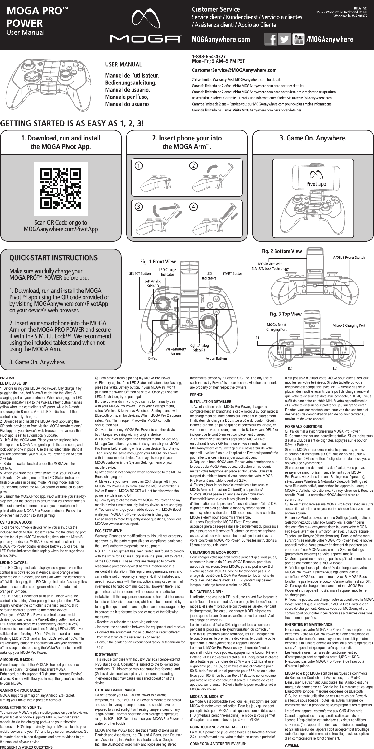 ENGLISHDETAILED SETUPUSING MOGA BOOST:LED INDICATORS:A-MODE VS. B-MODE:GAMING ON YOUR TABLET:CONNECTING TO YOUR TV:FREQUENTLY ASKED QUESTIONSFCC STATEMENT:IC STATEMENT:CARE AND MAINTENANCEFRENCHINSTALLATION DÉTAILLÉEUTILISATION DU MOGA BOOST:INDICATEURS À DEL:MODE A OU MODE B?POUR JOUER SUR VOTRE TABLETTE:CONNEXION À VOTRE TÉLÉVISEUR:FOIRE AUX QUESTIONSENTRETIEN ET MAINTENANCEGERMAN1. Before using your MOGA Pro Power, fully charge it by plugging the included Micro-B cable into the Micro-B charging port on your controller. While charging, the LED Charge indicator next to the Wake/Battery button flashes yellow when the controller is off, green while in A-mode, and orange in B-mode. A solid LED indicates that the controller is fully charged.2. Download and install the MOGA Pivot app using the QR code provided or from visiting MOGAanywhere.com/Pivotapp on your device’s web browser—make sure the Pivot app is set to automatically update.3. Unfold the MOGA Arm. Place your smartphone into the top of the MOGA Arm, gently push the arm open, and lock your phone in place. Use the included tablet stand if you are connecting your MOGA Pro Power to an Android 2.3+ tablet.4. Slide the switch located under the MOGA Arm from Off to A.5. When you slide the Power switch to A, your MOGA is in Bluetooth® pairing mode. The LED Status indicators flash blue while in pairing mode. Pairing mode lasts for 180 seconds before the MOGA controller turns off to save power. 6. Launch the MOGA Pivot app. Pivot will take you step-by-step through the process to ensure that your smartphone’s Bluetooth service is turned on and your smartphone is paired with your MOGA Pro Power controller. Follow the on-screen instructions to start gaming!To charge your mobile device while you play, plug the included 8-inch MOGA Boost™ cable into the charging port on the top of your MOGA controller, then into the Micro-B port on your device. MOGA Boost will not function if the MOGA Pro Power controller drops below 25% charge. The LED Status indicators flash rapidly when the charge drops below 25%.The LED Charge indicator displays solid green when the controller is powered on in A-mode, solid orange when powered on in B-mode, and turns off when the controller is off. While charging, the LED Charge indicator flashes yellow when the controller is off, green while in A-mode, and orange in B-mode.The LED Status indicators all flash in unison while the controller is pairing. After pairing is complete, the LEDs display whether the controller is the first, second, third, or fourth controller paired to the mobile device.When your MOGA Pro Power is paired to your mobile device, you can press the Wake/Battery button, and the LED Status indicators will show battery charge in 25% increments—one solid and one flashing LED at 25%, two solid and one flashing LED at 50%, three solid and one flashing LED at 75%, and all four LEDs solid at 100%. The Wake/Battery button will not function with your controller off. In sleep mode, pressing the Wake/Battery button will wake up your MOGA Pro Power.A-mode supports all the MOGA Enhanced games in our massive library. For games that aren’t MOGAEnhanced, but do support HID (Human Interface Device) drivers, B-mode will allow you to map the game’s controls to your MOGA.MOGA supports gaming on any Android 2.3+ tablet, turning your tablet into a portable console!You can use MOGA to play mobile games on your television. If your tablet or phone supports MHL out—most newer models do via the charging port—and your television features an HDMI input, simply plug an MHL cable into yourmobile device and your TV for a large screen experience. Go to meetmhl.com to see diagrams and how-to-videos to get the most out of your device. Q: I am having trouble pairing my MOGA Pro Power.A: First, try again. If the LED Status indicators stop flashing, press the Wake/Battery button. If your MOGA still won’t pair, turn the switch Off then back to A. Once you see the LEDs flash blue, try to pair again.If those options don’t work, you can try to manually pair with your MOGA Pro Power. Go to your Settings menu, select Wireless &amp; Networks&gt;Bluetooth Settings, and, with Bluetooth on, scan for devices. When MOGA Pro 2 appears, select Pair. Then reopen Pivot—the MOGA controller should then pair.  Q: I want to pair my MOGA Pro Power to another device, but it keeps re-pairing with my original device.A: Launch Pivot and open the Settings menu. Select Add/Manage Controllers—you must always unpair your MOGA Pro Power before pairing with another device. Tap Unsync. Then, using the same menu, pair your MOGA Pro Power with the new mobile device. You may also unpair your MOGA controller in the System Settings menu of your mobile device.Q: My device is not charging when connected to the MOGA Boost charging port.A: Make sure you have more than 25% charge left in your MOGA Pro Power. Also make sure the MOGA controller is in A or B mode.  MOGA BOOST will not function when the power switch is set to Off.Q: I am trying to charge both my MOGA Pro Power and my mobile device simultaneously, but my device is not charging.A: You cannot charge your mobile device with MOGA Boost while your MOGA Pro Power controller is charging.For answers to more frequently asked questions, check out MOGAanywhere.com/support.This device complies with Industry Canada licence-exempt RSS standard(s). Operation is subject to the following two conditions: (1) this device may not cause interference, and (2) this device must accept any interference, including interference that may cause undesired operation of the device.Do not expose your MOGA Pro Power to extreme temperatures. Your MOGA Pro Power is meant to be stored and used in average temperatures and should never be exposed to direct sunlight or freezing temperatures for any length of time. Normal operating and storage temperature range is 40F–110F. Do not expose your MOGA Pro Power to water or other liquids.MOGA and the MOGA logo are trademarks of Bensussen Deutsch and Associates, Inc. TM and © Bensussen Deutsch and Associates, Inc. Android is a trademark of Google Inc. The Bluetooth® word mark and logos are registered 1. Avant d’utiliser votre MOGA Pro Power, chargez-le complètement en branchant le câble micro B au port micro B de chargement de votre contrôleur. Pendant le chargement, l’indicateur de charge à DEL situé à côté du bouton Réveil / Batterie clignote en jaune quand le contrôleur est arrêté, en vert en mode A et en orange en mode B. Un voyant DEL fixe indique que le contrôleur est complètement chargé.2. Téléchargez et installez l’application MOGA Pivot en utilisant le code QR fourni ou en vous rendant sur MOGAanywhere.com/Pivotapp sur le navigateur de votre appareil – veillez à ce que l’application Pivot soit paramétrée pour effectuer des mises à jour automatiques.3. Dépliez le bras MOGA Arm. Placez votre smartphone sur le dessus du MOGA Arm, ouvrez délicatement ce dernier, mettez votre téléphone en place et bloquez-le. Utilisez le support de tablette fourni si vous connectez votre MOGA Pro Power à une tablette Android 2.3+.4. Faites glisser le bouton d’alimentation situé sous le MOGA Arm de la position Off (arrêt) à la position A.5. Votre MOGA passe en mode de synchronisation Bluetooth® lorsque vous faites glisser le bouton d’alimentation sur la position A. Les indicateurs d’état à DEL clignotent en bleu pendant le mode synchronisation. Le mode synchronisation dure 180 secondes, puis le contrôleur MOGA s’éteint pour économiser l’énergie. 6. Lancez l’application MOGA Pivot. Pivot vous accompagnera pas-à-pas dans le déroulement du processus pour assurer que le service Bluetooth de votre smartphone est activé et que votre smartphone est synchronisé avec votre contrôleur MOGA Pro Power. Suivez les instructions à l’écran et à vous de jouer !Pour charger votre appareil mobile pendant que vous jouez, connectez le câble de 20 cm MOGA Boost au port situé au dos de votre contrôleur MOGA, puis au port micro B de votre appareil. MOGA Boost ne fonctionnera pas si la charge du contrôleur MOGA Pro Power tombe à moins de 25 %. Les indicateurs d’état à DEL clignotent rapidement lorsque la charge tombe à moins de 25 %.L’indicateur de charge à DEL s’allume en vert fixe lorsque le contrôleur est mis en mode A, en orange fixe lorsqu’il est en mode B et s’éteint lorsque le contrôleur est arrêté. Pendant le chargement, l’indicateur de charge à DEL clignote en jaune quand le contrôleur est arrêté, en vert en mode A et en orange en mode B.Les indicateurs d’état à DEL clignotent tous à l’unisson pendant le processus de synchronisation du contrôleur. Une fois la synchronisation terminée, les DEL indiquent si le contrôleur est le premier, le deuxième, le troisième ou le quatrième à être synchronisé à l’appareil mobile.Lorsque la MOGA Pro Power est synchronisée à votre appareil mobile, vous pouvez appuyer sur le bouton Réveil / Batterie, et les indicateurs d’état à DEL indiqueront la charge de la batterie par tranches de 25 % – une DEL fixe et une clignotante pour 25 %, deux fixes et une clignotante pour 50 %, trois fixes et une clignotante pour 75 % et les quatre fixes pour 100 %. Le bouton Réveil / Batterie ne fonctionne pas lorsque votre contrôleur est arrêté. En mode de veille, appuyez sur le bouton Réveil / Batterie pour réactiver votre MOGA Pro Power.Le mode A est compatible avec tous les jeux optimisés pour MOGA de notre vaste collection. Pour les jeux qui ne sont pas optimisés pour MOGA, mais qui sont compatibles avec HID (interface personne-machine), le mode B vous permet d’adapter les commandes du jeu à votre MOGA.La MOGA permet de jouer avec toutes les tablettes Android 2.3+, transformant ainsi votre tablette en console portable!Il est possible d’utiliser votre MOGA pour jouer à des jeux mobiles sur votre téléviseur. Si votre tablette ou votre téléphone est compatible avec MHL – c’est le cas de la plupart des modèle récents via le port de chargement – et que votre téléviseur est doté d’un connecteur HDMI, il vous suffit de connecter un câble MHL à votre appareil mobile et à votre téléviseur pour profiter du jeu sur grand écran. Rendez-vous sur meetmhl.com pour voir des schémas et des vidéos de démonstration afin de pouvoir profiter au maximum de votre appareil.Q: J’ai du mal à synchroniser ma MOGA Pro Power.R: Commencez par une nouvelle tentative. Si les indicateurs d’état à DEL cessent de clignoter, appuyez sur le bouton Réveil / Batterie.Si votre MOGA ne se synchronise toujours pas, mettez le bouton d’alimentation sur Off, puis de nouveau sur A. Dès que les DEL se mettent à clignoter en bleu, essayez à nouveau de synchroniser.Si ces options ne donnent pas de résultat, vous pouvez essayer de synchroniser manuellement votre MOGA Pro Power. Allez dans le menu Settings (configuration), sélectionnez Wireless &amp; Networks&gt;Bluetooth Settings et, avec Bluetooth activé, recherchez les appareils. Lorsque MOGA 2 s’affiche, sélectionnez Pair (synchroniser). Rouvrez ensuite Pivot – le contrôleur MOGA devrait alors se synchroniser.  Q: Je veux synchroniser ma MOGA Pro Power avec un autre appareil, mais elle se resynchronise chaque fois avec mon ancien appareil.R: Lancez Pivot et ouvrez le menu Settings (configuration). Sélectionnez Add / Manage Controllers (ajouter / gérer des contrôleurs) – désynchronisez toujours votre MOGA Pro Power avant de le synchroniser avec un autre appareil. Tapotez sur Unsync (désynchroniser). Dans le même menu, synchronisez ensuite votre MOGA Pro Power avec le nouvel appareil mobile. Vous pouvez également désynchroniser votre contrôleur MOGA dans le menu System Settings (paramètres système) de votre appareil mobile.Q: Mon appareil ne se charge pas lorsqu’il est connecté au port de chargement de la MOGA Boost.R: Vérifiez qu’il reste plus de 25 % de charge dans votre MOGA Pro Power. Assurez-vous également que le contrôleur MOGA est bien en mode A ou B  MOGA Boost ne fonctionne pas lorsque le bouton d’alimentation est sur Off.Q: J’essaye de charger simultanément ma MOGA Pro Power et mon appareil mobile, mais l’appareil mobile ne se charge pas.R: Vous ne pouvez pas charger votre appareil avec la MOGA Boost pendant que le contrôleur MOGA Pro Power est en cours de chargement. Rendez-vous sur MOGAanywhere.com/support pour obtenir des réponses à d’autres questions fréquemment posées.N’exposez pas votre MOGA Pro Power à des températures extrêmes. Votre MOGA Pro Power doit être entreposée et utilisée à des températures moyennes et ne doit pas être exposée à la lumière directe du soleil ou à des températures sous zéro pendant quelque durée que ce soit.Les températures normales de fonctionnement et d’entreposage sont comprises entre 4,5°C et 43°C.N’exposez pas votre MOGA Pro Power à de l’eau ou à d’autres liquides.MOGA et le logo MOGA sont des marques de commerce de Bensussen Deutsch and Associates, Inc. ™ et © Bensussen Deutsch and Associates, Inc. Android est une marque de commerce de Google Inc. La marque et les logos Bluetooth® sont des marques déposées de Bluetooth SIG, Inc. et toute utilisation de ces marques par PowerA s’effectue sous licence. Toutes les autres marques de commerce sont la propriété de leurs propriétaires respectifs.Le présent appareil estconforme aux CNR d’Industrie Canada applicables aux appareils radio exempts de licence. L’exploitation est autorisée aux deux conditions suivantes: (1) L’appareil ne doit pas produire de  rouillage et (2) l’utilisateur de l’appareil doit accepter tout brouillage radioélectrique subi, meme si le brouillage est susceptible d’en compromettre le fonctionnement.Warning: Changes or modifications to this unit not expressly approved by the party responsible for compliance could void the user’s authority to operate the equipment. NOTE:  This equipment has been tested and found to comply with the limits for a Class B digital device, pursuant to Part 15 of the FCC Rules.  These limits are designed to provide reasonable protection against harmful interference in a residential installation.  This equipment generates, uses and can radiate radio frequency energy and, if not installed and used in accordance with the instructions, may cause harmful interference to radio communications. However, there is no guarantee that interference will not occur in a particular installation.  If this equipment does cause harmful interference to radio or television reception, which can be determined by turning the equipment off and on,the user is encouraged to try to correct the interference by one or more of the following measures: - Reorient or relocate the receiving antenna. - Increase the separation between the equipment and receiver. - Connect the equipment into an outlet on a circuit different   from that to which the receiver is connected. - Consult the dealer or an experienced radio/TV technician for   help.trademarks owned by Bluetooth SIG, Inc. and any use of such marks by PowerA is under license. All other trademarks are property of their respective owners.