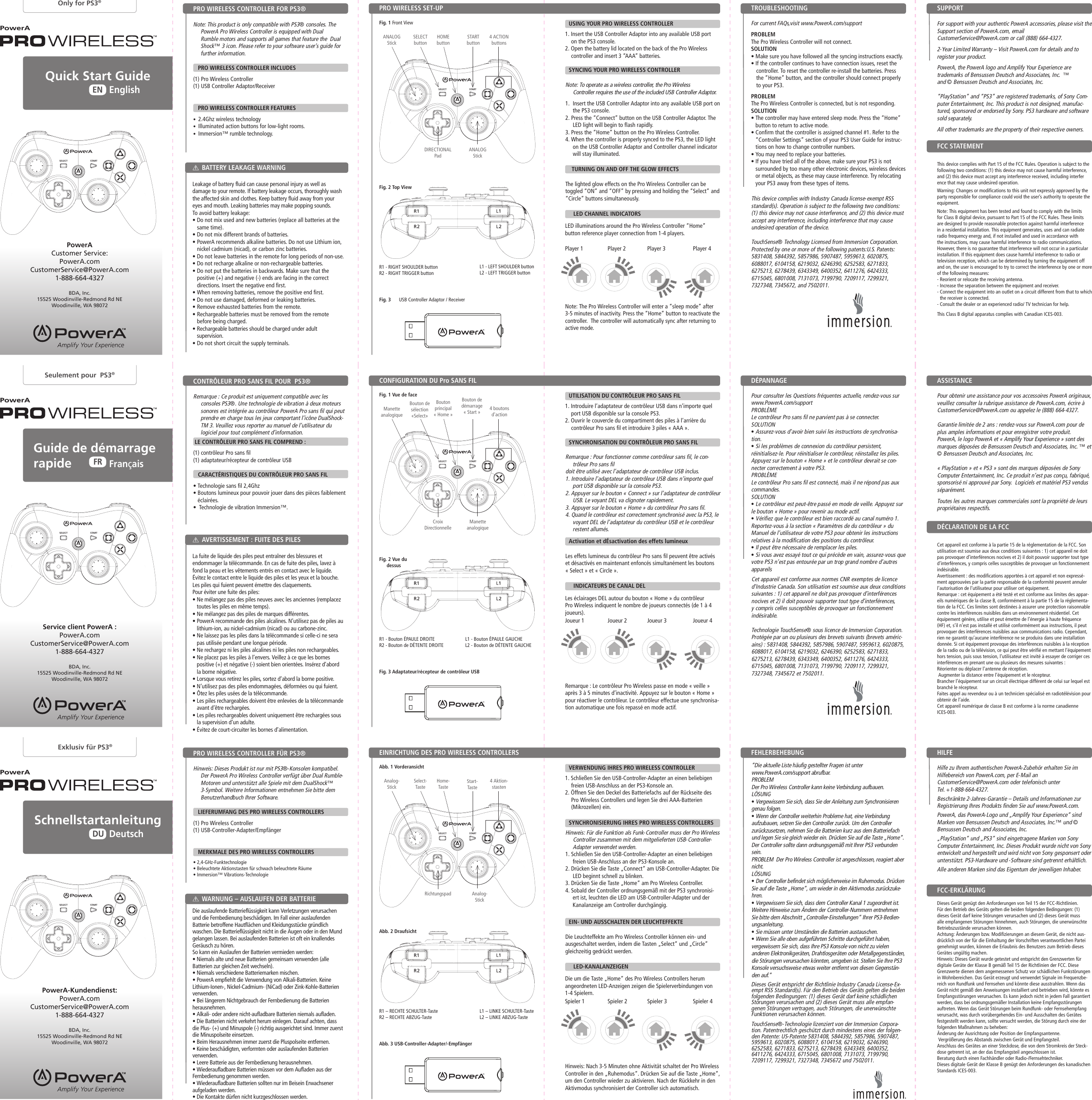 STARTSELECTSTARTSELECTSTARTSELECTSTARTSELECTSTARTSELECTSTARTSELECTSTARTbuttonStart- TasteBouton de démarrage « Start »DIRECTIONAL PadRichtungspadCroix  DirectionnelleThis device complies with Industry Canada license-exempt RSS standard(s). Operation is subject to the following two conditions: (1) this device may not cause interference, and (2) this device must accept any interference, including interference that may cause undesired operation of the device.TouchSense® Technology Licensed from Immersion Corporation. Protected by one or more of the following patents:U.S. Patents:  5831408, 5844392, 5857986, 5907487, 5959613, 6020875, 6088017, 6104158, 6219032, 6246390, 6252583, 6271833, 6275213, 6278439, 6343349, 6400352, 6411276, 6424333, 6715045, 6801008, 7131073, 7199790, 7209117, 7299321, 7327348, 7345672, and 7502011.Dieses Gerät entspricht der Richtlinie Industry Canada License-Ex-empt RSS Standard(s). Für den Betrieb des Geräts gelten die beiden folgenden Bedingungen: (1) dieses Gerät darf keine schädlichen Störungen verursachen und (2) dieses Gerät muss alle empfan-genen Störungen vertragen, auch Störungen, die unerwünschte Funktionen verursachen können.TouchSense®-Technologie lizenziert von der Immersion Corpora-tion. Patentrechtlich geschützt durch mindestens eines der folgen-den Patente: US-Patente 5831408, 5844392, 5857986, 5907487, 5959613, 6020875, 6088017, 6104158, 6219032, 6246390, 6252583, 6271833, 6275213, 6278439, 6343349, 6400352, 6411276, 6424333, 6715045, 6801008, 7131073, 7199790, 7209117, 7299321, 7327348, 7345672 und 7502011.Cet appareil est conforme aux normes CNR exemptes de licence d’Industrie Canada. Son utilisation est soumise aux deux conditions suivantes : 1) cet appareil ne doit pas provoquer d’interférences nocives et 2) il doit pouvoir supporter tout type d’interférences, y compris celles susceptibles de provoquer un fonctionnement indésirable.Technologie TouchSense® sous licence de Immersion Corporation. Protégée par un ou plusieurs des brevets suivants (brevets améric-ains) : 5831408, 5844392, 5857986, 5907487, 5959613, 6020875, 6088017, 6104158, 6219032, 6246390, 6252583, 6271833, 6275213, 6278439, 6343349, 6400352, 6411276, 6424333, 6715045, 6801008, 7131073, 7199790, 7209117, 7299321, 7327348, 7345672 et 7502011.Die um die Taste „Home“ des Pro Wireless Controllers herum angeordneten LED-Anzeigen zeigen die Spielerverbindungen von 1-4 Spielern.Hinweis: Nach 3-5 Minuten ohne Aktivität schaltet der Pro Wireless Controller in den „Ruhemodus“. Drücken Sie auf die Taste „Home“, um den Controller wieder zu aktivieren. Nach der Rückkehr in den Aktivmodus synchronisiert der Controller sich automatisch.PowerAPowerAPowerAQuick Start Guide SchnellstartanleitungEnglishDeutschENDU      Guide  de  démarrage             rapideFrançaisFROnly for PS3®Exklusiv für PS3®Seulement pour  PS3®PowerAPowerAPowerANote: This product is only compatible with PS3® consoles. The PowerA Pro Wireless Controller is equipped with Dual  Rumble motors and supports all games that feature the  Dual Shock™ 3 icon. Please refer to your software user’s guide for further information.     PRO WIRELESS CONTROLLER INCLUDES(1) Pro Wireless Controller (1) USB Controller Adaptor/Receiver   PRO WIRELESS CONTROLLER FEATURES•  2.4Ghz wireless technology•  Illuminated action buttons for low-light rooms. •  Immersion™ rumble technology.  Hinweis: Dieses Produkt ist nur mit PS3®-Konsolen kompatibel. Der PowerA Pro Wireless Controller verfügt über Dual Rumble-Motoren und unterstützt alle Spiele mit dem DualShock™ 3-Symbol. Weitere Informationen entnehmen Sie bitte dem Benutzerhandbuch Ihrer Software.      LIEFERUMFANG DES PRO WIRELESS CONTROLLERS(1) Pro Wireless Controller (1) USB-Controller-Adapter/Empfänger   MERKMALE DES PRO WIRELESS CONTROLLERS• 2,4-GHz-Funktechnologie• Beleuchtete Aktionstasten für schwach beleuchtete Räume • Immersion™ Vibrations-Technologie Remarque : Ce produit est uniquement compatible avec les consoles PS3®. Une technologie de vibration à deux moteurs sonores est intégrée au contrôleur PowerA Pro sans fil qui peut prendre en charge tous les jeux comportant l’icône DualShock-TM 3. Veuillez vous reporter au manuel de l’utilisateur du logiciel pour tout complément d’information.   LE CONTRÔLEUR PRO SANS FIL COMPREND :(1) contrôleur Pro sans fil (1) adaptateur/récepteur de contrôleur USB   CARACTÉRISTIQUES DU CONTRÔLEUR PRO SANS FIL• Technologie sans fil 2,4Ghz•  Boutons lumineux pour pouvoir jouer dans des pièces faiblement éclairées. •  Technologie de vibration Immersion™.  This device complies with Part 15 of the FCC Rules. Operation is subject to the following two conditions: (1) this device may not cause harmful interference, and (2) this device must accept any interference received, including interfer ence that may cause undesired operation.Warning: Changes or modifications to this unit not expressly approved by the party responsible for compliance could void the user’s authority to operate the equipment.Note: This equipment has been tested and found to comply with the limits for Class B digital device, pursuant to Part 15 of the FCC Rules. These limits are designed to provide reasonable protection against harmful interference in a residential installation. This equipment generates, uses and can radiate radio frequency energy and, if not installed and used in accordance with the instructions, may cause harmful interference to radio communications. However, there is no guarantee that interference will not occur in a particular installation. If this equipment does cause harmful interference to radio or television reception, which can be determined by turning the equipment off and on, the user is encouraged to try to correct the interference by one or more of the following measures: - Reorient or relocate the receiving antenna.- Increase the separation between the equipment and receiver.-  Connect the equipment into an outlet on a circuit different from that to which the receiver is connected.- Consult the dealer or an experienced radio/ TV technician for help.This Class B digital apparatus complies with Canadian ICES-003.Dieses Gerät genügt den Anforderungen von Teil 15 der FCC-Richtlinien. Für den Betrieb des Geräts gelten die beiden folgenden Bedingungen: (1) dieses Gerät darf keine Störungen verursachen und (2) dieses Gerät muss alle empfangenen Störungen hinnehmen, auch Störungen, die unerwünschte Betriebszustände verursachen können.Achtung: Änderungen bzw. Modifizierungen an diesem Gerät, die nicht aus-drücklich von der für die Einhaltung der Vorschriften verantwortlichen Partei genehmigt wurden, können die Erlaubnis des Benutzers zum Betrieb dieses Gerätes ungültig machen.Hinweis: Dieses Gerät wurde getestet und entspricht den Grenzwerten für digitale Geräte der Klasse B gemäß Teil 15 der Richtlinien der FCC. Diese Grenzwerte dienen dem angemessenen Schutz vor schädlichen Funkstörungen in Wohnbereichen. Das Gerät erzeugt und verwendet Signale im Frequenzbe-reich von Rundfunk und Fernsehen und könnte diese ausstrahlen. Wenn das Gerät nicht gemäß den Anweisungen installiert und betrieben wird, könnte es Empfangsstörungen verursachen. Es kann jedoch nicht in jedem Fall garantiert werden, dass bei ordnungsgemäßer Installation keine Empfangsstörungen auftreten. Wenn das Gerät Störungen beim Rundfunk- oder Fernsehempfang verursacht, was durch vorübergehendes Ein- und Ausschalten des Gerätes festgestellt werden kann, sollte versucht werden, die Störung durch eine der folgenden Maßnahmen zu beheben: Änderung der Ausrichtung oder Position der Empfangsantenne. Vergrößerung des Abstands zwischen Gerät und Empfangsteil.Anschluss des Gerätes an einer Steckdose, die von dem Stromkreis der Steck-dose getrennt ist, an der das Empfangsteil angeschlossen ist. Beratung durch einen Fachhändler oder Radio-/Fernsehtechniker.Dieses digitale Gerät der Klasse B genügt den Anforderungen des kanadischen Standards ICES-003.Cet appareil est conforme à la partie 15 de la réglementation de la FCC. Son utilisation est soumise aux deux conditions suivantes : 1) cet appareil ne doit pas provoquer d’interférences nocives et 2) il doit pouvoir supporter tout type d’interférences, y compris celles susceptibles de provoquer un fonctionnement indésirable.Avertissement : des modifications apportées à cet appareil et non expressé-ment approuvées par la partie responsable de la conformité peuvent annuler l’autorisation de l’utilisateur pour utiliser cet équipement.Remarque : cet équipement a été testé et est conforme aux limites des appar-eils numériques de la classe B, conformément à la partie 15 de la réglementa-tion de la FCC. Ces limites sont destinées à assurer une protection raisonnable contre les interférences nuisibles dans un environnement résidentiel. Cet équipement génère, utilise et peut émettre de l’énergie à haute fréquence (HF) et, s’il n’est pas installé et utilisé conformément aux instructions, il peut provoquer des interférences nuisibles aux communications radio. Cependant, rien ne garantit qu’aucune interférence ne se produira dans une installation donnée. Si cet équipement provoque des interférences nuisibles à la réception de la radio ou de la télévision, ce qui peut être vérifié en mettant l’équipement hors tension, puis sous tension, l’utilisateur est invité à essayer de corriger ces interférences en prenant une ou plusieurs des mesures suivantes : Réorienter ou déplacer l’antenne de réception. Augmenter la distance entre l’équipement et le récepteur.Brancher l’équipement sur un circuit électrique différent de celui sur lequel est branché le récepteur.Faites appel au revendeur ou à un technicien spécialisé en radiotélévision pour obtenir de l’aide.Cet appareil numérique de classe B est conforme à la norme canadienne ICES-003.PRO WIRELESS SET-UPEINRICHTUNG DES PRO WIRELESS CONTROLLERSCONFIGURATION DU Pro SANS FILPRO WIRELESS CONTROLLER FOR PS3®PRO WIRELESS CONTROLLER FÜR PS3®CONTRÔLEUR PRO SANS FIL POUR  PS3®BATTERY LEAKAGE WARNINGWARNUNG – AUSLAUFEN DER BATTERIEAVERTISSEMENT : FUITE DES PILESFCC STATEMENTFCC-ERKLÄRUNGDÉCLARATION DE LA FCCFig. 1 Front ViewAbb. 1 VorderansichtFig. 1 Vue de facePowerA  Customer Service:PowerA.comCustomerService@PowerA.com 1-888-664-4327BDA, Inc.15525 Woodinville-Redmond Rd NEWoodinville, WA 98072PowerA-Kundendienst:PowerA.comCustomerService@PowerA.com 1-888-664-4327BDA, Inc.15525 Woodinville-Redmond Rd NEWoodinville, WA 98072Service client PowerA :PowerA.comCustomerService@PowerA.com 1-888-664-4327BDA, Inc.15525 Woodinville-Redmond Rd NEWoodinville, WA 98072HOMEbuttonHome-TasteBouton principal « Home »SELECTbuttonSelect- TasteBouton de sélection  «Select»ANALOGStickAnalog-StickManette analogique4 ACTIONbuttons4 Aktion-stasten4 boutons d’actionFor support with your authentic PowerA accessories, please visit the Support section of PowerA.com, email  CustomerService@PowerA.com or call (888) 664-4327.2-Year Limited Warranty – Visit PowerA.com for details and to register your product.PowerA, the PowerA logo and Amplify Your Experience are  trademarks of Bensussen Deutsch and Associates, Inc.  ™  and © Bensussen Deutsch and Associates, Inc. “PlayStation” and “PS3” are registered trademarks, of Sony Com-puter Entertainment, Inc. This product is not designed, manufac-tured, sponsored or endorsed by Sony. PS3 hardware and software sold separately.All other trademarks are the property of their respective owners.Hilfe zu Ihrem authentischen PowerA-Zubehör erhalten Sie im Hilfebereich von PowerA.com, per E-Mail an  CustomerService@PowerA.com oder telefonisch unter  Tel. +1-888-664-4327.Beschränkte 2-Jahres-Garantie – Details und Informationen zur Registrierung Ihres Produkts finden Sie auf www.PowerA.com.PowerA, das PowerA-Logo und „Amplify Your Experience“ sind Marken von Bensussen Deutsch and Associates, Inc.™ und © Bensussen Deutsch and Associates, Inc.„PlayStation“ und „PS3“ sind eingetragene Marken von Sony Computer Entertainment, Inc. Dieses Produkt wurde nicht von Sony entwickelt und hergestellt und wird nicht von Sony gesponsert oder unterstützt. PS3-Hardware und -Software sind getrennt erhältlich.Alle anderen Marken sind das Eigentum der jeweiligen Inhaber.Pour obtenir une assistance pour vos accessoires PowerA originaux, veuillez consulter la rubrique assistance de PowerA.com, écrire à CustomerService@PowerA.com ou appelez le (888) 664-4327.Garantie limitée de 2 ans : rendez-vous sur PowerA.com pour de plus amples informations et pour enregistrer votre produit.PowerA, le logo PowerA et « Amplify Your Experience » sont des marques déposées de Bensussen Deutsch and Associates, Inc. ™ et © Bensussen Deutsch and Associates, Inc.« PlayStation » et « PS3 » sont des marques déposées de Sony Computer Entertainment, Inc. Ce produit n’est pas conçu, fabriqué, sponsorisé ni approuvé par Sony.  Logiciels et matériel PS3 vendus séparément.Toutes les autres marques commerciales sont la propriété de leurs propriétaires respectifs.For current FAQs,visit www.PowerA.com/support   PROBLEM The Pro Wireless Controller will not connect.SOLUTION • Make sure you have followed all the syncing instructions exactly.• If the controller continues to have connection issues, reset the controller. To reset the controller re-install the batteries. Press the “Home” button, and the controller should connect properly to your PS3.PROBLEM The Pro Wireless Controller is connected, but is not responding.SOLUTION •  The controller may have entered sleep mode. Press the “Home” button to return to active mode.•  Confirm that the controller is assigned channel #1. Refer to the “Controller Settings” section of your PS3 User Guide for instruc-tions on how to change controller numbers.• You may need to replace your batteries.•  If you have tried all of the above, make sure your PS3 is not surrounded by too many other electronic devices, wireless devices or metal objects, as these may cause interference. Try relocating your PS3 away from these types of items.“Die aktuelle Liste häufig gestellter Fragen ist unter  www.PowerA.com/support abrufbar. PROBLEM Der Pro Wireless Controller kann keine Verbindung aufbauen.LÖSUNG• Vergewissern Sie sich, dass Sie der Anleitung zum Synchronisieren genau folgen.• Wenn der Controller weiterhin Probleme hat, eine Verbindung aufzubauen, setzen Sie den Controller zurück. Um den Controller zurückzusetzen, nehmen Sie die Batterien kurz aus dem Batteriefach und legen Sie sie gleich wieder ein. Drücken Sie auf die Taste „Home“. Der Controller sollte dann ordnungsgemäß mit Ihrer PS3 verbunden sein.PROBLEM  Der Pro Wireless Controller ist angeschlossen, reagiert aber nicht. LÖSUNG • Der Controller befindet sich möglicherweise im Ruhemodus. Drücken Sie auf die Taste „Home“, um wieder in den Aktivmodus zurückzuke-hren. • Vergewissern Sie sich, dass dem Controller Kanal 1 zugeordnet ist. Weitere Hinweise zum Ändern der Controller-Nummern entnehmen Sie bitte dem Abschnitt „Controller-Einstellungen“ Ihrer PS3-Bedien-ungsanleitung. • Sie müssen unter Umständen die Batterien austauschen. • Wenn Sie alle oben aufgeführten Schritte durchgeführt haben, vergewissern Sie sich, dass Ihre PS3 Konsole von nicht zu vielen anderen Elektronikgeräten, Drahtlosgeräten oder Metallgegenständen, die Störungen verursachen könnten, umgeben ist. Stellen Sie Ihre PS3 Konsole versuchsweise etwas weiter entfernt von diesen Gegenstän-den auf.”Pour consulter les Questions fréquentes actuelle, rendez-vous sur www.PowerA.com/support  PROBLÈME Le contrôleur Pro sans fil ne parvient pas à se connecter.SOLUTION• Assurez-vous d’avoir bien suivi les instructions de synchronisa-tion.• Si les problèmes de connexion du contrôleur persistent, réinitialisez-le. Pour réinitialiser le contrôleur, réinstallez les piles. Appuyez sur le bouton « Home » et le contrôleur devrait se con-necter correctement à votre PS3.PROBLÈMELe contrôleur Pro sans fil est connecté, mais il ne répond pas aux commandes.SOLUTION• Le contrôleur est peut-être passé en mode de veille. Appuyez sur le bouton « Home » pour revenir au mode actif.• Vérifiez que le contrôleur est bien raccordé au canal numéro 1. Reportez-vous à la section « Paramètres de du contrôleur » du Manuel de l’utilisateur de votre PS3 pour obtenir les instructions relatives à la modification des positions du contrôleur.• Il peut être nécessaire de remplacer les piles.• Si vous avez essayé tout ce qui précède en vain, assurez-vous que votre PS3 n’est pas entourée par un trop grand nombre d’autres appareils LED illuminations around the Pro Wireless Controller “Home”     button reference player connection from 1-4 players.Note: The Pro Wireless Controller will enter a “sleep mode” after 3-5 minutes of inactivity. Press the “Home” button to reactivate the controller.  The controller will automatically sync after returning to active mode.Les éclairages DEL autour du bouton « Home » du contrôleur Pro Wireless indiquent le nombre de joueurs connectés (de 1 à 4 joueurs).Remarque : Le contrôleur Pro Wireless passe en mode « veille » après 3 à 5 minutes d’inactivité. Appuyez sur le bouton « Home » pour réactiver le contrôleur. Le contrôleur effectue une synchronisa-tion automatique une fois repassé en mode actif.R1 - RIGHT SHOULDER buttonR2 - RIGHT TRIGGER buttonR1 – RECHTE SCHULTER-TasteR2 – RECHTE ABZUG-TasteR1 - Bouton ÉPAULE DROITER2 - Bouton de DÉTENTE DROITEFig. 2 Top ViewAbb. 2 DraufsichtFig. 2 Vue du dessusFig. 3      USB Controller Adaptor / ReceiverAbb. 3 USB-Controller-Adapter/-EmpfängerFig. 3 Adaptateur/récepteur de contrôleur USBL1 - LEFT SHOULDER buttonL2 - LEFT TRIGGER buttonL1 – LINKE SCHULTER-TasteL2 – LINKE ABZUG-TasteL1 - Bouton ÉPAULE GAUCHEL2 - Bouton de DÉTENTE GAUCHESUPPORTHILFEASSISTANCETROUBLESHOOTING FEHLERBEHEBUNG DÉPANNAGE ANALOGStickAnalog-StickManette analogiqueUSING YOUR PRO WIRELESS CONTROLLERVERWENDUNG IHRES PRO WIRELESS CONTROLLERUTILISATION DU CONTRÔLEUR PRO SANS FILSYNCING YOUR PRO WIRELESS CONTROLLERSYNCHRONISIERUNG IHRES PRO WIRELESS CONTROLLERSSYNCHRONISATION DU CONTRÔLEUR PRO SANS FIL  TURNING ON AND OFF THE GLOW EFFECTSEIN- UND AUSSCHALTEN DER LEUCHTEFFEKTEActivation et dÉsactivation des effets lumineux   LED CHANNEL INDICATORS   LED-KANALANZEIGEN   INDICATEURS DE CANAL DELPlayer 1Spieler 1Player 2Spieler 2Joueur 2Player 3Spieler 3Joueur 3Player 4Spieler 4Joueur 42.4GHz WIRELESSSANS FIL2.4GHz WIRELESSSANS FIL2.4GHz WIRELESSSANS FIL1. Insert the USB Controller Adaptor into any available USB port on the PS3 console.2. Open the battery lid located on the back of the Pro Wireless controller and insert 3 “AAA” batteries.1. Schließen Sie den USB-Controller-Adapter an einen beliebigen freien USB-Anschluss an der PS3-Konsole an.2. Öffnen Sie den Deckel des Batteriefachs auf der Rückseite des Pro Wireless Controllers und legen Sie drei AAA-Batterien (Mikrozellen) ein.1. Introduire l’adaptateur de contrôleur USB dans n’importe quel port USB disponible sur la console PS3.2. Ouvrir le couvercle du compartiment des piles à l’arrière du contrôleur Pro sans fil et introduire 3 piles « AAA ».Leakage of battery fluid can cause personal injury as well as damage to your remote. If battery leakage occurs, thoroughly wash the affected skin and clothes. Keep battery fluid away from your eyes and mouth. Leaking batteries may make popping sounds.To avoid battery leakage:•  Do not mix used and new batteries (replace all batteries at the same time).• Do not mix different brands of batteries.•  PowerA recommends alkaline batteries. Do not use Lithium ion, nickel cadmium (nicad), or carbon zinc batteries.• Do not leave batteries in the remote for long periods of non-use.• Do not recharge alkaline or non-rechargeable batteries.•  Do not put the batteries in backwards. Make sure that the positive (+) and negative (-) ends are facing in the correct directions. Insert the negative end first.• When removing batteries, remove the positive end first.• Do not use damaged, deformed or leaking batteries.• Remove exhausted batteries from the remote.•  Rechargeable batteries must be removed from the remote before being charged.•  Rechargeable batteries should be charged under adult supervision.• Do not short circuit the supply terminals.Die auslaufende Batterieflüssigkeit kann Verletzungen verursachen und die Fernbedienung beschädigen. Im Fall einer auslaufenden Batterie betroffene Hautflächen und Kleidungsstücke gründlich waschen. Die Batterieflüssigkeit nicht in die Augen oder in den Mund gelangen lassen. Bei auslaufenden Batterien ist oft ein knallendes Geräusch zu hören.So kann ein Auslaufen der Batterien vermieden werden:• Niemals alte und neue Batterien gemeinsam verwenden (alle Batterien zur gleichen Zeit wechseln).• Niemals verschiedene Batteriemarken mischen.• PowerA empfiehlt die Verwendung von Alkali-Batterien. Keine Lithium-Ionen-, Nickel-Cadmium- (NiCad) oder Zink-Kohle-Batterien verwenden.• Bei längerem Nichtgebrauch der Fernbedienung die Batterien herausnehmen.• Alkali- oder andere nicht-aufladbare Batterien niemals aufladen.• Die Batterien nicht verkehrt herum einlegen. Darauf achten, dass die Plus- (+) und Minuspole (-) richtig ausgerichtet sind. Immer zuerst die Minuspolseite einsetzen.• Beim Herausnehmen immer zuerst die Pluspolseite entfernen.• Keine beschädigten, verformten oder auslaufenden Batterien verwenden.• Leere Batterie aus der Fernbedienung herausnehmen.• Wiederaufladbare Batterien müssen vor dem Aufladen aus der Fernbedienung genommen werden.• Wiederaufladbare Batterien sollten nur im Beisein Erwachsener aufgeladen werden.• Die Kontakte dürfen nicht kurzgeschlossen werden.La fuite de liquide des piles peut entraîner des blessures et endommager la télécommande. En cas de fuite des piles, lavez à fond la peau et les vêtements entrés en contact avec le liquide. Évitez le contact entre le liquide des piles et les yeux et la bouche. Les piles qui fuient peuvent émettre des claquements.Pour éviter une fuite des piles:•  Ne mélangez pas des piles neuves avec les anciennes (remplacez toutes les piles en même temps).• Ne mélangez pas des piles de marques différentes.•  PowerA recommande des piles alcalines. N’utilisez pas de piles au lithium-ion, au nickel-cadmium (nicad) ou au carbone-zinc.•  Ne laissez pas les piles dans la télécommande si celle-ci ne sera pas utilisée pendant une longue période.• Ne rechargez ni les piles alcalines ni les piles non rechargeables.•  Ne placez pas les piles à l’envers. Veillez à ce que les bornes positive (+) et négative (-) soient bien orientées. Insérez d’abord la borne négative.• Lorsque vous retirez les piles, sortez d’abord la borne positive.• N’utilisez pas des piles endommagées, déformées ou qui fuient.• Ôtez les piles usées de la télécommande.•   Les piles rechargeables doivent être enlevées de la télécommande avant d’être rechargées.•  Les piles rechargeables doivent uniquement être rechargées sous la supervision d’un adulte.• Évitez de court-circuiter les bornes d’alimentation.Note: To operate as a wireless controller, the Pro Wireless  Controller requires the use of the included USB Controller Adaptor.1.  Insert the USB Controller Adaptor into any available USB port on the PS3 console.2. Press the “Connect” button on the USB Controller Adaptor. The LED light will begin to flash rapidly.3. Press the “Home” button on the Pro Wireless Controller.4. When the controller is properly synced to the PS3, the LED light on the USB Controller Adaptor and Controller channel indicator will stay illuminated.Hinweis: Für die Funktion als Funk-Controller muss der Pro Wireless Controller zusammen mit dem mitgelieferten USB-Controller-Adapter verwendet werden.1. Schließen Sie den USB-Controller-Adapter an einen beliebigen freien USB-Anschluss an der PS3-Konsole an.2. Drücken Sie die Taste „Connect“ am USB-Controller-Adapter. Die LED beginnt schnell zu blinken.3. Drücken Sie die Taste „Home“ am Pro Wireless Controller.4. Sobald der Controller ordnungsgemäß mit der PS3 synchronisi-ert ist, leuchten die LED am USB-Controller-Adapter und der Kanalanzeige am Controller durchgängig.Remarque : Pour fonctionner comme contrôleur sans fil, le con-trôleur Pro sans fil doit être utilisé avec l’adaptateur de contrôleur USB inclus.1. Introduire l’adaptateur de contrôleur USB dans n’importe quel port USB disponible sur la console PS3.2. Appuyer sur le bouton « Connect » sur l’adaptateur de contrôleur USB. Le voyant DEL va clignoter rapidement.3. Appuyer sur le bouton « Home » du contrôleur Pro sans fil.4. Quand le contrôleur est correctement synchronisé avec la PS3, le voyant DEL de l’adaptateur du contrôleur USB et le contrôleur restent allumés.The lighted glow effects on the Pro Wireless Controller can be toggled “ON” and “OFF” by pressing and holding the “Select” and “Circle” buttons simultaneously. Die Leuchteffekte am Pro Wireless Controller können ein- und ausgeschaltet werden, indem die Tasten „Select“ und „Circle“ gleichzeitig gedrückt werden. Les effets lumineux du contrôleur Pro sans fil peuvent être activés et désactivés en maintenant enfoncés simultanément les boutons « Select » et « Circle ». Joueur 1