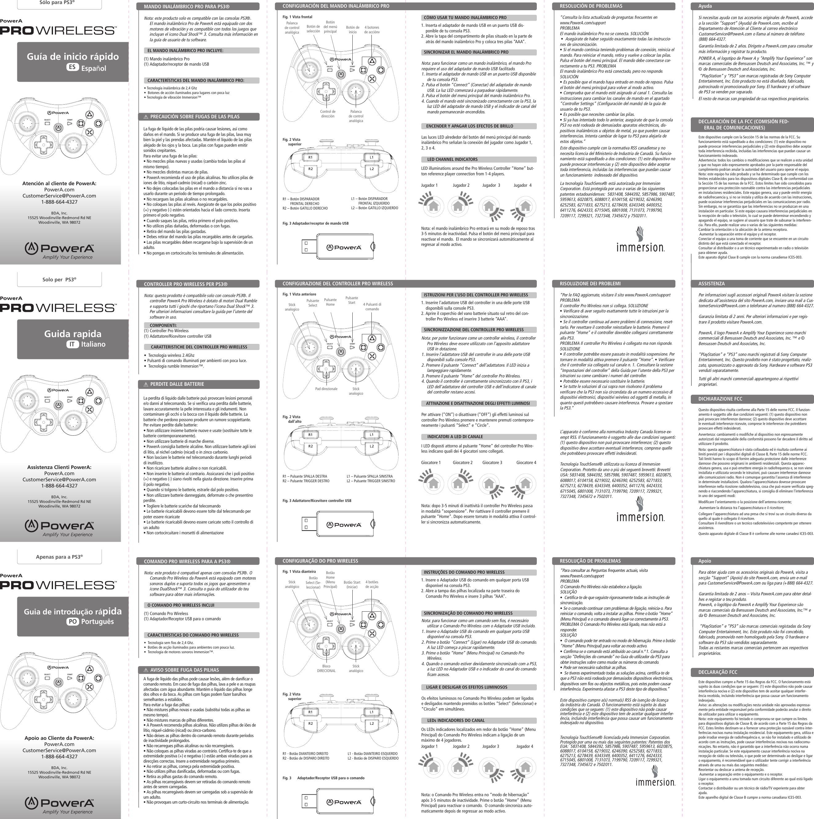 STARTSELECTSTARTSELECTSTARTSELECTSTARTSELECTSTARTSELECTSTARTSELECTBotón de inicioBotão Start (Iniciar)Pulsante Start Control de direcciónBloco  DIRECIONALPad direzionaleEste dispositivo cumple con la normativa RSS canadiense y no necesita licencia del Ministerio de Industria de Canadá. Su funcio-namiento está supeditado a dos condiciones: (1) este dispositivo no puede provocar interferencias y (2) este dispositivo debe aceptar toda interferencia, incluidas las interferencias que puedan causar un funcionamiento  indeseado del dispositivo.La tecnología TouchSense® está autorizada por Immersion Corporation. Está protegida por una o varias de las siguientes patentes estadounidenses:  5831408, 5844392, 5857986, 5907487, 5959613, 6020875, 6088017, 6104158, 6219032, 6246390, 6252583, 6271833, 6275213, 6278439, 6343349, 6400352, 6411276, 6424333, 6715045, 6801008, 7131073, 7199790, 7209117, 7299321, 7327348, 7345672 y 7502011.Este dispositivo cumpre a(s) norma(s) RSS de isenção de licença da indústria do Canadá. O funcionamento está sujeito às duas condições que se seguem: (1) este dispositivo não pode causar interferência e (2) este dispositivo tem de aceitar qualquer interfer-ência, incluindo interferência que possa causar um funcionamento indesejado no dispositivo.Tecnologia TouchSense® licenciada pela Immersion Corporation. Protegido por uma ou mais das seguintes patentes: Patentes dos EUA:  5831408, 5844392, 5857986, 5907487, 5959613, 6020875, 6088017, 6104158, 6219032, 6246390, 6252583, 6271833, 6275213, 6278439, 6343349, 6400352, 6411276, 6424333, 6715045, 6801008, 7131073, 7199790, 7209117, 7299321, 7327348, 7345672 e 7502011.L’apparato è conforme alla normativa Industry Canada license-ex-empt RSS. Il funzionamento è soggetto alle due condizioni seguenti: (1) questo dispositivo non può provocare interferenze; (2) questo dispositivo deve accettare eventuali interferenze, comprese quelle che potrebbero provocare effetti indesiderati.Tecnologia TouchSense® utilizzata su licenza di Immersion Corporation. Protetto da uno o più dei seguenti brevetti: Brevetti USA: 5831408, 5844392, 5857986, 5907487, 5959613, 6020875, 6088017, 6104158, 6219032, 6246390, 6252583, 6271833, 6275213, 6278439, 6343349, 6400352, 6411276, 6424333, 6715045, 6801008, 7131073, 7199790, 7209117, 7299321, 7327348, 7345672 e 7502011.Os LEDs indicadores localizados em redor do botão “Home” (Menu Principal) do Comando Pro Wireless indicam a ligação de um máximo de 4 jogadores.Nota: o Comando Pro Wireless entra no “modo de hibernação” após 3-5 minutos de inactividade. Prime o botão “Home” (Menu Principal) para reactivar o comando.  O comando sincroniza auto-maticamente depois de regressar ao modo activo.PowerAPowerAPowerAGuía de inicio rápidoGuia de introdução rápidaEspañolPortuguêsESPOGuida rapidaItalianoITSólo para PS3®Apenas para a PS3®Solo per  PS3®PowerAPowerAPowerANota: este producto solo es compatible con las consolas PS3®. El mando inalámbrico Pro de PowerA está equipado con dos motores de vibración y es compatible con todos los juegos que incluyan el icono Dual Shock™ 3. Consulta más información en la guía de usuario de tu software.     EL MANDO INALÁMBRICO PRO INCLUYE:(1) Mando inalámbrico Pro (1) Adaptador/receptor de mando USB   CARACTERÍSTICAS DEL MANDO INALÁMBRICO PRO:• Tecnología inalámbrica de 2,4 Ghz•  Botones de acción iluminados para lugares con poca luz • Tecnología de vibración Immersion™  Nota: este produto é compatível apenas com consolas PS3®. O Comando Pro Wireless da PowerA está equipado com motores sonoros duplos e suporta todos os jogos que apresentem o ícone DualShock™ 3. Consulta o guia do utilizador do teu software para obter mais informações.     O COMANDO PRO WIRELESS INCLUI(1) Comando Pro Wireless (1) Adaptador/Receptor USB para o comando   CARACTERÍSTICAS DO COMANDO PRO WIRELESS•  Tecnologia sem fios de 2,4 Ghz.•  Botões de acção iluminados para ambientes com pouca luz. •  Tecnologia de motores sonoros Immersion™.  Nota: questo prodotto è compatibile solo con console PS3®. Il controller PowerA Pro Wireless è dotato di motori Dual Rumble e supporta tutti i giochi che riportano l’icona Dual Shock™ 3. Per ulteriori informazioni consultare la guida per l’utente del software in uso.         COMPONENTI:(1) Controller Pro Wireless (1) Adattatore/Ricevitore controller USB      CARATTERISTICHE DEL CONTROLLER PRO WIRELESS•  Tecnologia wireless 2.4Ghz• Pulsanti di comando illuminati per ambienti con poca luce. •  Tecnologia rumble Immersion™.  Este dispositivo cumple con la Sección 15 de las normas de la FCC. Su funcionamiento está supeditado a dos condiciones: (1) este dispositivo no puede provocar interferencias perjudiciales y (2) este dispositivo debe aceptar toda interferencia recibida, incluidas las interferencias que puedan causar un funcionamiento indeseado.Advertencia: todos los cambios o modificaciones que se realicen a esta unidad y que no hayan sido expresamente aprobados por la parte responsable del cumplimiento podrían anular la autoridad del usuario para operar el equipo.Nota: este equipo ha sido probado y se ha determinado que cumple con los límites establecidos para los dispositivos digitales Clase B, de conformidad con la Sección 15 de las normas de la FCC. Estos límites han sido concebidos para proporcionar una protección razonable contra las interferencias perjudiciales en instalaciones residenciales. Este equipo genera, usa y puede emitir energía de radiofrecuencia y, si no se instala y utiliza de acuerdo con las instrucciones, puede ocasionar interferencias perjudiciales en las comunicaciones por radio. Sin embargo, no se garantiza que las interferencias no se produzcan en una instalación en particular. Si este equipo causara interferencias perjudiciales en la recepción de radio o televisión, lo cual se puede determinar encendiendo y apagando el equipo, se sugiere al usuario que trate de subsanar la interferen-cia. Para ello, puede realizar una o varias de las siguientes medidas: Cambiar la orientación o la ubicación de la antena receptora. Aumentar la separación entre el equipo y el receptor.Conectar el equipo a una toma de corriente que se encuentre en un circuito distinto del que está conectado el receptor. Consultar al distribuidor o a un técnico experimentado en radio o televisión para obtener ayuda.Este aparato digital Clase B cumple con la norma canadiense ICES-003.Este dispositivo cumpre a Parte 15 das Regras da FCC. O funcionamento está sujeito às duas condições que se seguem: (1) este dispositivo não pode causar interferência nociva e (2) este dispositivo tem de aceitar qualquer interfer-ência recebida, incluindo interferência que possa causar um funcionamento indesejado.Aviso: as alterações ou modificações nesta unidade não aprovadas expressa-mente pela entidade responsável pela conformidade poderão anular o direito do utilizador para utilizar o equipamento.Nota: este equipamento foi testado e comprovou-se que cumpre os limites para dispositivos digitais de Classe B, de acordo com a Parte 15 das Regras da FCC. Estes limites destinam-se a fornecer uma protecção razoável contra inter-ferências nocivas numa instalação residencial. Este equipamento gera, utiliza e pode irradiar energia de radiofrequência e, se não for instalado e utilizado de acordo com as instruções, pode causar interferências nocivas nas radiocomu-nicações. No entanto, não é garantido que a interferência não ocorra numa instalação particular. Se este equipamento causar interferência nociva na recepção de rádio ou televisão, o que pode ser determinado ao desligar e ligar o equipamento, é recomendável que o utilizador tente corrigir a interferência através de uma ou mais das seguintes medidas: Reorientar ou deslocar a antena de recepção. Aumentar a separação entre o equipamento e o receptor.Ligar o equipamento a uma tomada num circuito diferente ao qual está ligado o receptor. Contactar o distribuidor ou um técnico de rádio/TV experiente para obter ajuda.Este aparelho digital de Classe B cumpre a norma canadiana ICES-003.Questo dispositivo risulta conforme alla Parte 15 delle norme FCC. Il funzion-amento è soggetto alle due condizioni seguenti: (1) questo dispositivo non può provocare interferenze dannose; (2) questo dispositivo deve accettare le eventuali interferenze ricevute, comprese le interferenze che potrebbero provocare effetti indesiderati.Avvertenza: cambiamenti o modifiche al dispositivo non espressamente autorizzati dal responsabile della conformità possono far decadere il diritto ad utilizzare il prodotto.Nota: questa apparecchiatura è stata collaudata ed è risultata conforme ai limiti previsti per i dispositivi digitali di Classe B, Parte 15 delle norme FCC. Tali limiti hanno lo scopo di fornire adeguata protezione dalle interferenze dannose che possono originarsi in ambienti residenziali. Questa apparec-chiatura genera, usa e può emettere energia in radiofrequenza e, se non viene installata e utilizzata secondo le istruzioni, può causare interferenze dannose alle comunicazioni radio. Non è comunque garantita l’assenza di interferenze in determinate installazioni. Qualora l’apparecchiatura dovesse provocare interferenze nella ricezione radiotelevisiva, cosa che può essere verificata speg-nendo e riaccendendo l’apparecchiatura, si consiglia di eliminare l’interferenza in uno dei seguenti modi: Modificare l’orientamento o la posizione dell’antenna ricevente; Aumentare la distanza tra l’apparecchiatura e il ricevitore;Collegare l’apparecchiatura ad una presa che si trovi su un circuito diverso da quello al quale è collegato il ricevitore. Consultare il rivenditore o un tecnico radiotelevisivo competente per ottenere assistenza.Questo apparato digitale di Classe B è conforme alle norme canadesi ICES-003.CONFIGURACIÓN DEL MANDO INALÁMBRICO PROCONFIGURAÇÃO DO PRO WIRELESSCONFIGURAZIONE DEL CONTROLLER PRO WIRELESSMANDO INALÁMBRICO PRO PARA PS3®COMANDO PRO WIRELESS PARA A PS3®CONTROLLER PRO WIRELESS PER PS3®PRECAUCIÓN SOBRE FUGAS DE LAS PILASAVISO SOBRE FUGA DAS PILHASPERDITE DALLE BATTERIEDECLARACIÓN DE LA FCC (COMISIÓN FED-ERAL DE COMUNICACIONES)DECLARAÇÃO FCCDICHIARAZIONE FCCFig. 1 Vista frontalFig. 1 Vista dianteiraFig. 1 Vista anterioreAtención al cliente de PowerA:PowerA.comCustomerService@PowerA.com 1-888-664-4327BDA, Inc.15525 Woodinville-Redmond Rd NEWoodinville, WA 98072Apoio ao Cliente da PowerA:PowerA.comCustomerService@PowerA.com 1-888-664-4327BDA, Inc.15525 Woodinville-Redmond Rd NEWoodinville, WA 98072Assistenza Clienti PowerA:PowerA.comCustomerService@PowerA.com 1-888-664-4327BDA, Inc.15525 Woodinville-Redmond Rd NEWoodinville, WA 98072Botón del menú principalBotão Home (Menu Principal)Pulsante Home Botón de selecciónBotão Select (Se-leccionar)Pulsante  SelectPalanca de control analógicaStick analógicoStick analogico4 botones de acciónv4 botões de acção4 Pulsanti di comando Si necesitas ayuda con tus accesorios originales de PowerA, accede a la sección “Support” (Ayuda) de PowerA.com, escribe al  Departamento de Atención al Cliente al correo electrónico  CustomerService@PowerA.com o llama al número de teléfono (888) 664-4327.Garantía limitada de 2 años. Dirígete a PowerA.com para consultar más información y registrar tu producto.POWER A, el logotipo de Power A y “Amplify Your Experience” son marcas comerciales de Bensussen Deutsch and Associates, Inc. ™ y © de Bensussen Deutsch and Associates, Inc. “PlayStation” y “PS3” son marcas registradas de Sony Computer Entertainment, Inc. Este producto no está diseñado, fabricado, patrocinado ni promocionado por Sony. El hardware y el software de PS3 se venden por separado.El resto de marcas son propiedad de sus respectivos propietarios.Para obter ajuda com os acessórios originais da PowerA, visita a secção “Support” (Apoio) do site PowerA.com, envia um e-mail para CustomerService@PowerA.com ou liga para (+888) 664-4327.Garantia limitada de 2 anos – Visita PowerA.com para obter detal-hes e registar o teu produto.PowerA, o logótipo da PowerA e Amplify Your Experience são marcas comerciais da Bensussen Deutsch and Associates, Inc.™ e da © Bensussen Deutsch and Associates, Inc. “PlayStation” e “PS3” são marcas comerciais registadas da Sony Computer Entertainment, Inc. Este produto não foi concebido, fabricado, promovido nem homologado pela Sony. O hardware e software da PS3 são vendidos separadamente.Todas as restantes marcas comerciais pertencem aos respectivos proprietários.Per informazioni sugli accessori originali PowerA visitare la sezione dedicata all’assistenza del sito PowerA.com, inviare una mail a Cus-tomerService@PowerA.com o telefonare al numero (888) 664-4327.Garanzia limitata di 2 anni. Per ulteriori informazioni e per regis-trare il prodotto visitare PowerA.com.PowerA, il logo PowerA e Amplify Your Experience sono marchi commerciali di Bensussen Deutsch and Associates, Inc. ™ e © Bensussen Deutsch and Associates, Inc. “PlayStation” e “PS3” sono marchi registrati di Sony Computer Entertainment, Inc. Questo prodotto non è stato progettato, realiz-zato, sponsorizzato o approvato da Sony. Hardware e software PS3 venduti separatamente.Tutti gli altri marchi commerciali appartengono ai rispettivi proprietari.“Consulta la lista actualizada de preguntas frecuentes en  www.PowerA.com/support PROBLEMA El mando inalámbrico Pro no se conecta. SOLUCIÓN •  Asegúrate de haber seguido exactamente todas las instruccio-nes de sincronización. • Si el mando continúa teniendo problemas de conexión, reinicia el mando. Para reiniciar el mando, retira y vuelve a colocar las pilas. Pulsa el botón del menú principal. El mando debe conectarse cor-rectamente a tu PS3. PROBLEMAEl mando inalámbrico Pro está conectado, pero no responde. SOLUCIÓN • Es posible que el mando haya entrado en modo de reposo. Pulsa el botón del menú principal para volver al modo activo. • Comprueba que el mando esté asignado al canal 1. Consulta las instrucciones para cambiar los canales de mando en el apartado “Controller Settings” (Configuración del mando) de la guía de usuario de tu PS3. • Es posible que necesites cambiar las pilas. • Si ya has intentado todo lo anterior, asegúrate de que la consola PS3 no esté rodeada de demasiados aparatos electrónicos, dis-positivos inalámbricos u objetos de metal, ya que pueden causar interferencias. Intenta cambiar de lugar tu PS3 para alejarla de estos objetos.”“Para consultar as Perguntas frequentes actuais, visita  www.PowerA.com/support PROBLEMA O Comando Pro Wireless não estabelece a ligação. SOLUÇÃO •  Certifica-te de que seguiste rigorosamente todas as instruções de sincronização. • Se o comando continuar com problemas de ligação, reinicia-o. Para reiniciar o comando, volta a instalar as pilhas. Prime o botão “Home” (Menu Principal) e o comando deverá ligar-se correctamente à PS3. PROBLEMA O Comando Pro Wireless está ligado, mas não está a responder.SOLUÇÃO •  O comando pode ter entrado no modo de hibernação. Prime o botão “Home” (Menu Principal) para voltar ao modo activo. • Confirma se o comando está atribuído ao canal n.º 1. Consulta a secção “Definições do comando” no Guia do utilizador da PS3 para obter instruções sobre como mudar os números do comando. • Pode ser necessário substituir as pilhas. •  Se tiveres experimentado todas as soluções acima, certifica-te de que a PS3 não está rodeada por demasiados dispositivos electrónicos, dispositivos sem fios ou objectos metálicos, pois estes podem causar interferência. Experimenta afastar a PS3 deste tipo de dispositivos.”“Per le FAQ aggiornate, visitare il sito www.PowerA.com/support PROBLEMA Il controller Pro Wireless non si collega. SOLUZIONE • Verificare di aver seguito esattamente tutte le istruzioni per la sincronizzazione.• Se il controller continua ad avere problemi di connessione, reset-tarlo. Per resettare il controller reinstallare le batterie. Premere il pulsante “Home” e il controller dovrebbe collegarsi correttamente alla PS3.PROBLEMA Il controller Pro Wireless è collegato ma non risponde.SOLUZIONE • Il controller potrebbe essere passato in modalità sospensione. Per tornare in modalità attiva premere il pulsante “Home”. • Verificare che il controller sia collegato sul canale n. 1. Consultare la sezione “Impostazioni del controller” della Guida per l’utente della PS3 per istruzioni su come cambiare i numeri del controller. • Potrebbe essere necessario sostituire le batterie. • Se tutte le soluzioni di cui sopra non risolvono il problema verificare che la PS3 non sia circondata da un numero eccessivo di dispositivi elettronici, dispositivi wireless od oggetti di metallo, in quanto questi potrebbero causare interferenza. Provare a spostare la PS3.”LED illuminations around the Pro Wireless Controller “Home” but-ton reference player connection from 1-4 players.Nota: el mando inalámbrico Pro entrará en su modo de reposo tras 3-5 minutos de inactividad. Pulsa el botón del menú principal para reactivar el mando.  El mando se sincronizará automáticamente al regresar al modo activo.I LED disposti attorno al pulsante “Home” del controller Pro Wire-less indicano quali dei 4 giocatori sono collegati.Nota: dopo 3-5 minuti di inattività il controller Pro Wireless passa in modalità “sospensione”. Per riattivare il controller premere il pulsante “Home”. Dopo essere tornato in modalità attiva il control-ler si sincronizza automaticamente.R1 –  Botón DISPARADOR  FRONTAL DERECHOR2 – Botón GATILLO DERECHOR1 - Botão DIANTEIRO DIREITOR2 - Botão de DISPARO DIREITOR1 – Pulsante SPALLA DESTRAR2 – Pulsante TRIGGER DESTROFig. 2 Vista superiorFig. 2 Vista superiorFig. 2 Vista dall’altoFig. 3 Adaptador/receptor de mando USBFig. 3      Adaptador/Receptor USB para o comandoFig. 3 Adattatore/Ricevitore controller USBL1 –  Botón DISPARADOR  FRONTAL IZQUIERDOL2 – Botón GATILLO IZQUIERDOL1 - Botão DIANTEIRO ESQUERDOL2 - Botão de DISPARO ESQUERDOL1 – Pulsante SPALLA SINISTRAL2 – Pulsante TRIGGER SINISTROAyudaApoioASSISTENZARESOLUCIÓN DE PROBLEMAS RESOLUÇÃO DE PROBLEMAS RISOLUZIONE DEI PROBLEMI Palanca de control analógicaStick analógicoStick analogicoCÓMO USAR TU MANDO INALÁMBRICO PROINSTRUÇÕES DO COMANDO PRO WIRELESSISTRUZIONI PER L’USO DEL CONTROLLER PRO WIRELESSSINCRONIZAR EL MANDO INALÁMBRICO PROSINCRONIZAÇÃO DO COMANDO PRO WIRELESSSINCRONIZZAZIONE DEL CONTROLLER PRO WIRELESS   ENCENDER Y APAGAR LOS EFECTOS DE BRILLO  LIGAR E DESLIGAR OS EFEITOS LUMINOSOS  ATTIVAZIONE E DISATTIVAZIONE DEGLI EFFETTI LUMINOSI   LED CHANNEL INDICATORS   LEDs INDICADORES DO CANAL   INDICATORI A LED DI CANALEJogador 1 Jogador 2 Jogador 3 Jogador 42.4GHz WIRELESSSANS FIL2.4GHz WIRELESSSANS FIL2.4GHz WIRELESSSANS FIL1. Inserta el adaptador de mando USB en un puerto USB dis-ponible de tu consola PS3.2. Abre la tapa del compartimento de pilas situado en la parte de atrás del mando inalámbrico Pro y coloca tres pilas “AAA”.1. Insere o Adaptador USB do comando em qualquer porta USB disponível na consola PS3.2. Abre a tampa das pilhas localizada na parte traseira do Comando Pro Wireless e insere 3 pilhas “AAA”.1. Inserire l’adattatore USB del controller in una delle porte USB disponibili sulla console PS3.2. Aprire il coperchio del vano batterie situato sul retro del con-troller Pro Wireless ed inserire 3 batterie “AAA”.La fuga de líquido de las pilas podría causar lesiones, así como daños en el mando. Si se produce una fuga de las pilas, lava muy bien la piel y las prendas afectadas. Mantén el líquido de las pilas alejado de los ojos y la boca. Las pilas con fugas pueden emitir sonidos crepitantes.Para evitar una fuga de las pilas:• No mezcles pilas nuevas y usadas (cambia todas las pilas al mismo tiempo).• No mezcles distintas marcas de pilas.• PowerA recomienda el uso de pilas alcalinas. No utilices pilas de iones de litio, níquel-cadmio (nicad) o carbón-zinc.• No dejes colocadas las pilas en el mando a distancia si no vas a usarlo durante un período de tiempo prolongado.• No recargues las pilas alcalinas o no recargables.• No coloques las pilas al revés. Asegúrate de que los polos positivo (+) y negativo (-) estén orientados hacia el lado correcto. Inserta primero el polo negativo.• Cuando saques las pilas, retira primero el polo positivo.• No utilices pilas dañadas, deformadas o con fugas.• Retira del mando las pilas gastadas.• Debes retirar del mando las pilas recargables antes de cargarlas.• Las pilas recargables deben recargarse bajo la supervisión de un adulto.• No pongas en cortocircuito los terminales de alimentación.A fuga de líquido das pilhas pode causar lesões, além de danificar o comando remoto. Em caso de fuga das pilhas, lava a pele e as roupas afectadas com água abundante. Mantém o líquido das pilhas longe dos olhos e da boca. As pilhas com fugas podem fazer barulhos semelhantes a estalidos.Para evitar a fuga das pilhas:• Não mistures pilhas novas e usadas (substitui todas as pilhas ao mesmo tempo).• Não mistures marcas de pilhas diferentes.• A PowerA recomenda pilhas alcalinas. Não utilizes pilhas de iões de lítio, níquel-cádmio (nicad) ou zinco-carbono.• Não deixes as pilhas dentro do comando remoto durante períodos de inactividade prolongados.• Não recarregues pilhas alcalinas ou não recarregáveis.• Não coloques as pilhas viradas ao contrário. Certifica-te de que a extremidade positiva (+) e negativa (-) estão ambas viradas para as direcções correctas. Insere a extremidade negativa primeiro.• Ao retirar as pilhas, começa pela extremidade positiva.• Não utilizes pilhas danificadas, deformadas ou com fugas.• Retira as pilhas gastas do comando remoto.• As pilhas recarregáveis devem ser retiradas do comando remoto antes de serem carregadas.• As pilhas recarregáveis devem ser carregadas sob a supervisão de um adulto.• Não provoques um curto-circuito nos terminais de alimentação.La perdita di liquido dalle batterie può provocare lesioni personali e/o danni al telecomando. Se si verifica una perdita dalle batterie, lavare accuratamente la pelle interessata e gli indumenti. Non contaminare gli occhi o la bocca con il liquido delle batterie. La batterie che perdono possono produrre un rumore scoppiettante.Per evitare perdite dalle batterie:• Non utilizzare insieme batterie nuove e usate (sostituire tutte le batterie contemporaneamente).• Non utilizzare batterie di marche diverse.• PowerA consiglia batterie alcaline. Non utilizzare batterie agli ioni di litio, al nichel cadmio (nicad) o in zinco carbonio.• Non lasciare le batterie nel telecomando durante lunghi periodi di inutilizzo.• Non ricaricare batterie alcaline o non ricaricabili.• Non inserire le batterie al contrario. Assicurarsi che i poli positivo (+) e negativo (-) siano rivolti nella giusta direzione. Inserire prima il polo negativo.• Quando si tolgono le batterie, estrarle dal polo positivo.• Non utilizzare batterie danneggiate, deformate o che presentino perdite.• Togliere le batterie scariche dal telecomando• Le batterie ricaricabili devono essere tolte dal telecomando per poter essere ricaricate• Le batterie ricaricabili devono essere caricate sotto il controllo di un adulto• Non cortocircuitare i morsetti di alimentazioneNota: para funcionar como un mando inalámbrico, el mando Pro requiere el uso del adaptador de mando USB facilitado.1. Inserta el adaptador de mando USB en un puerto USB disponible de tu consola PS3.2. Pulsa el botón “Connect” (Conectar) del adaptador de mando USB. La luz LED comenzará a parpadear rápidamente.3. Pulsa el botón del menú principal del mando inalámbrico Pro.4. Cuando el mando esté sincronizado correctamente con la PS3, la luz LED del adaptador de mando USB y el indicador de canal del mando permanecerán encendidos.Nota: para funcionar como um comando sem fios, é necessário utilizar o Comando Pro Wireless com o Adaptador USB incluído.1. Insere o Adaptador USB do comando em qualquer porta USB disponível na consola PS3.2. Prime o botão “Connect” (Ligar) no Adaptador USB do comando. A luz LED começa a piscar rapidamente.3. Prime o botão “Home” (Menu Principal) no Comando Pro Wireless.4. Quando o comando estiver devidamente sincronizado com a PS3, a luz LED no Adaptador USB e o indicador do canal do comando ficam acesos.Nota: per poter funzionare come un controller wireless, il controller Pro Wireless deve essere utilizzato con l’apposito adattatore USB in dotazione.1. Inserire l’adattatore USB del controller in una delle porte USB disponibili sulla console PS3.2. Premere il pulsante “Connect” dell’adattatore. Il LED inizia a lampeggiare rapidamente.3. Premere il pulsante “Home” del controller Pro Wireless.4. Quando il controller è correttamente sincronizzato con il PS3, i LED dell’adattatore del controller USB e dell’indicatore di canale del controller restano accesi.Las luces LED alrededor del botón del menú principal del mando inalámbrico Pro señalan la conexión del jugador como Jugador 1, 2, 3 o 4.Os efeitos luminosos no Comando Pro Wireless podem ser ligados e desligados mantendo premidos os botões “Select” (Seleccionar) e “Círculo” em simultâneo. Per attivare (“ON”) o disattivare (“OFF”) gli effetti luminosi sul controller Pro Wireless premere e mantenere premuti contempora-neamente i pulsanti “Select” e “Circle”. Jugador 1 Jugador 2 Jugador  3 Jugador  4Giocatore 2 Giocatore 3 Giocatore 4Giocatore 1