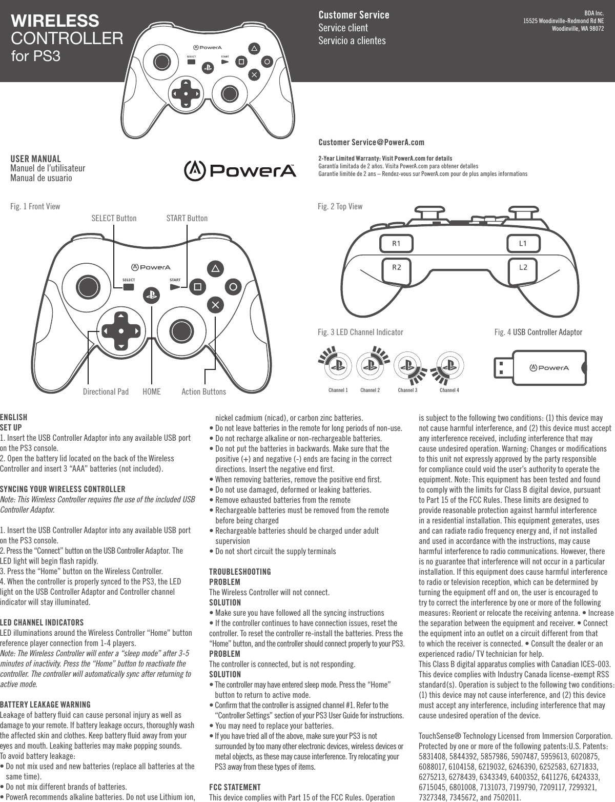 ENGLISHSET UP1. Insert the USB Controller Adaptor into any available USB port on the PS3 console.2. Open the battery lid located on the back of the Wireless Controller and insert 3 “AAA” batteries (not included).SYNCING YOUR WIRELESS CONTROLLERNote: This Wireless Controller requires the use of the included USB Controller Adaptor.1. Insert the USB Controller Adaptor into any available USB port on the PS3 console.2. Press the “Connect” button on the USB Controller Adaptor. The LED light will begin ﬂash rapidly.3. Press the “Home” button on the Wireless Controller.4. When the controller is properly synced to the PS3, the LED light on the USB Controller Adaptor and Controller channel indicator will stay illuminated.LED CHANNEL INDICATORSLED illuminations around the Wireless Controller “Home” button reference player connection from 1-4 players.Note: The Wireless Controller will enter a “sleep mode” after 3-5 minutes of inactivity. Press the “Home” button to reactivate the controller. The controller will automatically sync after returning to active mode.BATTERY LEAKAGE WARNINGLeakage of battery ﬂuid can cause personal injury as well as damage to your remote. If battery leakage occurs, thoroughly wash the affected skin and clothes. Keep battery ﬂuid away from your eyes and mouth. Leaking batteries may make popping sounds.To avoid battery leakage:•  Do not mix used and new batteries (replace all batteries at the same time).• Do not mix different brands of batteries.•  PowerA recommends alkaline batteries. Do not use Lithium ion, nickel cadmium (nicad), or carbon zinc batteries.• Do not leave batteries in the remote for long periods of non-use.• Do not recharge alkaline or non-rechargeable batteries.•  Do not put the batteries in backwards. Make sure that the positive (+) and negative (-) ends are facing in the correct directions. Insert the negative end ﬁrst.• When removing batteries, remove the positive end ﬁrst.• Do not use damaged, deformed or leaking batteries.• Remove exhausted batteries from the remote•  Rechargeable batteries must be removed from the remote before being charged•  Rechargeable batteries should be charged under adult supervision• Do not short circuit the supply terminals TROUBLESHOOTINGPROBLEM The Wireless Controller will not connect.SOLUTION • Make sure you have followed all the syncing instructions• If the controller continues to have connection issues, reset the controller. To reset the controller re-install the batteries. Press the “Home” button, and the controller should connect properly to your PS3.PROBLEM The controller is connected, but is not responding.SOLUTION •  The controller may have entered sleep mode. Press the “Home” button to return to active mode.•  Conﬁrm that the controller is assigned channel #1. Refer to the “Controller Settings” section of your PS3 User Guide for instructions.• You may need to replace your batteries.•  If you have tried all of the above, make sure your PS3 is not surrounded by too many other electronic devices, wireless devices or metal objects, as these may cause interference. Try relocating your PS3 away from these types of items.FCC STATEMENTThis device complies with Part 15 of the FCC Rules. Operation is subject to the following two conditions: (1) this device may not cause harmful interference, and (2) this device must accept any interference received, including interference that may cause undesired operation. Warning: Changes or modiﬁcations to this unit not expressly approved by the party responsible for compliance could void the user’s authority to operate the equipment. Note: This equipment has been tested and found to comply with the limits for Class B digital device, pursuant to Part 15 of the FCC Rules. These limits are designed to provide reasonable protection against harmful interference in a residential installation. This equipment generates, uses and can radiate radio frequency energy and, if not installed and used in accordance with the instructions, may cause harmful interference to radio communications. However, there is no guarantee that interference will not occur in a particular installation. If this equipment does cause harmful interference to radio or television reception, which can be determined by turning the equipment off and on, the user is encouraged to try to correct the interference by one or more of the following measures: Reorient or relocate the receiving antenna. • Increase the separation between the equipment and receiver. • Connect the equipment into an outlet on a circuit different from that to which the receiver is connected. • Consult the dealer or an experienced radio/ TV technician for help.This Class B digital apparatus complies with Canadian ICES-003.This device complies with Industry Canada license-exempt RSS standard(s). Operation is subject to the following two conditions: (1) this device may not cause interference, and (2) this device must accept any interference, including interference that may cause undesired operation of the device.TouchSense® Technology Licensed from Immersion Corporation. Protected by one or more of the following patents:U.S. Patents:  5831408, 5844392, 5857986, 5907487, 5959613, 6020875, 6088017, 6104158, 6219032, 6246390, 6252583, 6271833, 6275213, 6278439, 6343349, 6400352, 6411276, 6424333, 6715045, 6801008, 7131073, 7199790, 7209117, 7299321, 7327348, 7345672, and 7502011.WIRELESSCONTROLLER for PS3USER MANUALManuel de l’utilisateurManual de usuarioFig. 1 Front ViewFig. 3 LED Channel Indicator Fig. 4 USB Controller AdaptorFig. 2 Top ViewSTART ButtonSELECT ButtonAction ButtonsHOMEDirectional PadCustomer ServiceService clientServicio a clientesCustomer Service@PowerA.com 2-Year Limited Warranty: Visit PowerA.com for detailsGarantía limitada de 2 años. Visita PowerA.com para obtener detallesGarantie limitée de 2 ans – Rendez-vous sur PowerA.com pour de plus amples informationsBDA Inc.15525 Woodinville-Redmond Rd NEWoodinville, WA 98072Channel 1 Channel 2 Channel 3 Channel 4