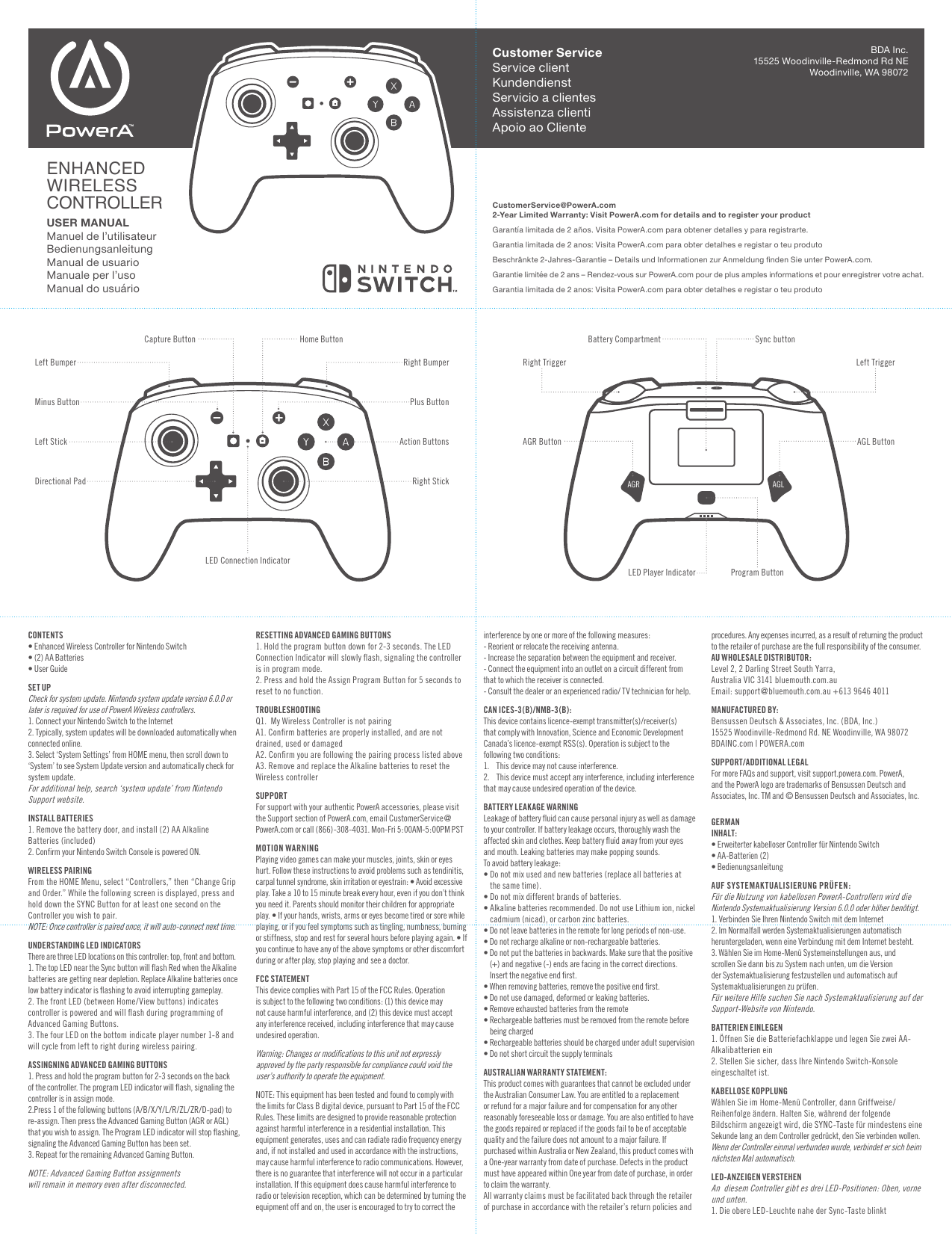 CONTENTS• Enhanced Wireless Controller for Nintendo Switch • (2) AA Batteries• User GuideSET UPCheck for system update. Nintendo system update version 6.0.0 or later is required for use of PowerA Wireless controllers.1. Connect your Nintendo Switch to the Internet2. Typically, system updates will be downloaded automatically when connected online.3. Select ‘System Settings’ from HOME menu, then scroll down to ‘System’ to see System Update version and automatically check for system update.For additional help, search ‘system update’ from Nintendo Support website.INSTALL BATTERIES1. Remove the battery door, and install (2) AA Alkaline Batteries (included)2. Conﬁrm your Nintendo Switch Console is powered ON. WIRELESS PAIRINGFrom the HOME Menu, select “Controllers,” then “Change Grip and Order.” While the following screen is displayed, press and hold down the SYNC Button for at least one second on the Controller you wish to pair.NOTE: Once controller is paired once, it will auto-connect next time.UNDERSTANDING LED INDICATORSThere are three LED locations on this controller: top, front and bottom.1. The top LED near the Sync button will ﬂash Red when the Alkaline batteries are getting near depletion. Replace Alkaline batteries once low battery indicator is ﬂashing to avoid interrupting gameplay.2. The front LED (between Home/View buttons) indicates controller is powered and will ﬂash during programming of Advanced Gaming Buttons.3. The four LED on the bottom indicate player number 1-8 and will cycle from left to right during wireless pairing. ASSINGNING ADVANCED GAMING BUTTONS1. Press and hold the program button for 2-3 seconds on the back of the controller. The program LED indicator will ﬂash, signaling the controller is in assign mode.2.Press 1 of the following buttons (A/B/X/Y/L/R/ZL/ZR/D-pad) to re-assign. Then press the Advanced Gaming Button (AGR or AGL) that you wish to assign. The Program LED indicator will stop ﬂashing, signaling the Advanced Gaming Button has been set.3. Repeat for the remaining Advanced Gaming Button.NOTE: Advanced Gaming Button assignments will remain in memory even after disconnected.RESETTING ADVANCED GAMING BUTTONS1. Hold the program button down for 2-3 seconds. The LED Connection Indicator will slowly ﬂash, signaling the controller is in program mode.2. Press and hold the Assign Program Button for 5 seconds to reset to no function.TROUBLESHOOTINGQ1.  My Wireless Controller is not pairingA1. Conﬁrm batteries are properly installed, and are not drained, used or damagedA2. Conﬁrm you are following the pairing process listed aboveA3. Remove and replace the Alkaline batteries to reset the Wireless controllerSUPPORTFor support with your authentic PowerA accessories, please visit the Support section of PowerA.com, email CustomerService@PowerA.com or call (866)-308-4031. Mon-Fri 5:00AM-5:00PM PSTMOTION WARNINGPlaying video games can make your muscles, joints, skin or eyes hurt. Follow these instructions to avoid problems such as tendinitis, carpal tunnel syndrome, skin irritation or eyestrain: • Avoid excessive play. Take a 10 to 15 minute break every hour, even if you don’t think you need it. Parents should monitor their children for appropriate play. • If your hands, wrists, arms or eyes become tired or sore while playing, or if you feel symptoms such as tingling, numbness, burning or stiffness, stop and rest for several hours before playing again. • If you continue to have any of the above symptoms or other discomfort during or after play, stop playing and see a doctor.FCC STATEMENTThis device complies with Part 15 of the FCC Rules. Operation is subject to the following two conditions: (1) this device may not cause harmful interference, and (2) this device must accept any interference received, including interference that may cause undesired operation.Warning: Changes or modiﬁcations to this unit not expressly approved by the party responsible for compliance could void the user’s authority to operate the equipment.NOTE: This equipment has been tested and found to comply with the limits for Class B digital device, pursuant to Part 15 of the FCC Rules. These limits are designed to provide reasonable protection against harmful interference in a residential installation. This equipment generates, uses and can radiate radio frequency energy and, if not installed and used in accordance with the instructions, may cause harmful interference to radio communications. However, there is no guarantee that interference will not occur in a particular installation. If this equipment does cause harmful interference to radio or television reception, which can be determined by turning the equipment off and on, the user is encouraged to try to correct the Customer ServiceService clientKundendienstServicio a clientesAssistenza clientiApoio ao Cliente interference by one or more of the following measures:- Reorient or relocate the receiving antenna.- Increase the separation between the equipment and receiver.- Connect the equipment into an outlet on a circuit different from that to which the receiver is connected.- Consult the dealer or an experienced radio/ TV technician for help.CAN ICES-3(B)/NMB-3(B):This device contains licence-exempt transmitter(s)/receiver(s) that comply with Innovation, Science and Economic Development Canada’s licence-exempt RSS(s). Operation is subject to the following two conditions:1.    This device may not cause interference.2.    This device must accept any interference, including interference that may cause undesired operation of the device.BATTERY LEAKAGE WARNINGLeakage of battery ﬂuid can cause personal injury as well as damage to your controller. If battery leakage occurs, thoroughly wash the affected skin and clothes. Keep battery ﬂuid away from your eyes and mouth. Leaking batteries may make popping sounds.To avoid battery leakage:•  Do not mix used and new batteries (replace all batteries at the same time).• Do not mix different brands of batteries.•  Alkaline batteries recommended. Do not use Lithium ion, nickel cadmium (nicad), or carbon zinc batteries.• Do not leave batteries in the remote for long periods of non-use.• Do not recharge alkaline or non-rechargeable batteries.•  Do not put the batteries in backwards. Make sure that the positive (+) and negative (-) ends are facing in the correct directions. Insert the negative end ﬁrst.• When removing batteries, remove the positive end ﬁrst.• Do not use damaged, deformed or leaking batteries.• Remove exhausted batteries from the remote•  Rechargeable batteries must be removed from the remote before being charged•  Rechargeable batteries should be charged under adult supervision• Do not short circuit the supply terminalsAUSTRALIAN WARRANTY STATEMENT:This product comes with guarantees that cannot be excluded under the Australian Consumer Law. You are entitled to a replacement or refund for a major failure and for compensation for any other reasonably foreseeable loss or damage. You are also entitled to have the goods repaired or replaced if the goods fail to be of acceptable quality and the failure does not amount to a major failure. If purchased within Australia or New Zealand, this product comes with a One-year warranty from date of purchase. Defects in the product must have appeared within One year from date of purchase, in order to claim the warranty. All warranty claims must be facilitated back through the retailer of purchase in accordance with the retailer’s return policies and procedures. Any expenses incurred, as a result of returning the product to the retailer of purchase are the full responsibility of the consumer. AU WHOLESALE DISTRIBUTOR:Level 2, 2 Darling Street South Yarra,Australia VIC 3141 bluemouth.com.au Email: support@bluemouth.com.au +613 9646 4011 MANUFACTURED BY:Bensussen Deutsch &amp; Associates, Inc. (BDA, Inc.)15525 Woodinville-Redmond Rd. NE Woodinville, WA 98072BDAINC.com | POWERA.comSUPPORT/ADDITIONAL LEGALFor more FAQs and support, visit support.powera.com. PowerA, and the PowerA logo are trademarks of Bensussen Deutsch and Associates, Inc. TM and © Bensussen Deutsch and Associates, Inc.GERMANINHALT: • Erweiterter kabelloser Controller für Nintendo Switch  • AA-Batterien (2)  • BedienungsanleitungAUF SYSTEMAKTUALISIERUNG PRÜFEN: Für die Nutzung von kabellosen PowerA-Controllern wird die Nintendo Systemaktualisierung Version 6.0.0 oder höher benötigt. 1. Verbinden Sie Ihren Nintendo Switch mit dem Internet 2. Im Normalfall werden Systemaktualisierungen automatisch heruntergeladen, wenn eine Verbindung mit dem Internet besteht. 3. Wählen Sie im Home-Menü Systemeinstellungen aus, und scrollen Sie dann bis zu System nach unten, um die Version der Systemaktualisierung festzustellen und automatisch auf Systemaktualisierungen zu prüfen. Für weitere Hilfe suchen Sie nach Systemaktualisierung auf der Support-Website von Nintendo.BATTERIEN EINLEGEN 1. Öffnen Sie die Batteriefachklappe und legen Sie zwei AA-Alkalibatterien ein  2. Stellen Sie sicher, dass Ihre Nintendo Switch-Konsole eingeschaltet ist. KABELLOSE KOPPLUNG Wählen Sie im Home-Menü Controller, dann Griffweise/Reihenfolge ändern. Halten Sie, während der folgende Bildschirm angezeigt wird, die SYNC-Taste für mindestens eine Sekunde lang an dem Controller gedrückt, den Sie verbinden wollen. Wenn der Controller einmal verbunden wurde, verbindet er sich beim nächsten Mal automatisch.LED-ANZEIGEN VERSTEHEN An  diesem Controller gibt es drei LED-Positionen: Oben, vorne und unten. 1. Die obere LED-Leuchte nahe der Sync-Taste blinkt CustomerService@PowerA.com 2-Year Limited Warranty: Visit PowerA.com for details and to register your productGarantía limitada de 2 años. Visita PowerA.com para obtener detalles y para registrarte.Garantia limitada de 2 anos: Visita PowerA.com para obter detalhes e registar o teu produtoBeschränkte 2-Jahres-Garantie – Details und Informationen zur Anmeldung nden Sie unter PowerA.com.Garantie limitée de 2 ans – Rendez-vous sur PowerA.com pour de plus amples informations et pour enregistrer votre achat.Garantia limitada de 2 anos: Visita PowerA.com para obter detalhes e registar o teu produtoENHANCEDWIRELESSCONTROLLERUSER MANUALManuel de l’utilisateurBedienungsanleitungManual de usuarioManuale per l’usoManual do usuárioBDA Inc.15525 Woodinville-Redmond Rd NEWoodinville, WA 98072Directional PadPlus ButtonHome ButtonMinus ButtonRight Bumper Right TriggerBattery Compartment Sync buttonAGR ButtonLED Player Indicator Program ButtonLeft Bumper Left TriggerAGL ButtonRight StickLeft Stick Action ButtonsLED Connection IndicatorCapture ButtonAGR AGL