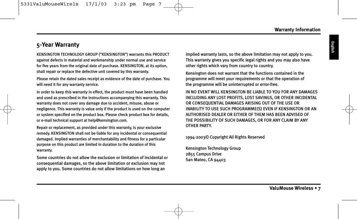 5-Year WarrantyKENSINGTON TECHNOLOGY GROUP (”KENSINGTON”) warrants this PRODUCTagainst defects in material and workmanship under normal use and servicefor five years from the original date of purchase. KENSINGTON, at its option,shall repair or replace the defective unit covered by this warranty.Please retain the dated sales receipt as evidence of the date of purchase. Youwill need it for any warranty service.In order to keep this warranty in effect, the product must have been handledand used as prescribed in the instructions accompanying this warranty. Thiswarranty does not cover any damage due to accident, misuse, abuse ornegligence. This warranty is value only if the product is used on the computeror system specified on the product box. Please check product box for details,or e-mail technical support at help@kensington.com.Repair or replacement, as provided under this warranty, is your exclusiveremedy. KENSINGTON shall not be liable for any incidental or consequentialdamaged. Implied warranties of merchantability and fitness for a particularpurpose on this product are limited in duration to the duration of thiswarranty.Some countries do not allow the exclusion or limitation of incidental orconsequential damages, so the above limitation or exclusion may notapply to you. Some countries do not allow limitations on how long an implied warranty lasts, so the above limitation may not apply to you.This warranty gives you specific legal rights and you may also haveother rights which vary from country to country.Kensington does not warrant that the functions contained in theprogramme will meet your requirements or that the operation of the programme will be uninterrupted or error-free.IN NO EVENT WILL KENSINGTON BE LIABLE TO YOU FOR ANY DAMAGESINCLUDING ANY LOST PROFITS, LOST SAVINGS, OR OTHER INCIDENTALOR CONSEQUENTIAL DAMAGES ARISING OUT OF THE USE OR INABILITY TO USE SUCH PROGRAMME(S) EVEN IF KENSINGTON OR ANAUTHORISED DEALER OR EITHER OF THEM HAS BEEN ADVISED OF THE POSSIBILITY OF SUCH DAMAGES, OR FOR ANY CLAIM BY ANYOTHER PARTY.1994-2003© Copyright All Rights ReservedKensington Technology Group2855 Campus DriveSan Mateo, CA 94403Warranty InformationValuMouse Wireless • 7English5331ValuMouseWirels  17/1/03  3:23 pm  Page 7