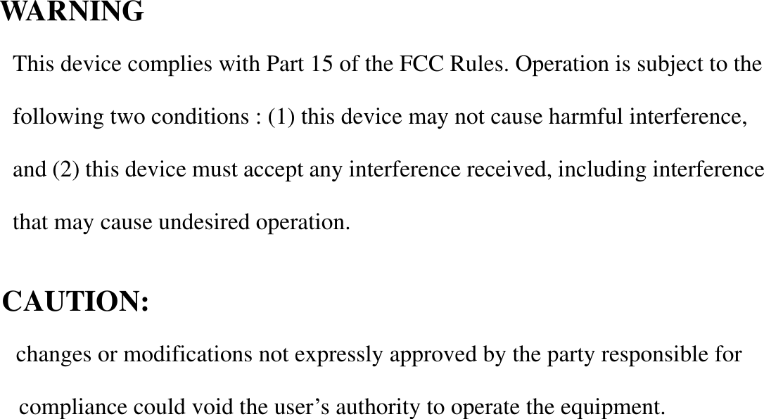                   WARNING  This device complies with Part 15 of the FCC Rules. Operation is subject to the following two conditions : (1) this device may not cause harmful interference, and (2) this device must accept any interference received, including interference that may cause undesired operation.             CAUTION:                   changes or modifications not expressly approved by the party responsible for compliance could void the user’s authority to operate the equipment.       