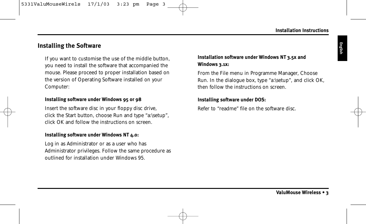 Installing the SoftwareIf you want to customise the use of the middle button,you need to install the software that accompanied themouse. Please proceed to proper installation based onthe version of Operating Software installed on yourComputer:Installing software under Windows 95 or 98Insert the software disc in your floppy disc drive, click the Start button, choose Run and type “a:\setup”,click OK and follow the instructions on screen.Installing software under Windows NT 4.0:Log in as Administrator or as a user who hasAdministrator privileges. Follow the same procedure asoutlined for installation under Windows 95.Installation software under Windows NT 3.5x and Windows 3.1x:From the File menu in Programme Manager, ChooseRun. In the dialogue box, type “a:\setup”, and click OK,then follow the instructions on screen.Installing software under DOS:Refer to “readme” file on the software disc.Installation InstructionsValuMouse Wireless • 3English5331ValuMouseWirels  17/1/03  3:23 pm  Page 3